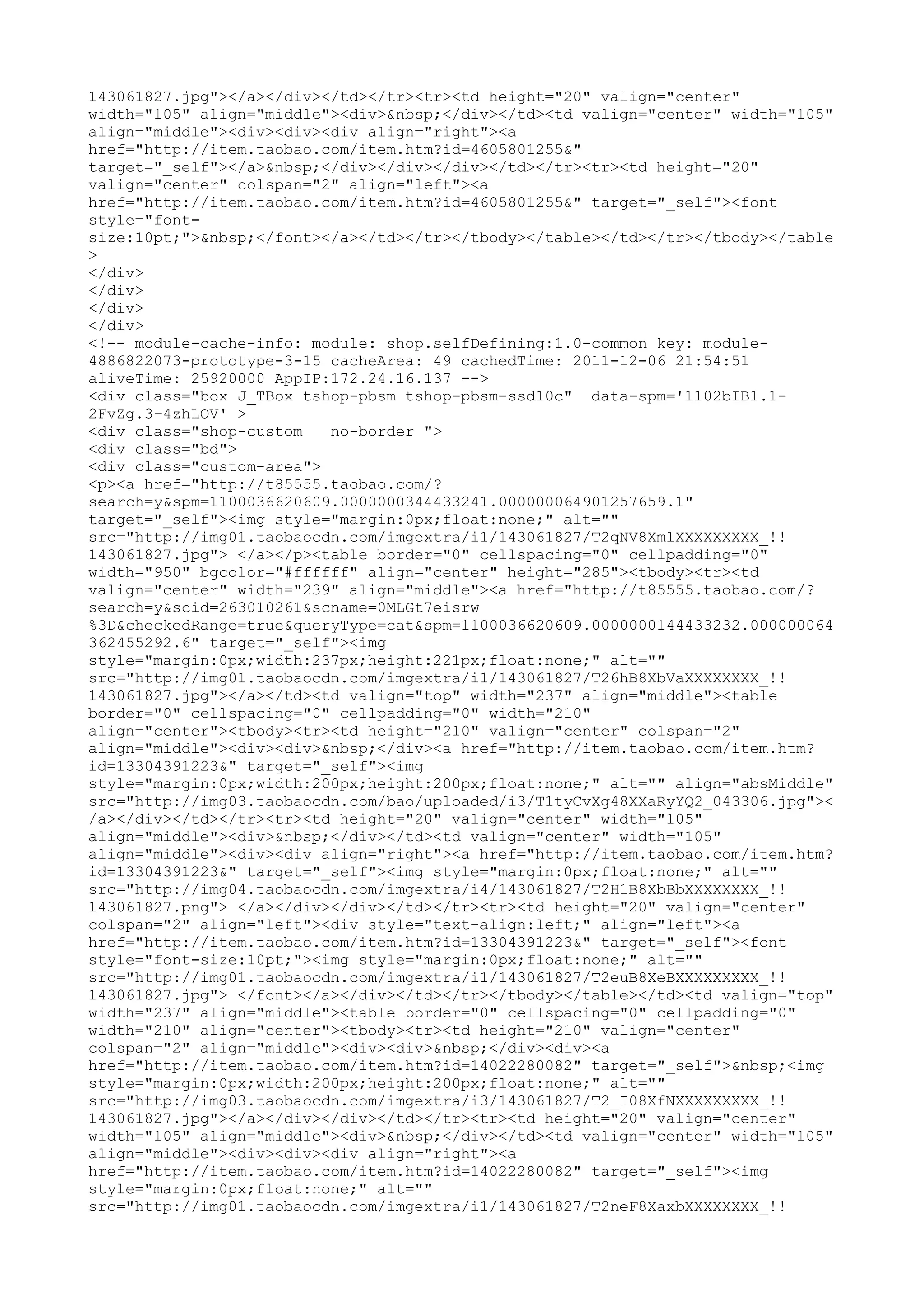 143061827.jpg"></a></div></td></tr><tr><td height="20" valign="center"
width="105" align="middle"><div>&nbsp;</div></td><td valign="center" width="105"
align="middle"><div><div><div align="right"><a
href="http://item.taobao.com/item.htm?id=4605801255&"
target="_self"></a>&nbsp;</div></div></div></td></tr><tr><td height="20"
valign="center" colspan="2" align="left"><a
href="http://item.taobao.com/item.htm?id=4605801255&" target="_self"><font
style="font-
size:10pt;">&nbsp;</font></a></td></tr></tbody></table></td></tr></tbody></table
>
</div>
</div>
</div>
</div>
<!-- module-cache-info: module: shop.selfDefining:1.0-common key: module-
4886822073-prototype-3-15 cacheArea: 49 cachedTime: 2011-12-06 21:54:51
aliveTime: 25920000 AppIP:172.24.16.137 -->
<div class="box J_TBox tshop-pbsm tshop-pbsm-ssd10c" data-spm='1102bIB1.1-
2FvZg.3-4zhLOV' >
<div class="shop-custom   no-border ">
<div class="bd">
<div class="custom-area">
<p><a href="http://t85555.taobao.com/?
search=y&spm=1100036620609.0000000344433241.000000064901257659.1"
target="_self"><img style="margin:0px;float:none;" alt=""
src="http://img01.taobaocdn.com/imgextra/i1/143061827/T2qNV8XmlXXXXXXXXX_!!
143061827.jpg"> </a></p><table border="0" cellspacing="0" cellpadding="0"
width="950" bgcolor="#ffffff" align="center" height="285"><tbody><tr><td
valign="center" width="239" align="middle"><a href="http://t85555.taobao.com/?
search=y&scid=263010261&scname=0MLGt7eisrw
%3D&checkedRange=true&queryType=cat&spm=1100036620609.0000000144433232.000000064
362455292.6" target="_self"><img
style="margin:0px;width:237px;height:221px;float:none;" alt=""
src="http://img01.taobaocdn.com/imgextra/i1/143061827/T26hB8XbVaXXXXXXXX_!!
143061827.jpg"></a></td><td valign="top" width="237" align="middle"><table
border="0" cellspacing="0" cellpadding="0" width="210"
align="center"><tbody><tr><td height="210" valign="center" colspan="2"
align="middle"><div><div>&nbsp;</div><a href="http://item.taobao.com/item.htm?
id=13304391223&" target="_self"><img
style="margin:0px;width:200px;height:200px;float:none;" alt="" align="absMiddle"
src="http://img03.taobaocdn.com/bao/uploaded/i3/T1tyCvXg48XXaRyYQ2_043306.jpg"><
/a></div></td></tr><tr><td height="20" valign="center" width="105"
align="middle"><div>&nbsp;</div></td><td valign="center" width="105"
align="middle"><div><div align="right"><a href="http://item.taobao.com/item.htm?
id=13304391223&" target="_self"><img style="margin:0px;float:none;" alt=""
src="http://img04.taobaocdn.com/imgextra/i4/143061827/T2H1B8XbBbXXXXXXXX_!!
143061827.png"> </a></div></div></td></tr><tr><td height="20" valign="center"
colspan="2" align="left"><div style="text-align:left;" align="left"><a
href="http://item.taobao.com/item.htm?id=13304391223&" target="_self"><font
style="font-size:10pt;"><img style="margin:0px;float:none;" alt=""
src="http://img01.taobaocdn.com/imgextra/i1/143061827/T2euB8XeBXXXXXXXXX_!!
143061827.jpg"> </font></a></div></td></tr></tbody></table></td><td valign="top"
width="237" align="middle"><table border="0" cellspacing="0" cellpadding="0"
width="210" align="center"><tbody><tr><td height="210" valign="center"
colspan="2" align="middle"><div><div>&nbsp;</div><div><a
href="http://item.taobao.com/item.htm?id=14022280082" target="_self">&nbsp;<img
style="margin:0px;width:200px;height:200px;float:none;" alt=""
src="http://img03.taobaocdn.com/imgextra/i3/143061827/T2_I08XfNXXXXXXXXX_!!
143061827.jpg"></a></div></div></td></tr><tr><td height="20" valign="center"
width="105" align="middle"><div>&nbsp;</div></td><td valign="center" width="105"
align="middle"><div><div><div align="right"><a
href="http://item.taobao.com/item.htm?id=14022280082" target="_self"><img
style="margin:0px;float:none;" alt=""
src="http://img01.taobaocdn.com/imgextra/i1/143061827/T2neF8XaxbXXXXXXXX_!!
 