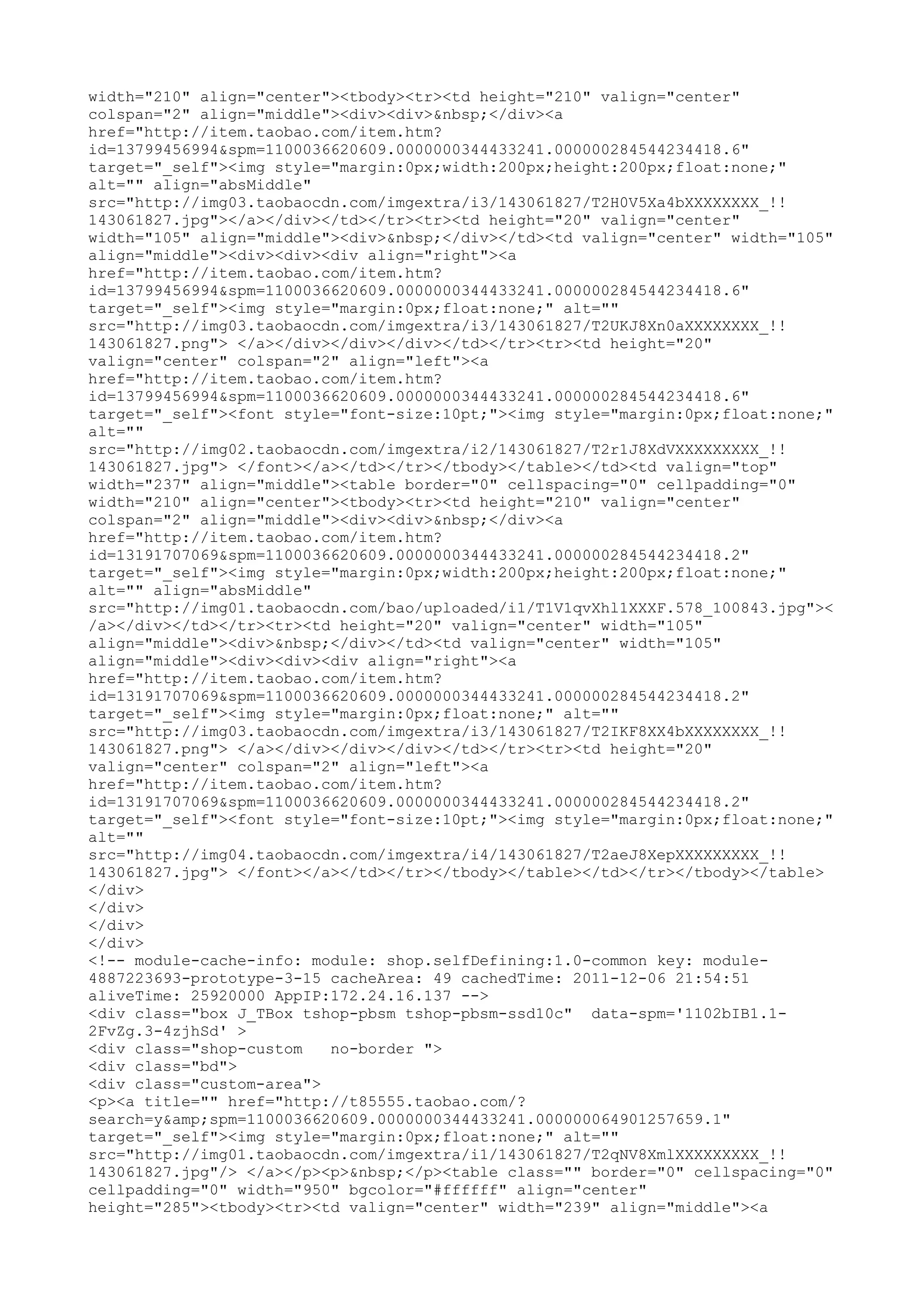 width="210" align="center"><tbody><tr><td height="210" valign="center"
colspan="2" align="middle"><div><div>&nbsp;</div><a
href="http://item.taobao.com/item.htm?
id=13799456994&spm=1100036620609.0000000344433241.000000284544234418.6"
target="_self"><img style="margin:0px;width:200px;height:200px;float:none;"
alt="" align="absMiddle"
src="http://img03.taobaocdn.com/imgextra/i3/143061827/T2H0V5Xa4bXXXXXXXX_!!
143061827.jpg"></a></div></td></tr><tr><td height="20" valign="center"
width="105" align="middle"><div>&nbsp;</div></td><td valign="center" width="105"
align="middle"><div><div><div align="right"><a
href="http://item.taobao.com/item.htm?
id=13799456994&spm=1100036620609.0000000344433241.000000284544234418.6"
target="_self"><img style="margin:0px;float:none;" alt=""
src="http://img03.taobaocdn.com/imgextra/i3/143061827/T2UKJ8Xn0aXXXXXXXX_!!
143061827.png"> </a></div></div></div></td></tr><tr><td height="20"
valign="center" colspan="2" align="left"><a
href="http://item.taobao.com/item.htm?
id=13799456994&spm=1100036620609.0000000344433241.000000284544234418.6"
target="_self"><font style="font-size:10pt;"><img style="margin:0px;float:none;"
alt=""
src="http://img02.taobaocdn.com/imgextra/i2/143061827/T2r1J8XdVXXXXXXXXX_!!
143061827.jpg"> </font></a></td></tr></tbody></table></td><td valign="top"
width="237" align="middle"><table border="0" cellspacing="0" cellpadding="0"
width="210" align="center"><tbody><tr><td height="210" valign="center"
colspan="2" align="middle"><div><div>&nbsp;</div><a
href="http://item.taobao.com/item.htm?
id=13191707069&spm=1100036620609.0000000344433241.000000284544234418.2"
target="_self"><img style="margin:0px;width:200px;height:200px;float:none;"
alt="" align="absMiddle"
src="http://img01.taobaocdn.com/bao/uploaded/i1/T1V1qvXhl1XXXF.578_100843.jpg"><
/a></div></td></tr><tr><td height="20" valign="center" width="105"
align="middle"><div>&nbsp;</div></td><td valign="center" width="105"
align="middle"><div><div><div align="right"><a
href="http://item.taobao.com/item.htm?
id=13191707069&spm=1100036620609.0000000344433241.000000284544234418.2"
target="_self"><img style="margin:0px;float:none;" alt=""
src="http://img03.taobaocdn.com/imgextra/i3/143061827/T2IKF8XX4bXXXXXXXX_!!
143061827.png"> </a></div></div></div></td></tr><tr><td height="20"
valign="center" colspan="2" align="left"><a
href="http://item.taobao.com/item.htm?
id=13191707069&spm=1100036620609.0000000344433241.000000284544234418.2"
target="_self"><font style="font-size:10pt;"><img style="margin:0px;float:none;"
alt=""
src="http://img04.taobaocdn.com/imgextra/i4/143061827/T2aeJ8XepXXXXXXXXX_!!
143061827.jpg"> </font></a></td></tr></tbody></table></td></tr></tbody></table>
</div>
</div>
</div>
</div>
<!-- module-cache-info: module: shop.selfDefining:1.0-common key: module-
4887223693-prototype-3-15 cacheArea: 49 cachedTime: 2011-12-06 21:54:51
aliveTime: 25920000 AppIP:172.24.16.137 -->
<div class="box J_TBox tshop-pbsm tshop-pbsm-ssd10c" data-spm='1102bIB1.1-
2FvZg.3-4zjhSd' >
<div class="shop-custom   no-border ">
<div class="bd">
<div class="custom-area">
<p><a title="" href="http://t85555.taobao.com/?
search=y&amp;spm=1100036620609.0000000344433241.000000064901257659.1"
target="_self"><img style="margin:0px;float:none;" alt=""
src="http://img01.taobaocdn.com/imgextra/i1/143061827/T2qNV8XmlXXXXXXXXX_!!
143061827.jpg"/> </a></p><p>&nbsp;</p><table class="" border="0" cellspacing="0"
cellpadding="0" width="950" bgcolor="#ffffff" align="center"
height="285"><tbody><tr><td valign="center" width="239" align="middle"><a
 