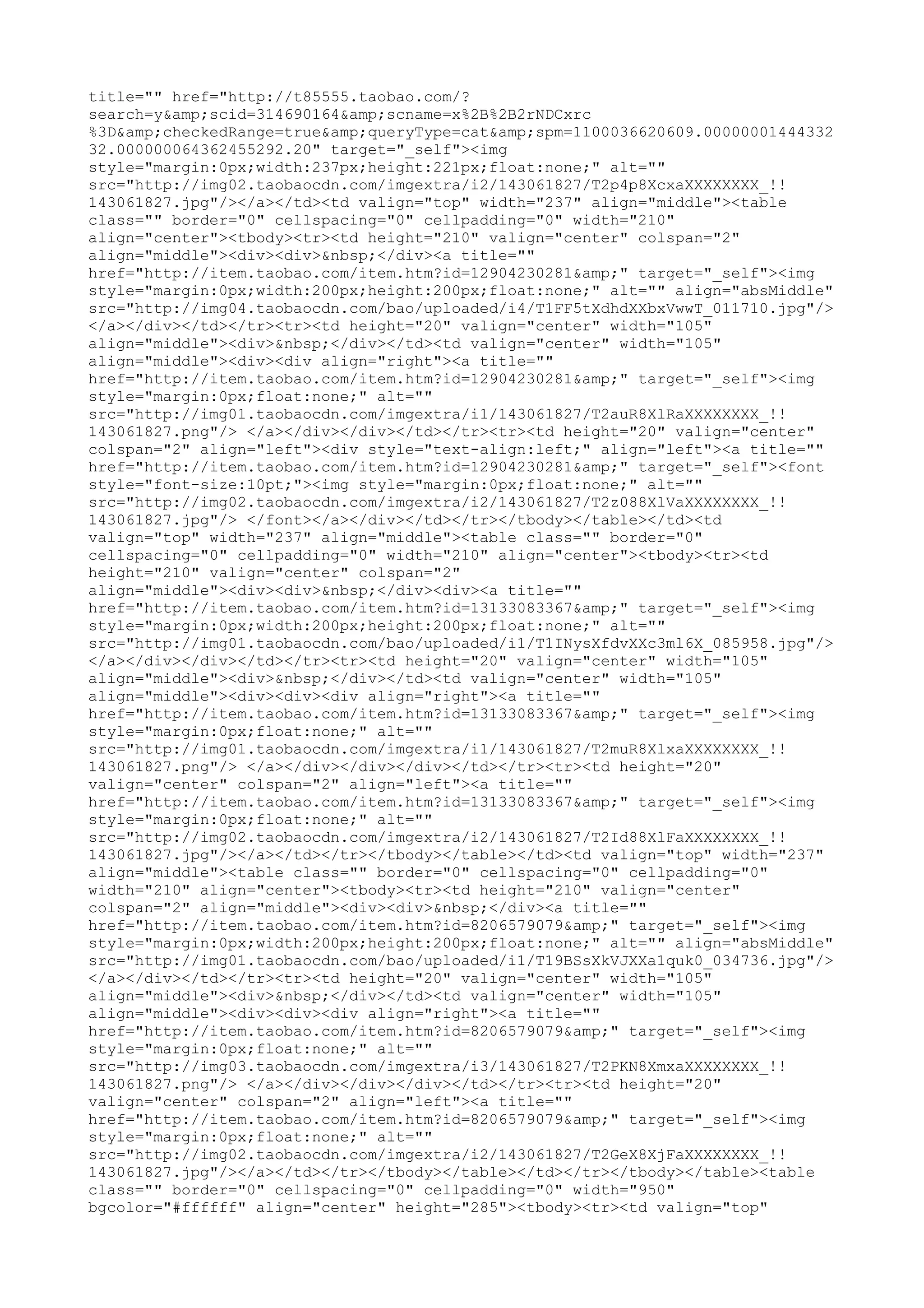title="" href="http://t85555.taobao.com/?
search=y&amp;scid=314690164&amp;scname=x%2B%2B2rNDCxrc
%3D&amp;checkedRange=true&amp;queryType=cat&amp;spm=1100036620609.00000001444332
32.000000064362455292.20" target="_self"><img
style="margin:0px;width:237px;height:221px;float:none;" alt=""
src="http://img02.taobaocdn.com/imgextra/i2/143061827/T2p4p8XcxaXXXXXXXX_!!
143061827.jpg"/></a></td><td valign="top" width="237" align="middle"><table
class="" border="0" cellspacing="0" cellpadding="0" width="210"
align="center"><tbody><tr><td height="210" valign="center" colspan="2"
align="middle"><div><div>&nbsp;</div><a title=""
href="http://item.taobao.com/item.htm?id=12904230281&amp;" target="_self"><img
style="margin:0px;width:200px;height:200px;float:none;" alt="" align="absMiddle"
src="http://img04.taobaocdn.com/bao/uploaded/i4/T1FF5tXdhdXXbxVwwT_011710.jpg"/>
</a></div></td></tr><tr><td height="20" valign="center" width="105"
align="middle"><div>&nbsp;</div></td><td valign="center" width="105"
align="middle"><div><div align="right"><a title=""
href="http://item.taobao.com/item.htm?id=12904230281&amp;" target="_self"><img
style="margin:0px;float:none;" alt=""
src="http://img01.taobaocdn.com/imgextra/i1/143061827/T2auR8XlRaXXXXXXXX_!!
143061827.png"/> </a></div></div></td></tr><tr><td height="20" valign="center"
colspan="2" align="left"><div style="text-align:left;" align="left"><a title=""
href="http://item.taobao.com/item.htm?id=12904230281&amp;" target="_self"><font
style="font-size:10pt;"><img style="margin:0px;float:none;" alt=""
src="http://img02.taobaocdn.com/imgextra/i2/143061827/T2z088XlVaXXXXXXXX_!!
143061827.jpg"/> </font></a></div></td></tr></tbody></table></td><td
valign="top" width="237" align="middle"><table class="" border="0"
cellspacing="0" cellpadding="0" width="210" align="center"><tbody><tr><td
height="210" valign="center" colspan="2"
align="middle"><div><div>&nbsp;</div><div><a title=""
href="http://item.taobao.com/item.htm?id=13133083367&amp;" target="_self"><img
style="margin:0px;width:200px;height:200px;float:none;" alt=""
src="http://img01.taobaocdn.com/bao/uploaded/i1/T1INysXfdvXXc3ml6X_085958.jpg"/>
</a></div></div></td></tr><tr><td height="20" valign="center" width="105"
align="middle"><div>&nbsp;</div></td><td valign="center" width="105"
align="middle"><div><div><div align="right"><a title=""
href="http://item.taobao.com/item.htm?id=13133083367&amp;" target="_self"><img
style="margin:0px;float:none;" alt=""
src="http://img01.taobaocdn.com/imgextra/i1/143061827/T2muR8XlxaXXXXXXXX_!!
143061827.png"/> </a></div></div></div></td></tr><tr><td height="20"
valign="center" colspan="2" align="left"><a title=""
href="http://item.taobao.com/item.htm?id=13133083367&amp;" target="_self"><img
style="margin:0px;float:none;" alt=""
src="http://img02.taobaocdn.com/imgextra/i2/143061827/T2Id88XlFaXXXXXXXX_!!
143061827.jpg"/></a></td></tr></tbody></table></td><td valign="top" width="237"
align="middle"><table class="" border="0" cellspacing="0" cellpadding="0"
width="210" align="center"><tbody><tr><td height="210" valign="center"
colspan="2" align="middle"><div><div>&nbsp;</div><a title=""
href="http://item.taobao.com/item.htm?id=8206579079&amp;" target="_self"><img
style="margin:0px;width:200px;height:200px;float:none;" alt="" align="absMiddle"
src="http://img01.taobaocdn.com/bao/uploaded/i1/T19BSsXkVJXXa1quk0_034736.jpg"/>
</a></div></td></tr><tr><td height="20" valign="center" width="105"
align="middle"><div>&nbsp;</div></td><td valign="center" width="105"
align="middle"><div><div><div align="right"><a title=""
href="http://item.taobao.com/item.htm?id=8206579079&amp;" target="_self"><img
style="margin:0px;float:none;" alt=""
src="http://img03.taobaocdn.com/imgextra/i3/143061827/T2PKN8XmxaXXXXXXXX_!!
143061827.png"/> </a></div></div></div></td></tr><tr><td height="20"
valign="center" colspan="2" align="left"><a title=""
href="http://item.taobao.com/item.htm?id=8206579079&amp;" target="_self"><img
style="margin:0px;float:none;" alt=""
src="http://img02.taobaocdn.com/imgextra/i2/143061827/T2GeX8XjFaXXXXXXXX_!!
143061827.jpg"/></a></td></tr></tbody></table></td></tr></tbody></table><table
class="" border="0" cellspacing="0" cellpadding="0" width="950"
bgcolor="#ffffff" align="center" height="285"><tbody><tr><td valign="top"
 