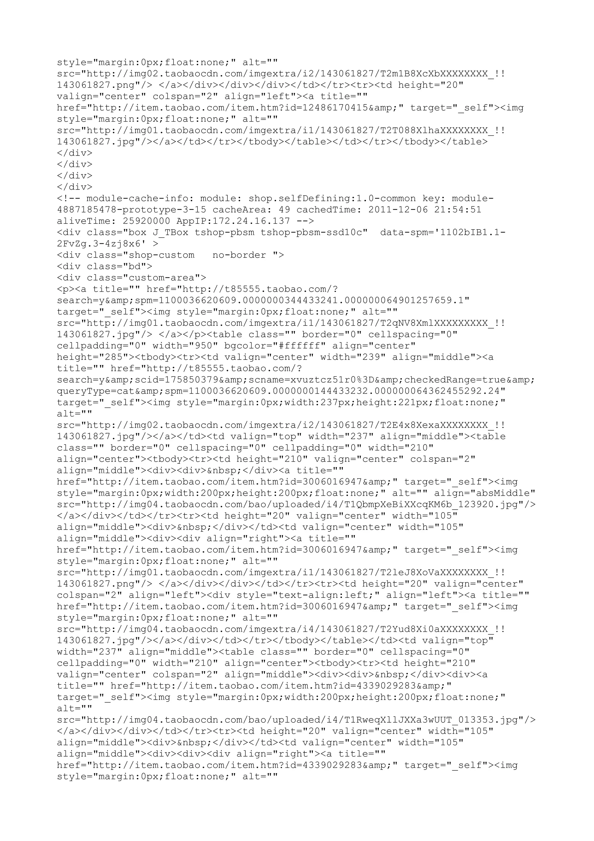 style="margin:0px;float:none;" alt=""
src="http://img02.taobaocdn.com/imgextra/i2/143061827/T2m1B8XcXbXXXXXXXX_!!
143061827.png"/> </a></div></div></div></td></tr><tr><td height="20"
valign="center" colspan="2" align="left"><a title=""
href="http://item.taobao.com/item.htm?id=12486170415&amp;" target="_self"><img
style="margin:0px;float:none;" alt=""
src="http://img01.taobaocdn.com/imgextra/i1/143061827/T2T088XlhaXXXXXXXX_!!
143061827.jpg"/></a></td></tr></tbody></table></td></tr></tbody></table>
</div>
</div>
</div>
</div>
<!-- module-cache-info: module: shop.selfDefining:1.0-common key: module-
4887185478-prototype-3-15 cacheArea: 49 cachedTime: 2011-12-06 21:54:51
aliveTime: 25920000 AppIP:172.24.16.137 -->
<div class="box J_TBox tshop-pbsm tshop-pbsm-ssd10c" data-spm='1102bIB1.1-
2FvZg.3-4zj8x6' >
<div class="shop-custom   no-border ">
<div class="bd">
<div class="custom-area">
<p><a title="" href="http://t85555.taobao.com/?
search=y&amp;spm=1100036620609.0000000344433241.000000064901257659.1"
target="_self"><img style="margin:0px;float:none;" alt=""
src="http://img01.taobaocdn.com/imgextra/i1/143061827/T2qNV8XmlXXXXXXXXX_!!
143061827.jpg"/> </a></p><table class="" border="0" cellspacing="0"
cellpadding="0" width="950" bgcolor="#ffffff" align="center"
height="285"><tbody><tr><td valign="center" width="239" align="middle"><a
title="" href="http://t85555.taobao.com/?
search=y&amp;scid=175850379&amp;scname=xvuztcz51r0%3D&amp;checkedRange=true&amp;
queryType=cat&amp;spm=1100036620609.0000000144433232.000000064362455292.24"
target="_self"><img style="margin:0px;width:237px;height:221px;float:none;"
alt=""
src="http://img02.taobaocdn.com/imgextra/i2/143061827/T2E4x8XexaXXXXXXXX_!!
143061827.jpg"/></a></td><td valign="top" width="237" align="middle"><table
class="" border="0" cellspacing="0" cellpadding="0" width="210"
align="center"><tbody><tr><td height="210" valign="center" colspan="2"
align="middle"><div><div>&nbsp;</div><a title=""
href="http://item.taobao.com/item.htm?id=3006016947&amp;" target="_self"><img
style="margin:0px;width:200px;height:200px;float:none;" alt="" align="absMiddle"
src="http://img04.taobaocdn.com/bao/uploaded/i4/T1QbmpXeBiXXcqKM6b_123920.jpg"/>
</a></div></td></tr><tr><td height="20" valign="center" width="105"
align="middle"><div>&nbsp;</div></td><td valign="center" width="105"
align="middle"><div><div align="right"><a title=""
href="http://item.taobao.com/item.htm?id=3006016947&amp;" target="_self"><img
style="margin:0px;float:none;" alt=""
src="http://img01.taobaocdn.com/imgextra/i1/143061827/T2leJ8XoVaXXXXXXXX_!!
143061827.png"/> </a></div></div></td></tr><tr><td height="20" valign="center"
colspan="2" align="left"><div style="text-align:left;" align="left"><a title=""
href="http://item.taobao.com/item.htm?id=3006016947&amp;" target="_self"><img
style="margin:0px;float:none;" alt=""
src="http://img04.taobaocdn.com/imgextra/i4/143061827/T2Yud8Xi0aXXXXXXXX_!!
143061827.jpg"/></a></div></td></tr></tbody></table></td><td valign="top"
width="237" align="middle"><table class="" border="0" cellspacing="0"
cellpadding="0" width="210" align="center"><tbody><tr><td height="210"
valign="center" colspan="2" align="middle"><div><div>&nbsp;</div><div><a
title="" href="http://item.taobao.com/item.htm?id=4339029283&amp;"
target="_self"><img style="margin:0px;width:200px;height:200px;float:none;"
alt=""
src="http://img04.taobaocdn.com/bao/uploaded/i4/T1RweqXllJXXa3wUUT_013353.jpg"/>
</a></div></div></td></tr><tr><td height="20" valign="center" width="105"
align="middle"><div>&nbsp;</div></td><td valign="center" width="105"
align="middle"><div><div><div align="right"><a title=""
href="http://item.taobao.com/item.htm?id=4339029283&amp;" target="_self"><img
style="margin:0px;float:none;" alt=""
 