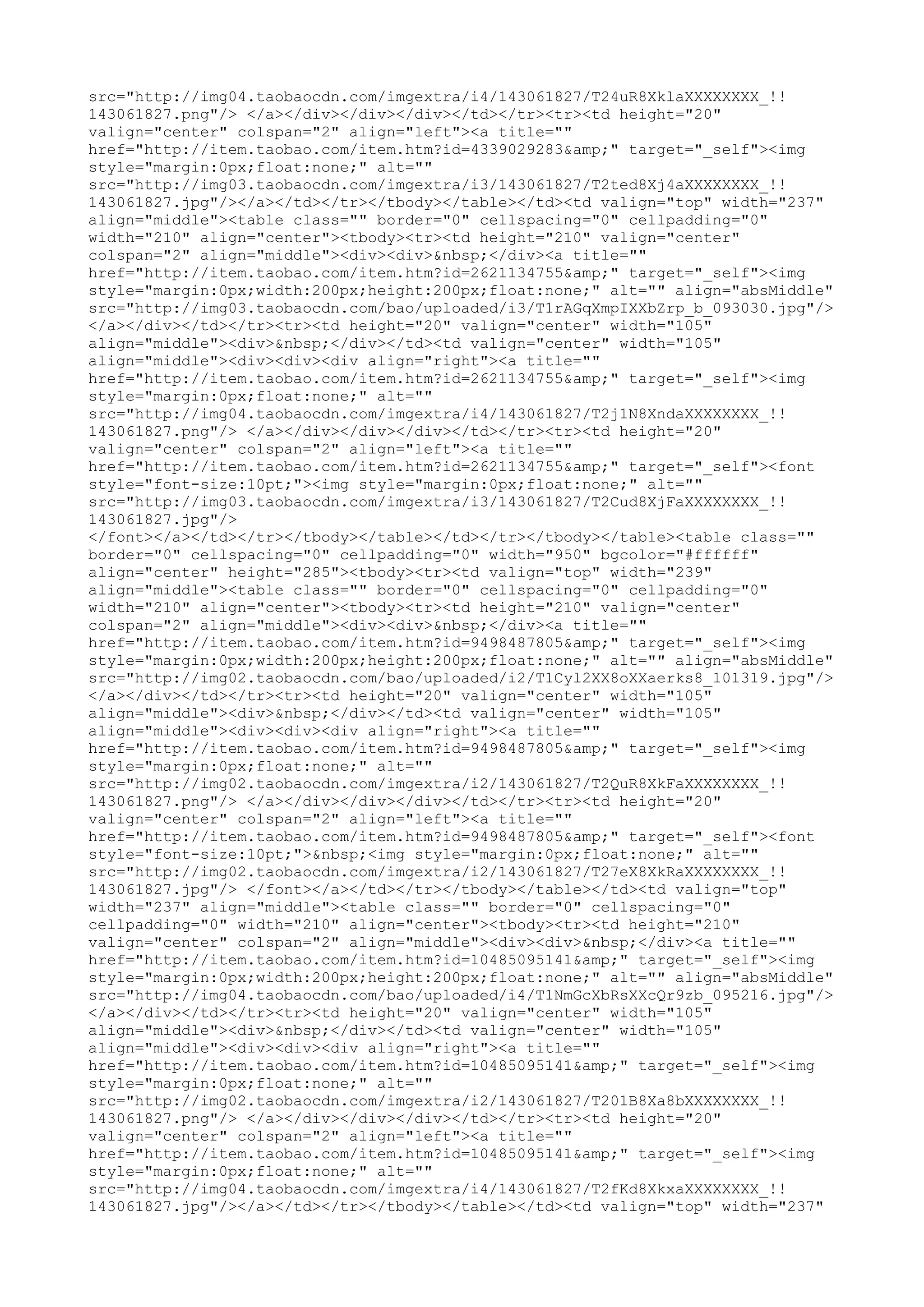 src="http://img04.taobaocdn.com/imgextra/i4/143061827/T24uR8XklaXXXXXXXX_!!
143061827.png"/> </a></div></div></div></td></tr><tr><td height="20"
valign="center" colspan="2" align="left"><a title=""
href="http://item.taobao.com/item.htm?id=4339029283&amp;" target="_self"><img
style="margin:0px;float:none;" alt=""
src="http://img03.taobaocdn.com/imgextra/i3/143061827/T2ted8Xj4aXXXXXXXX_!!
143061827.jpg"/></a></td></tr></tbody></table></td><td valign="top" width="237"
align="middle"><table class="" border="0" cellspacing="0" cellpadding="0"
width="210" align="center"><tbody><tr><td height="210" valign="center"
colspan="2" align="middle"><div><div>&nbsp;</div><a title=""
href="http://item.taobao.com/item.htm?id=2621134755&amp;" target="_self"><img
style="margin:0px;width:200px;height:200px;float:none;" alt="" align="absMiddle"
src="http://img03.taobaocdn.com/bao/uploaded/i3/T1rAGqXmpIXXbZrp_b_093030.jpg"/>
</a></div></td></tr><tr><td height="20" valign="center" width="105"
align="middle"><div>&nbsp;</div></td><td valign="center" width="105"
align="middle"><div><div><div align="right"><a title=""
href="http://item.taobao.com/item.htm?id=2621134755&amp;" target="_self"><img
style="margin:0px;float:none;" alt=""
src="http://img04.taobaocdn.com/imgextra/i4/143061827/T2j1N8XndaXXXXXXXX_!!
143061827.png"/> </a></div></div></div></td></tr><tr><td height="20"
valign="center" colspan="2" align="left"><a title=""
href="http://item.taobao.com/item.htm?id=2621134755&amp;" target="_self"><font
style="font-size:10pt;"><img style="margin:0px;float:none;" alt=""
src="http://img03.taobaocdn.com/imgextra/i3/143061827/T2Cud8XjFaXXXXXXXX_!!
143061827.jpg"/>
</font></a></td></tr></tbody></table></td></tr></tbody></table><table class=""
border="0" cellspacing="0" cellpadding="0" width="950" bgcolor="#ffffff"
align="center" height="285"><tbody><tr><td valign="top" width="239"
align="middle"><table class="" border="0" cellspacing="0" cellpadding="0"
width="210" align="center"><tbody><tr><td height="210" valign="center"
colspan="2" align="middle"><div><div>&nbsp;</div><a title=""
href="http://item.taobao.com/item.htm?id=9498487805&amp;" target="_self"><img
style="margin:0px;width:200px;height:200px;float:none;" alt="" align="absMiddle"
src="http://img02.taobaocdn.com/bao/uploaded/i2/T1Cyl2XX8oXXaerks8_101319.jpg"/>
</a></div></td></tr><tr><td height="20" valign="center" width="105"
align="middle"><div>&nbsp;</div></td><td valign="center" width="105"
align="middle"><div><div><div align="right"><a title=""
href="http://item.taobao.com/item.htm?id=9498487805&amp;" target="_self"><img
style="margin:0px;float:none;" alt=""
src="http://img02.taobaocdn.com/imgextra/i2/143061827/T2QuR8XkFaXXXXXXXX_!!
143061827.png"/> </a></div></div></div></td></tr><tr><td height="20"
valign="center" colspan="2" align="left"><a title=""
href="http://item.taobao.com/item.htm?id=9498487805&amp;" target="_self"><font
style="font-size:10pt;">&nbsp;<img style="margin:0px;float:none;" alt=""
src="http://img02.taobaocdn.com/imgextra/i2/143061827/T27eX8XkRaXXXXXXXX_!!
143061827.jpg"/> </font></a></td></tr></tbody></table></td><td valign="top"
width="237" align="middle"><table class="" border="0" cellspacing="0"
cellpadding="0" width="210" align="center"><tbody><tr><td height="210"
valign="center" colspan="2" align="middle"><div><div>&nbsp;</div><a title=""
href="http://item.taobao.com/item.htm?id=10485095141&amp;" target="_self"><img
style="margin:0px;width:200px;height:200px;float:none;" alt="" align="absMiddle"
src="http://img04.taobaocdn.com/bao/uploaded/i4/T1NmGcXbRsXXcQr9zb_095216.jpg"/>
</a></div></td></tr><tr><td height="20" valign="center" width="105"
align="middle"><div>&nbsp;</div></td><td valign="center" width="105"
align="middle"><div><div><div align="right"><a title=""
href="http://item.taobao.com/item.htm?id=10485095141&amp;" target="_self"><img
style="margin:0px;float:none;" alt=""
src="http://img02.taobaocdn.com/imgextra/i2/143061827/T201B8Xa8bXXXXXXXX_!!
143061827.png"/> </a></div></div></div></td></tr><tr><td height="20"
valign="center" colspan="2" align="left"><a title=""
href="http://item.taobao.com/item.htm?id=10485095141&amp;" target="_self"><img
style="margin:0px;float:none;" alt=""
src="http://img04.taobaocdn.com/imgextra/i4/143061827/T2fKd8XkxaXXXXXXXX_!!
143061827.jpg"/></a></td></tr></tbody></table></td><td valign="top" width="237"
 