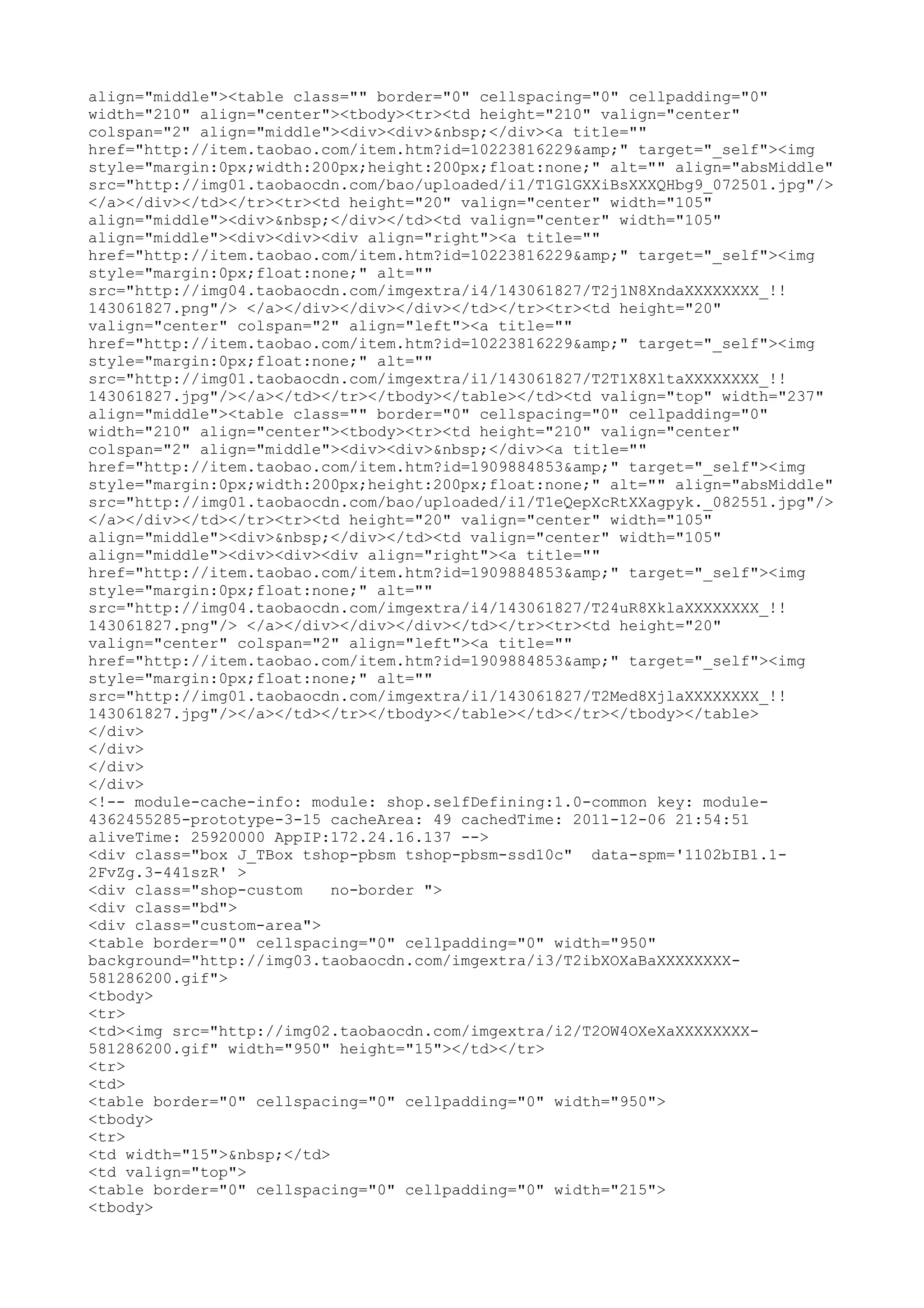 align="middle"><table class="" border="0" cellspacing="0" cellpadding="0"
width="210" align="center"><tbody><tr><td height="210" valign="center"
colspan="2" align="middle"><div><div>&nbsp;</div><a title=""
href="http://item.taobao.com/item.htm?id=10223816229&amp;" target="_self"><img
style="margin:0px;width:200px;height:200px;float:none;" alt="" align="absMiddle"
src="http://img01.taobaocdn.com/bao/uploaded/i1/T1GlGXXiBsXXXQHbg9_072501.jpg"/>
</a></div></td></tr><tr><td height="20" valign="center" width="105"
align="middle"><div>&nbsp;</div></td><td valign="center" width="105"
align="middle"><div><div><div align="right"><a title=""
href="http://item.taobao.com/item.htm?id=10223816229&amp;" target="_self"><img
style="margin:0px;float:none;" alt=""
src="http://img04.taobaocdn.com/imgextra/i4/143061827/T2j1N8XndaXXXXXXXX_!!
143061827.png"/> </a></div></div></div></td></tr><tr><td height="20"
valign="center" colspan="2" align="left"><a title=""
href="http://item.taobao.com/item.htm?id=10223816229&amp;" target="_self"><img
style="margin:0px;float:none;" alt=""
src="http://img01.taobaocdn.com/imgextra/i1/143061827/T2T1X8XltaXXXXXXXX_!!
143061827.jpg"/></a></td></tr></tbody></table></td><td valign="top" width="237"
align="middle"><table class="" border="0" cellspacing="0" cellpadding="0"
width="210" align="center"><tbody><tr><td height="210" valign="center"
colspan="2" align="middle"><div><div>&nbsp;</div><a title=""
href="http://item.taobao.com/item.htm?id=1909884853&amp;" target="_self"><img
style="margin:0px;width:200px;height:200px;float:none;" alt="" align="absMiddle"
src="http://img01.taobaocdn.com/bao/uploaded/i1/T1eQepXcRtXXagpyk._082551.jpg"/>
</a></div></td></tr><tr><td height="20" valign="center" width="105"
align="middle"><div>&nbsp;</div></td><td valign="center" width="105"
align="middle"><div><div><div align="right"><a title=""
href="http://item.taobao.com/item.htm?id=1909884853&amp;" target="_self"><img
style="margin:0px;float:none;" alt=""
src="http://img04.taobaocdn.com/imgextra/i4/143061827/T24uR8XklaXXXXXXXX_!!
143061827.png"/> </a></div></div></div></td></tr><tr><td height="20"
valign="center" colspan="2" align="left"><a title=""
href="http://item.taobao.com/item.htm?id=1909884853&amp;" target="_self"><img
style="margin:0px;float:none;" alt=""
src="http://img01.taobaocdn.com/imgextra/i1/143061827/T2Med8XjlaXXXXXXXX_!!
143061827.jpg"/></a></td></tr></tbody></table></td></tr></tbody></table>
</div>
</div>
</div>
</div>
<!-- module-cache-info: module: shop.selfDefining:1.0-common key: module-
4362455285-prototype-3-15 cacheArea: 49 cachedTime: 2011-12-06 21:54:51
aliveTime: 25920000 AppIP:172.24.16.137 -->
<div class="box J_TBox tshop-pbsm tshop-pbsm-ssd10c" data-spm='1102bIB1.1-
2FvZg.3-441szR' >
<div class="shop-custom    no-border ">
<div class="bd">
<div class="custom-area">
<table border="0" cellspacing="0" cellpadding="0" width="950"
background="http://img03.taobaocdn.com/imgextra/i3/T2ibXOXaBaXXXXXXXX-
581286200.gif">
<tbody>
<tr>
<td><img src="http://img02.taobaocdn.com/imgextra/i2/T2OW4OXeXaXXXXXXXX-
581286200.gif" width="950" height="15"></td></tr>
<tr>
<td>
<table border="0" cellspacing="0" cellpadding="0" width="950">
<tbody>
<tr>
<td width="15">&nbsp;</td>
<td valign="top">
<table border="0" cellspacing="0" cellpadding="0" width="215">
<tbody>
 