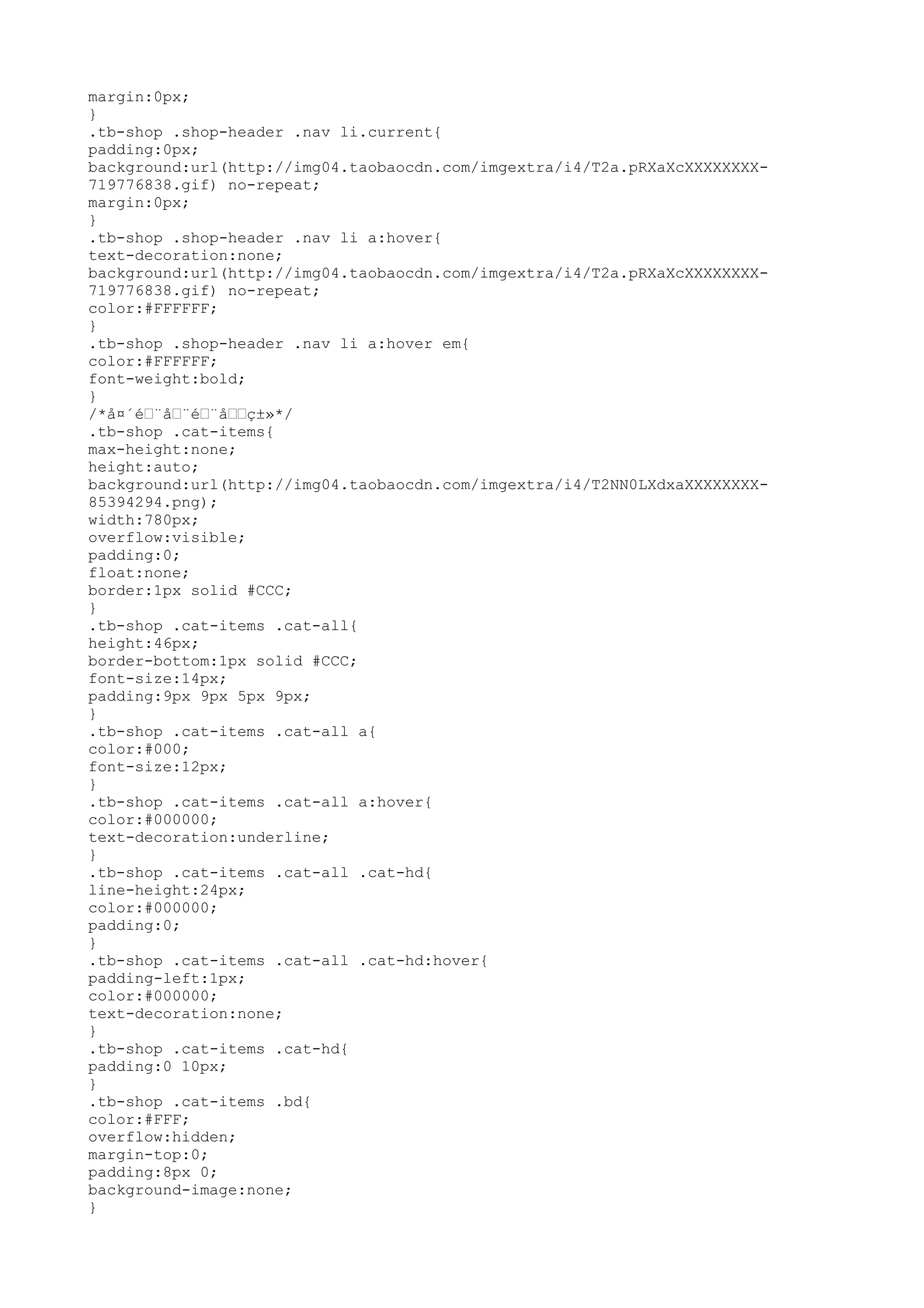 margin:0px;
}
.tb-shop .shop-header .nav li.current{
padding:0px;
background:url(http://img04.taobaocdn.com/imgextra/i4/T2a.pRXaXcXXXXXXXX-
719776838.gif) no-repeat;
margin:0px;
}
.tb-shop .shop-header .nav li a:hover{
text-decoration:none;
background:url(http://img04.taobaocdn.com/imgextra/i4/T2a.pRXaXcXXXXXXXX-
719776838.gif) no-repeat;
color:#FFFFFF;
}
.tb-shop .shop-header .nav li a:hover em{
color:#FFFFFF;
font-weight:bold;
}
/*å¤´é–¨å–¨é–¨å––ç±»*/
.tb-shop .cat-items{
max-height:none;
height:auto;
background:url(http://img04.taobaocdn.com/imgextra/i4/T2NN0LXdxaXXXXXXXX-
85394294.png);
width:780px;
overflow:visible;
padding:0;
float:none;
border:1px solid #CCC;
}
.tb-shop .cat-items .cat-all{
height:46px;
border-bottom:1px solid #CCC;
font-size:14px;
padding:9px 9px 5px 9px;
}
.tb-shop .cat-items .cat-all a{
color:#000;
font-size:12px;
}
.tb-shop .cat-items .cat-all a:hover{
color:#000000;
text-decoration:underline;
}
.tb-shop .cat-items .cat-all .cat-hd{
line-height:24px;
color:#000000;
padding:0;
}
.tb-shop .cat-items .cat-all .cat-hd:hover{
padding-left:1px;
color:#000000;
text-decoration:none;
}
.tb-shop .cat-items .cat-hd{
padding:0 10px;
}
.tb-shop .cat-items .bd{
color:#FFF;
overflow:hidden;
margin-top:0;
padding:8px 0;
background-image:none;
}
 