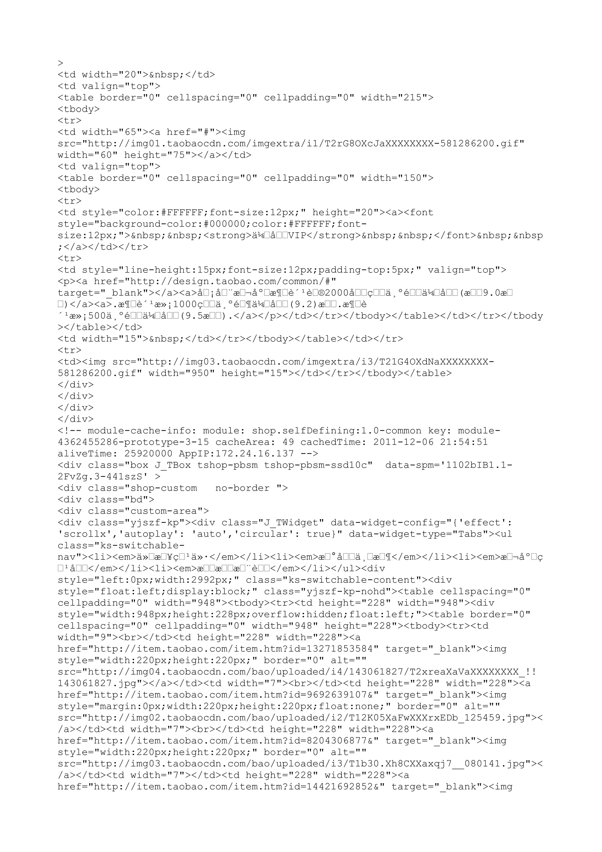 >
<td width="20">&nbsp;</td>
<td valign="top">
<table border="0" cellspacing="0" cellpadding="0" width="215">
<tbody>
<tr>
<td width="65"><a href="#"><img
src="http://img01.taobaocdn.com/imgextra/i1/T2rG8OXcJaXXXXXXXX-581286200.gif"
width="60" height="75"></a></td>
<td valign="top">
<table border="0" cellspacing="0" cellpadding="0" width="150">
<tbody>
<tr>
<td style="color:#FFFFFF;font-size:12px;" height="20"><a><font
style="background-color:#000000;color:#FFFFFF;font-
size:12px;">&nbsp;&nbsp;<strong>ä¼–å––VIP</strong>&nbsp;&nbsp;</font>&nbsp;&nbsp
;</a></td></tr>
<tr>
<td style="line-height:15px;font-size:12px;padding-top:5px;" valign="top">
<p><a href="http://design.taobao.com/common/#"
target="_blank"></a><a>å–¡å–¨æ–¬åº–æ¶–è´¹è–®2000å––ç––ä¸ºé––ä¼–å––(æ––9.0æ–
–)</a><a>.æ¶–è´¹æ»¡1000ç––ä¸ºé–¶ä¼–å––(9.2)æ––.æ¶–è
´¹æ»¡500ä¸ºé––ä¼–å––(9.5æ––).</a></p></td></tr></tbody></table></td></tr></tbody
></table></td>
<td width="15">&nbsp;</td></tr></tbody></table></td></tr>
<tr>
<td><img src="http://img03.taobaocdn.com/imgextra/i3/T21G4OXdNaXXXXXXXX-
581286200.gif" width="950" height="15"></td></tr></tbody></table>
</div>
</div>
</div>
</div>
<!-- module-cache-info: module: shop.selfDefining:1.0-common key: module-
4362455286-prototype-3-15 cacheArea: 49 cachedTime: 2011-12-06 21:54:51
aliveTime: 25920000 AppIP:172.24.16.137 -->
<div class="box J_TBox tshop-pbsm tshop-pbsm-ssd10c" data-spm='1102bIB1.1-
2FvZg.3-441szS' >
<div class="shop-custom    no-border ">
<div class="bd">
<div class="custom-area">
<div class="yjszf-kp"><div class="J_TWidget" data-widget-config="{'effect':
'scrollx','autoplay': 'auto','circular': true}" data-widget-type="Tabs"><ul
class="ks-switchable-
nav"><li><em>ä»–æ–¥ç–¹ä»·</em></li><li><em>æ–°å––ä¸–æ–¶</em></li><li><em>æ–¬åº–ç
–¹å––</em></li><li><em>æ––æ––æ–¨è––</em></li></ul><div
style="left:0px;width:2992px;" class="ks-switchable-content"><div
style="float:left;display:block;" class="yjszf-kp-nohd"><table cellspacing="0"
cellpadding="0" width="948"><tbody><tr><td height="228" width="948"><div
style="width:948px;height:228px;overflow:hidden;float:left;"><table border="0"
cellspacing="0" cellpadding="0" width="948" height="228"><tbody><tr><td
width="9"><br></td><td height="228" width="228"><a
href="http://item.taobao.com/item.htm?id=13271853584" target="_blank"><img
style="width:220px;height:220px;" border="0" alt=""
src="http://img04.taobaocdn.com/bao/uploaded/i4/143061827/T2xreaXaVaXXXXXXXX_!!
143061827.jpg"></a></td><td width="7"><br></td><td height="228" width="228"><a
href="http://item.taobao.com/item.htm?id=9692639107&" target="_blank"><img
style="margin:0px;width:220px;height:220px;float:none;" border="0" alt=""
src="http://img02.taobaocdn.com/bao/uploaded/i2/T12K05XaFwXXXrxEDb_125459.jpg"><
/a></td><td width="7"><br></td><td height="228" width="228"><a
href="http://item.taobao.com/item.htm?id=8204306877&" target="_blank"><img
style="width:220px;height:220px;" border="0" alt=""
src="http://img03.taobaocdn.com/bao/uploaded/i3/T1b30.Xh8CXXaxqj7__080141.jpg"><
/a></td><td width="7"></td><td height="228" width="228"><a
href="http://item.taobao.com/item.htm?id=14421692852&" target="_blank"><img
 