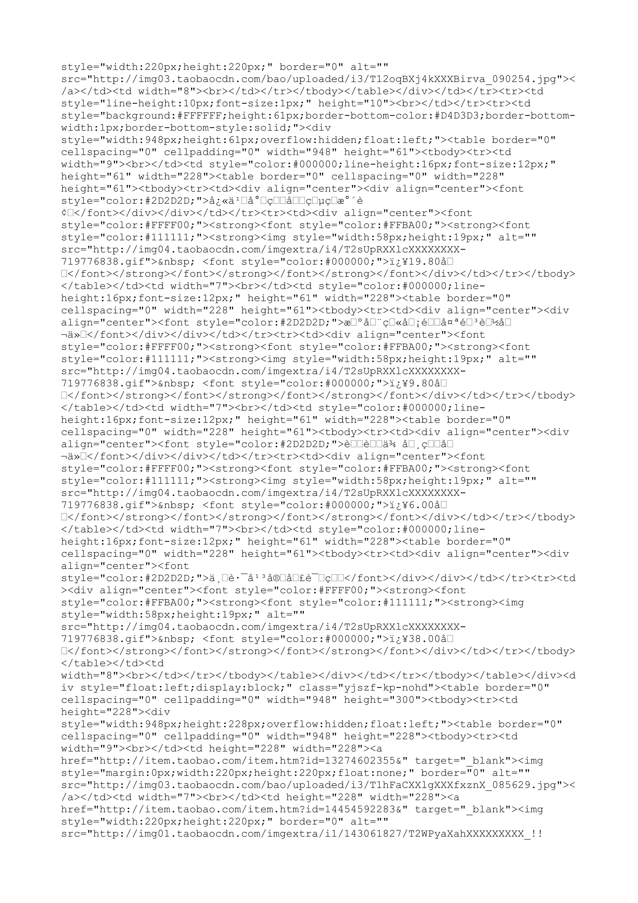style="width:220px;height:220px;" border="0" alt=""
src="http://img03.taobaocdn.com/bao/uploaded/i3/T12oqBXj4kXXXBirva_090254.jpg"><
/a></td><td width="8"><br></td></tr></tbody></table></div></td></tr><tr><td
style="line-height:10px;font-size:1px;" height="10"><br></td></tr><tr><td
style="background:#FFFFFF;height:61px;border-bottom-color:#D4D3D3;border-bottom-
width:1px;border-bottom-style:solid;"><div
style="width:948px;height:61px;overflow:hidden;float:left;"><table border="0"
cellspacing="0" cellpadding="0" width="948" height="61"><tbody><tr><td
width="9"><br></td><td style="color:#000000;line-height:16px;font-size:12px;"
height="61" width="228"><table border="0" cellspacing="0" width="228"
height="61"><tbody><tr><td><div align="center"><div align="center"><font
style="color:#2D2D2D;">å¿«ä¹–å°–ç––å––ç–µç–æ°´è
¢–</font></div></div></td></tr><tr><td><div align="center"><font
style="color:#FFFF00;"><strong><font style="color:#FFBA00;"><strong><font
style="color:#111111;"><strong><img style="width:58px;height:19px;" alt=""
src="http://img04.taobaocdn.com/imgextra/i4/T2sUpRXXlcXXXXXXXX-
719776838.gif">&nbsp; <font style="color:#000000;">ï¿¥19.80å–
–</font></strong></font></strong></font></strong></font></div></td></tr></tbody>
</table></td><td width="7"><br></td><td style="color:#000000;line-
height:16px;font-size:12px;" height="61" width="228"><table border="0"
cellspacing="0" width="228" height="61"><tbody><tr><td><div align="center"><div
align="center"><font style="color:#2D2D2D;">æ–ºå–¨ç–«å–¡é––å¤ªé–³è–½å–
¬ä»–</font></div></div></td></tr><tr><td><div align="center"><font
style="color:#FFFF00;"><strong><font style="color:#FFBA00;"><strong><font
style="color:#111111;"><strong><img style="width:58px;height:19px;" alt=""
src="http://img04.taobaocdn.com/imgextra/i4/T2sUpRXXlcXXXXXXXX-
719776838.gif">&nbsp; <font style="color:#000000;">ï¿¥9.80å–
–</font></strong></font></strong></font></strong></font></div></td></tr></tbody>
</table></td><td width="7"><br></td><td style="color:#000000;line-
height:16px;font-size:12px;" height="61" width="228"><table border="0"
cellspacing="0" width="228" height="61"><tbody><tr><td><div align="center"><div
align="center"><font style="color:#2D2D2D;">è––è––ä¾ å–¸ç––å–
¬ä»–</font></div></div></td></tr><tr><td><div align="center"><font
style="color:#FFFF00;"><strong><font style="color:#FFBA00;"><strong><font
style="color:#111111;"><strong><img style="width:58px;height:19px;" alt=""
src="http://img04.taobaocdn.com/imgextra/i4/T2sUpRXXlcXXXXXXXX-
719776838.gif">&nbsp; <font style="color:#000000;">ï¿¥6.00å–
–</font></strong></font></strong></font></strong></font></div></td></tr></tbody>
</table></td><td width="7"><br></td><td style="color:#000000;line-
height:16px;font-size:12px;" height="61" width="228"><table border="0"
cellspacing="0" width="228" height="61"><tbody><tr><td><div align="center"><div
align="center"><font
style="color:#2D2D2D;">ä¸–è·¯å¹³å®–å–£è¯–ç––</font></div></div></td></tr><tr><td
><div align="center"><font style="color:#FFFF00;"><strong><font
style="color:#FFBA00;"><strong><font style="color:#111111;"><strong><img
style="width:58px;height:19px;" alt=""
src="http://img04.taobaocdn.com/imgextra/i4/T2sUpRXXlcXXXXXXXX-
719776838.gif">&nbsp; <font style="color:#000000;">ï¿¥38.00å–
–</font></strong></font></strong></font></strong></font></div></td></tr></tbody>
</table></td><td
width="8"><br></td></tr></tbody></table></div></td></tr></tbody></table></div><d
iv style="float:left;display:block;" class="yjszf-kp-nohd"><table border="0"
cellspacing="0" cellpadding="0" width="948" height="300"><tbody><tr><td
height="228"><div
style="width:948px;height:228px;overflow:hidden;float:left;"><table border="0"
cellspacing="0" cellpadding="0" width="948" height="228"><tbody><tr><td
width="9"><br></td><td height="228" width="228"><a
href="http://item.taobao.com/item.htm?id=13274602355&" target="_blank"><img
style="margin:0px;width:220px;height:220px;float:none;" border="0" alt=""
src="http://img03.taobaocdn.com/bao/uploaded/i3/T1hFaCXXlgXXXfxznX_085629.jpg"><
/a></td><td width="7"><br></td><td height="228" width="228"><a
href="http://item.taobao.com/item.htm?id=14454592283&" target="_blank"><img
style="width:220px;height:220px;" border="0" alt=""
src="http://img01.taobaocdn.com/imgextra/i1/143061827/T2WPyaXahXXXXXXXXX_!!
 