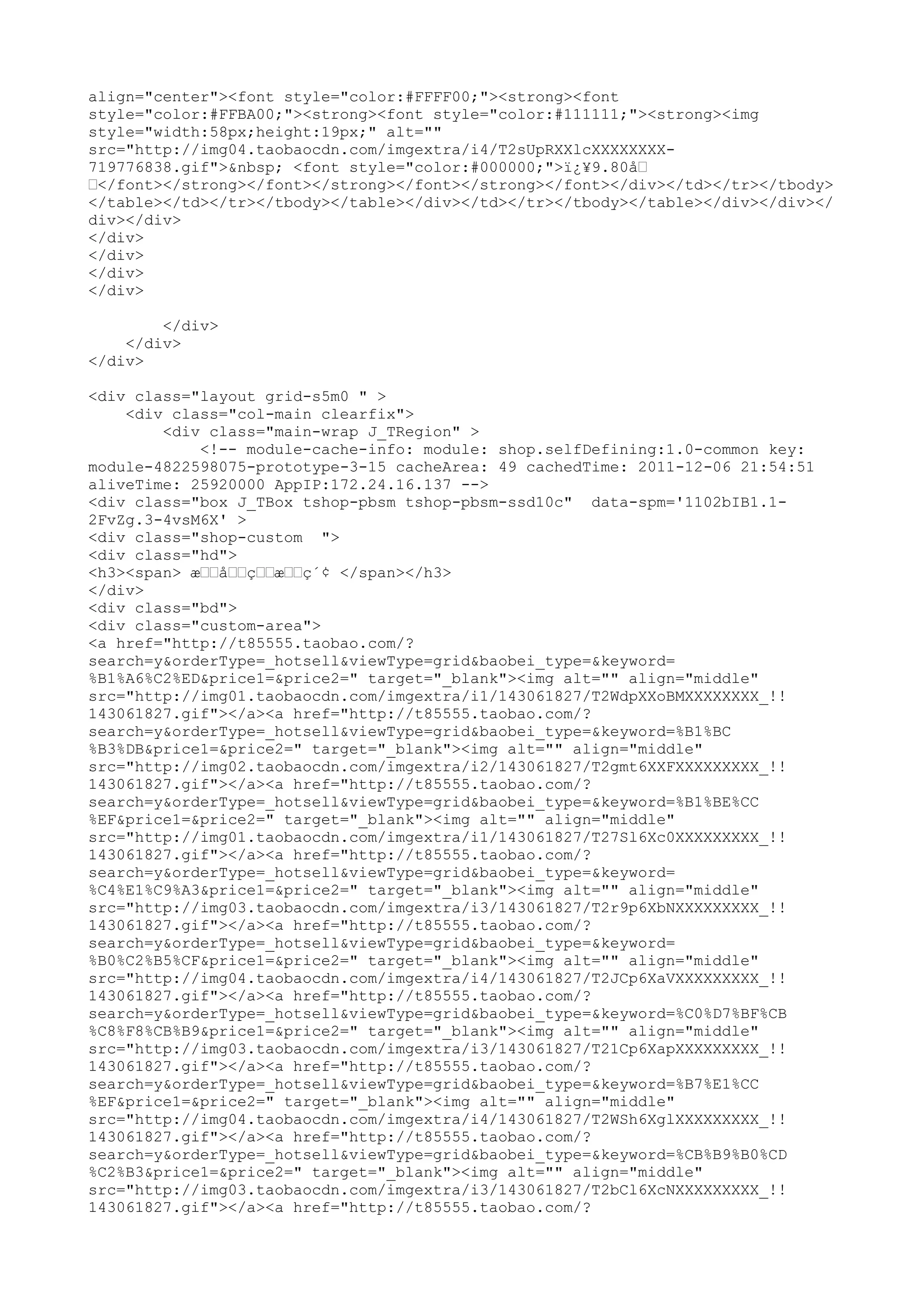 align="center"><font style="color:#FFFF00;"><strong><font
style="color:#FFBA00;"><strong><font style="color:#111111;"><strong><img
style="width:58px;height:19px;" alt=""
src="http://img04.taobaocdn.com/imgextra/i4/T2sUpRXXlcXXXXXXXX-
719776838.gif">&nbsp; <font style="color:#000000;">ï¿¥9.80å–
–</font></strong></font></strong></font></strong></font></div></td></tr></tbody>
</table></td></tr></tbody></table></div></td></tr></tbody></table></div></div></
div></div>
</div>
</div>
</div>
</div>

        </div>
    </div>
</div>

<div class="layout grid-s5m0 " >
    <div class="col-main clearfix">
        <div class="main-wrap J_TRegion" >
            <!-- module-cache-info: module: shop.selfDefining:1.0-common key:
module-4822598075-prototype-3-15 cacheArea: 49 cachedTime: 2011-12-06 21:54:51
aliveTime: 25920000 AppIP:172.24.16.137 -->
<div class="box J_TBox tshop-pbsm tshop-pbsm-ssd10c" data-spm='1102bIB1.1-
2FvZg.3-4vsM6X' >
<div class="shop-custom ">
<div class="hd">
<h3><span> æ––å––ç––æ––ç´¢ </span></h3>
</div>
<div class="bd">
<div class="custom-area">
<a href="http://t85555.taobao.com/?
search=y&orderType=_hotsell&viewType=grid&baobei_type=&keyword=
%B1%A6%C2%ED&price1=&price2=" target="_blank"><img alt="" align="middle"
src="http://img01.taobaocdn.com/imgextra/i1/143061827/T2WdpXXoBMXXXXXXXX_!!
143061827.gif"></a><a href="http://t85555.taobao.com/?
search=y&orderType=_hotsell&viewType=grid&baobei_type=&keyword=%B1%BC
%B3%DB&price1=&price2=" target="_blank"><img alt="" align="middle"
src="http://img02.taobaocdn.com/imgextra/i2/143061827/T2gmt6XXFXXXXXXXXX_!!
143061827.gif"></a><a href="http://t85555.taobao.com/?
search=y&orderType=_hotsell&viewType=grid&baobei_type=&keyword=%B1%BE%CC
%EF&price1=&price2=" target="_blank"><img alt="" align="middle"
src="http://img01.taobaocdn.com/imgextra/i1/143061827/T27Sl6Xc0XXXXXXXXX_!!
143061827.gif"></a><a href="http://t85555.taobao.com/?
search=y&orderType=_hotsell&viewType=grid&baobei_type=&keyword=
%C4%E1%C9%A3&price1=&price2=" target="_blank"><img alt="" align="middle"
src="http://img03.taobaocdn.com/imgextra/i3/143061827/T2r9p6XbNXXXXXXXXX_!!
143061827.gif"></a><a href="http://t85555.taobao.com/?
search=y&orderType=_hotsell&viewType=grid&baobei_type=&keyword=
%B0%C2%B5%CF&price1=&price2=" target="_blank"><img alt="" align="middle"
src="http://img04.taobaocdn.com/imgextra/i4/143061827/T2JCp6XaVXXXXXXXXX_!!
143061827.gif"></a><a href="http://t85555.taobao.com/?
search=y&orderType=_hotsell&viewType=grid&baobei_type=&keyword=%C0%D7%BF%CB
%C8%F8%CB%B9&price1=&price2=" target="_blank"><img alt="" align="middle"
src="http://img03.taobaocdn.com/imgextra/i3/143061827/T21Cp6XapXXXXXXXXX_!!
143061827.gif"></a><a href="http://t85555.taobao.com/?
search=y&orderType=_hotsell&viewType=grid&baobei_type=&keyword=%B7%E1%CC
%EF&price1=&price2=" target="_blank"><img alt="" align="middle"
src="http://img04.taobaocdn.com/imgextra/i4/143061827/T2WSh6XglXXXXXXXXX_!!
143061827.gif"></a><a href="http://t85555.taobao.com/?
search=y&orderType=_hotsell&viewType=grid&baobei_type=&keyword=%CB%B9%B0%CD
%C2%B3&price1=&price2=" target="_blank"><img alt="" align="middle"
src="http://img03.taobaocdn.com/imgextra/i3/143061827/T2bCl6XcNXXXXXXXXX_!!
143061827.gif"></a><a href="http://t85555.taobao.com/?
 