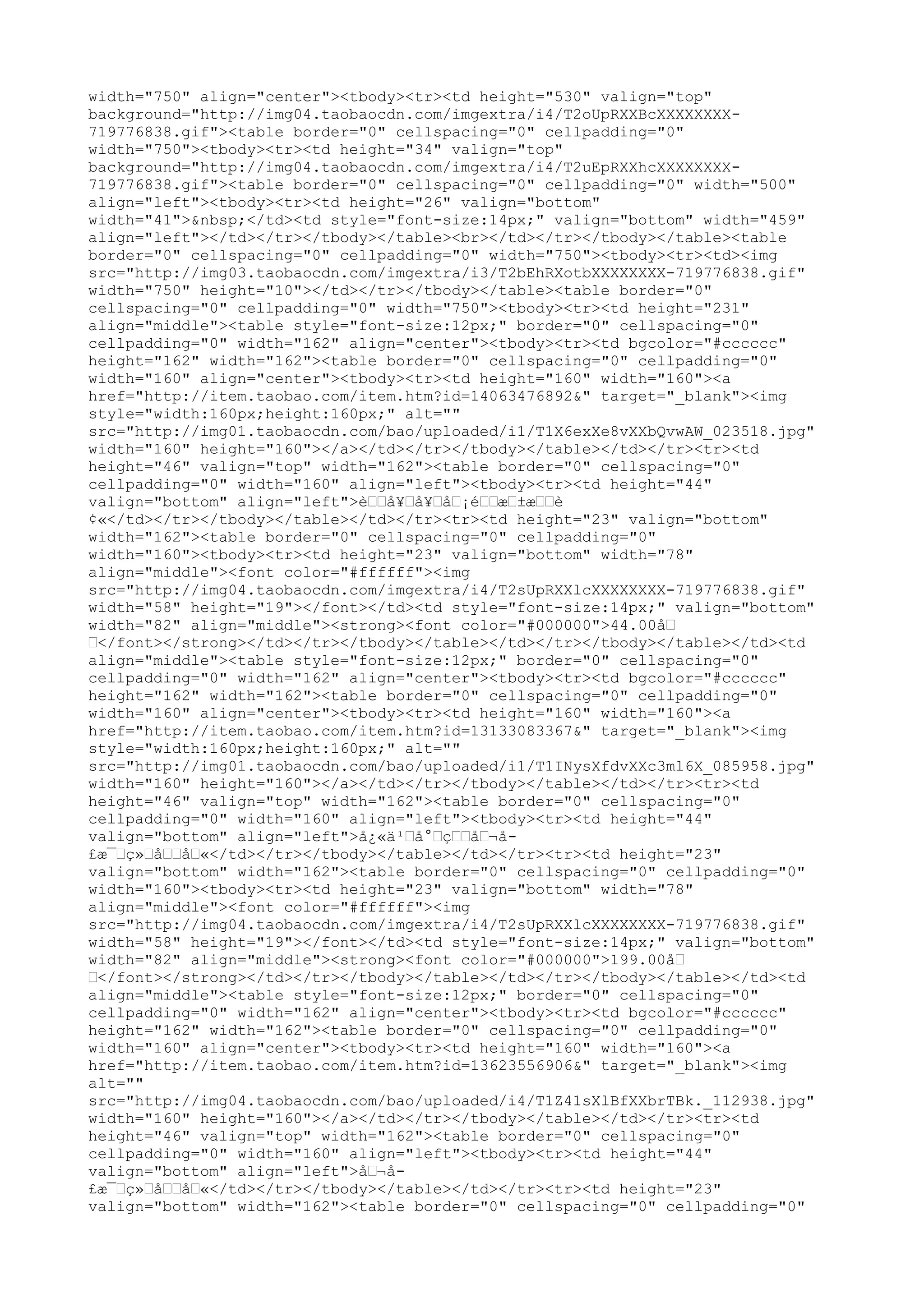 width="750" align="center"><tbody><tr><td height="530" valign="top"
background="http://img04.taobaocdn.com/imgextra/i4/T2oUpRXXBcXXXXXXXX-
719776838.gif"><table border="0" cellspacing="0" cellpadding="0"
width="750"><tbody><tr><td height="34" valign="top"
background="http://img04.taobaocdn.com/imgextra/i4/T2uEpRXXhcXXXXXXXX-
719776838.gif"><table border="0" cellspacing="0" cellpadding="0" width="500"
align="left"><tbody><tr><td height="26" valign="bottom"
width="41">&nbsp;</td><td style="font-size:14px;" valign="bottom" width="459"
align="left"></td></tr></tbody></table><br></td></tr></tbody></table><table
border="0" cellspacing="0" cellpadding="0" width="750"><tbody><tr><td><img
src="http://img03.taobaocdn.com/imgextra/i3/T2bEhRXotbXXXXXXXX-719776838.gif"
width="750" height="10"></td></tr></tbody></table><table border="0"
cellspacing="0" cellpadding="0" width="750"><tbody><tr><td height="231"
align="middle"><table style="font-size:12px;" border="0" cellspacing="0"
cellpadding="0" width="162" align="center"><tbody><tr><td bgcolor="#cccccc"
height="162" width="162"><table border="0" cellspacing="0" cellpadding="0"
width="160" align="center"><tbody><tr><td height="160" width="160"><a
href="http://item.taobao.com/item.htm?id=14063476892&" target="_blank"><img
style="width:160px;height:160px;" alt=""
src="http://img01.taobaocdn.com/bao/uploaded/i1/T1X6exXe8vXXbQvwAW_023518.jpg"
width="160" height="160"></a></td></tr></tbody></table></td></tr><tr><td
height="46" valign="top" width="162"><table border="0" cellspacing="0"
cellpadding="0" width="160" align="left"><tbody><tr><td height="44"
valign="bottom" align="left">è––å¥–å¥–å–¡é––æ–±æ––è
¢«</td></tr></tbody></table></td></tr><tr><td height="23" valign="bottom"
width="162"><table border="0" cellspacing="0" cellpadding="0"
width="160"><tbody><tr><td height="23" valign="bottom" width="78"
align="middle"><font color="#ffffff"><img
src="http://img04.taobaocdn.com/imgextra/i4/T2sUpRXXlcXXXXXXXX-719776838.gif"
width="58" height="19"></font></td><td style="font-size:14px;" valign="bottom"
width="82" align="middle"><strong><font color="#000000">44.00å–
–</font></strong></td></tr></tbody></table></td></tr></tbody></table></td><td
align="middle"><table style="font-size:12px;" border="0" cellspacing="0"
cellpadding="0" width="162" align="center"><tbody><tr><td bgcolor="#cccccc"
height="162" width="162"><table border="0" cellspacing="0" cellpadding="0"
width="160" align="center"><tbody><tr><td height="160" width="160"><a
href="http://item.taobao.com/item.htm?id=13133083367&" target="_blank"><img
style="width:160px;height:160px;" alt=""
src="http://img01.taobaocdn.com/bao/uploaded/i1/T1INysXfdvXXc3ml6X_085958.jpg"
width="160" height="160"></a></td></tr></tbody></table></td></tr><tr><td
height="46" valign="top" width="162"><table border="0" cellspacing="0"
cellpadding="0" width="160" align="left"><tbody><tr><td height="44"
valign="bottom" align="left">å¿«ä¹–å°–ç––å–¬å-
£æ¯–ç»–å––å–«</td></tr></tbody></table></td></tr><tr><td height="23"
valign="bottom" width="162"><table border="0" cellspacing="0" cellpadding="0"
width="160"><tbody><tr><td height="23" valign="bottom" width="78"
align="middle"><font color="#ffffff"><img
src="http://img04.taobaocdn.com/imgextra/i4/T2sUpRXXlcXXXXXXXX-719776838.gif"
width="58" height="19"></font></td><td style="font-size:14px;" valign="bottom"
width="82" align="middle"><strong><font color="#000000">199.00å–
–</font></strong></td></tr></tbody></table></td></tr></tbody></table></td><td
align="middle"><table style="font-size:12px;" border="0" cellspacing="0"
cellpadding="0" width="162" align="center"><tbody><tr><td bgcolor="#cccccc"
height="162" width="162"><table border="0" cellspacing="0" cellpadding="0"
width="160" align="center"><tbody><tr><td height="160" width="160"><a
href="http://item.taobao.com/item.htm?id=13623556906&" target="_blank"><img
alt=""
src="http://img04.taobaocdn.com/bao/uploaded/i4/T1Z41sXlBfXXbrTBk._112938.jpg"
width="160" height="160"></a></td></tr></tbody></table></td></tr><tr><td
height="46" valign="top" width="162"><table border="0" cellspacing="0"
cellpadding="0" width="160" align="left"><tbody><tr><td height="44"
valign="bottom" align="left">å–¬å-
£æ¯–ç»–å––å–«</td></tr></tbody></table></td></tr><tr><td height="23"
valign="bottom" width="162"><table border="0" cellspacing="0" cellpadding="0"
 