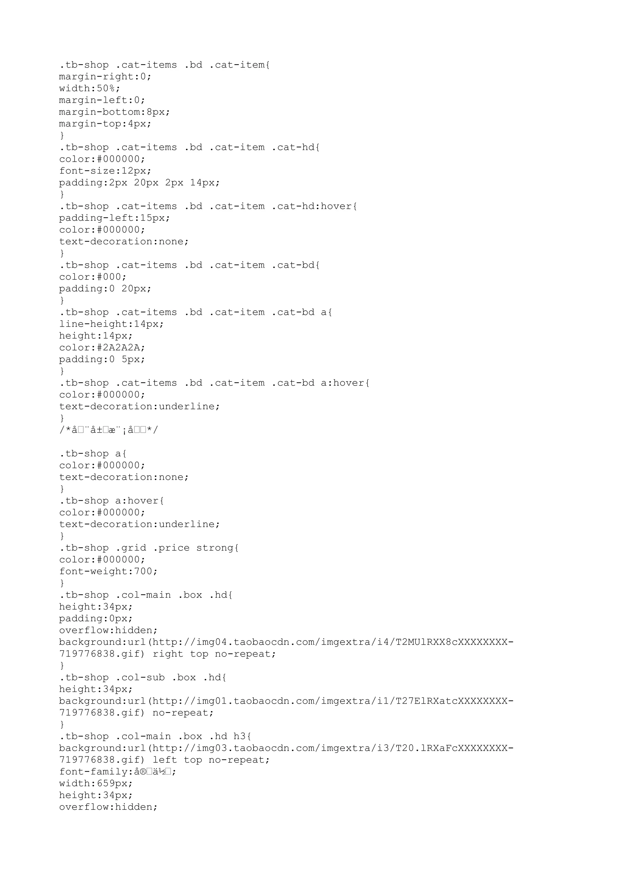 .tb-shop .cat-items .bd .cat-item{
margin-right:0;
width:50%;
margin-left:0;
margin-bottom:8px;
margin-top:4px;
}
.tb-shop .cat-items .bd .cat-item .cat-hd{
color:#000000;
font-size:12px;
padding:2px 20px 2px 14px;
}
.tb-shop .cat-items .bd .cat-item .cat-hd:hover{
padding-left:15px;
color:#000000;
text-decoration:none;
}
.tb-shop .cat-items .bd .cat-item .cat-bd{
color:#000;
padding:0 20px;
}
.tb-shop .cat-items .bd .cat-item .cat-bd a{
line-height:14px;
height:14px;
color:#2A2A2A;
padding:0 5px;
}
.tb-shop .cat-items .bd .cat-item .cat-bd a:hover{
color:#000000;
text-decoration:underline;
}
/*å–¨å±–æ¨¡å––*/

.tb-shop a{
color:#000000;
text-decoration:none;
}
.tb-shop a:hover{
color:#000000;
text-decoration:underline;
}
.tb-shop .grid .price strong{
color:#000000;
font-weight:700;
}
.tb-shop .col-main .box .hd{
height:34px;
padding:0px;
overflow:hidden;
background:url(http://img04.taobaocdn.com/imgextra/i4/T2MUlRXX8cXXXXXXXX-
719776838.gif) right top no-repeat;
}
.tb-shop .col-sub .box .hd{
height:34px;
background:url(http://img01.taobaocdn.com/imgextra/i1/T27ElRXatcXXXXXXXX-
719776838.gif) no-repeat;
}
.tb-shop .col-main .box .hd h3{
background:url(http://img03.taobaocdn.com/imgextra/i3/T20.lRXaFcXXXXXXXX-
719776838.gif) left top no-repeat;
font-family:å®–ä½–;
width:659px;
height:34px;
overflow:hidden;
 