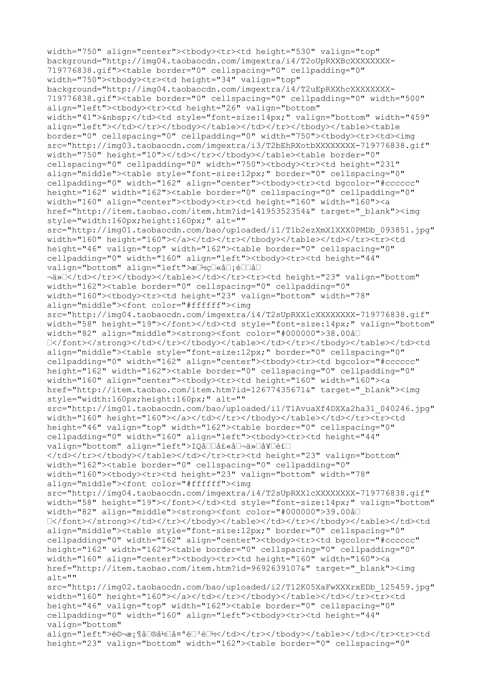 width="750" align="center"><tbody><tr><td height="530" valign="top"
background="http://img04.taobaocdn.com/imgextra/i4/T2oUpRXXBcXXXXXXXX-
719776838.gif"><table border="0" cellspacing="0" cellpadding="0"
width="750"><tbody><tr><td height="34" valign="top"
background="http://img04.taobaocdn.com/imgextra/i4/T2uEpRXXhcXXXXXXXX-
719776838.gif"><table border="0" cellspacing="0" cellpadding="0" width="500"
align="left"><tbody><tr><td height="26" valign="bottom"
width="41">&nbsp;</td><td style="font-size:14px;" valign="bottom" width="459"
align="left"></td></tr></tbody></table></td></tr></tbody></table><table
border="0" cellspacing="0" cellpadding="0" width="750"><tbody><tr><td><img
src="http://img03.taobaocdn.com/imgextra/i3/T2bEhRXotbXXXXXXXX-719776838.gif"
width="750" height="10"></td></tr></tbody></table><table border="0"
cellspacing="0" cellpadding="0" width="750"><tbody><tr><td height="231"
align="middle"><table style="font-size:12px;" border="0" cellspacing="0"
cellpadding="0" width="162" align="center"><tbody><tr><td bgcolor="#cccccc"
height="162" width="162"><table border="0" cellspacing="0" cellpadding="0"
width="160" align="center"><tbody><tr><td height="160" width="160"><a
href="http://item.taobao.com/item.htm?id=14195352354&" target="_blank"><img
style="width:160px;height:160px;" alt=""
src="http://img01.taobaocdn.com/bao/uploaded/i1/T1b2ezXmXlXXX0PMDb_093851.jpg"
width="160" height="160"></a></td></tr></tbody></table></td></tr><tr><td
height="46" valign="top" width="162"><table border="0" cellspacing="0"
cellpadding="0" width="160" align="left"><tbody><tr><td height="44"
valign="bottom" align="left">æ–½ç–«å–¡é––å–
¬ä»–</td></tr></tbody></table></td></tr><tr><td height="23" valign="bottom"
width="162"><table border="0" cellspacing="0" cellpadding="0"
width="160"><tbody><tr><td height="23" valign="bottom" width="78"
align="middle"><font color="#ffffff"><img
src="http://img04.taobaocdn.com/imgextra/i4/T2sUpRXXlcXXXXXXXX-719776838.gif"
width="58" height="19"></font></td><td style="font-size:14px;" valign="bottom"
width="82" align="middle"><strong><font color="#000000">38.00å–
–</font></strong></td></tr></tbody></table></td></tr></tbody></table></td><td
align="middle"><table style="font-size:12px;" border="0" cellspacing="0"
cellpadding="0" width="162" align="center"><tbody><tr><td bgcolor="#cccccc"
height="162" width="162"><table border="0" cellspacing="0" cellpadding="0"
width="160" align="center"><tbody><tr><td height="160" width="160"><a
href="http://item.taobao.com/item.htm?id=12677435671&" target="_blank"><img
style="width:160px;height:160px;" alt=""
src="http://img01.taobaocdn.com/bao/uploaded/i1/T1AvuaXf4DXXa2ha31_040246.jpg"
width="160" height="160"></a></td></tr></tbody></table></td></tr><tr><td
height="46" valign="top" width="162"><table border="0" cellspacing="0"
cellpadding="0" width="160" align="left"><tbody><tr><td height="44"
valign="bottom" align="left">IQå––å£«å–¬ä»–å¥–è£–
</td></tr></tbody></table></td></tr><tr><td height="23" valign="bottom"
width="162"><table border="0" cellspacing="0" cellpadding="0"
width="160"><tbody><tr><td height="23" valign="bottom" width="78"
align="middle"><font color="#ffffff"><img
src="http://img04.taobaocdn.com/imgextra/i4/T2sUpRXXlcXXXXXXXX-719776838.gif"
width="58" height="19"></font></td><td style="font-size:14px;" valign="bottom"
width="82" align="middle"><strong><font color="#000000">39.00å–
–</font></strong></td></tr></tbody></table></td></tr></tbody></table></td><td
align="middle"><table style="font-size:12px;" border="0" cellspacing="0"
cellpadding="0" width="162" align="center"><tbody><tr><td bgcolor="#cccccc"
height="162" width="162"><table border="0" cellspacing="0" cellpadding="0"
width="160" align="center"><tbody><tr><td height="160" width="160"><a
href="http://item.taobao.com/item.htm?id=9692639107&" target="_blank"><img
alt=""
src="http://img02.taobaocdn.com/bao/uploaded/i2/T12K05XaFwXXXrxEDb_125459.jpg"
width="160" height="160"></a></td></tr></tbody></table></td></tr><tr><td
height="46" valign="top" width="162"><table border="0" cellspacing="0"
cellpadding="0" width="160" align="left"><tbody><tr><td height="44"
valign="bottom"
align="left">é©¬æ¡¶å–®å½–å¤ªé–³è–½</td></tr></tbody></table></td></tr><tr><td
height="23" valign="bottom" width="162"><table border="0" cellspacing="0"
 