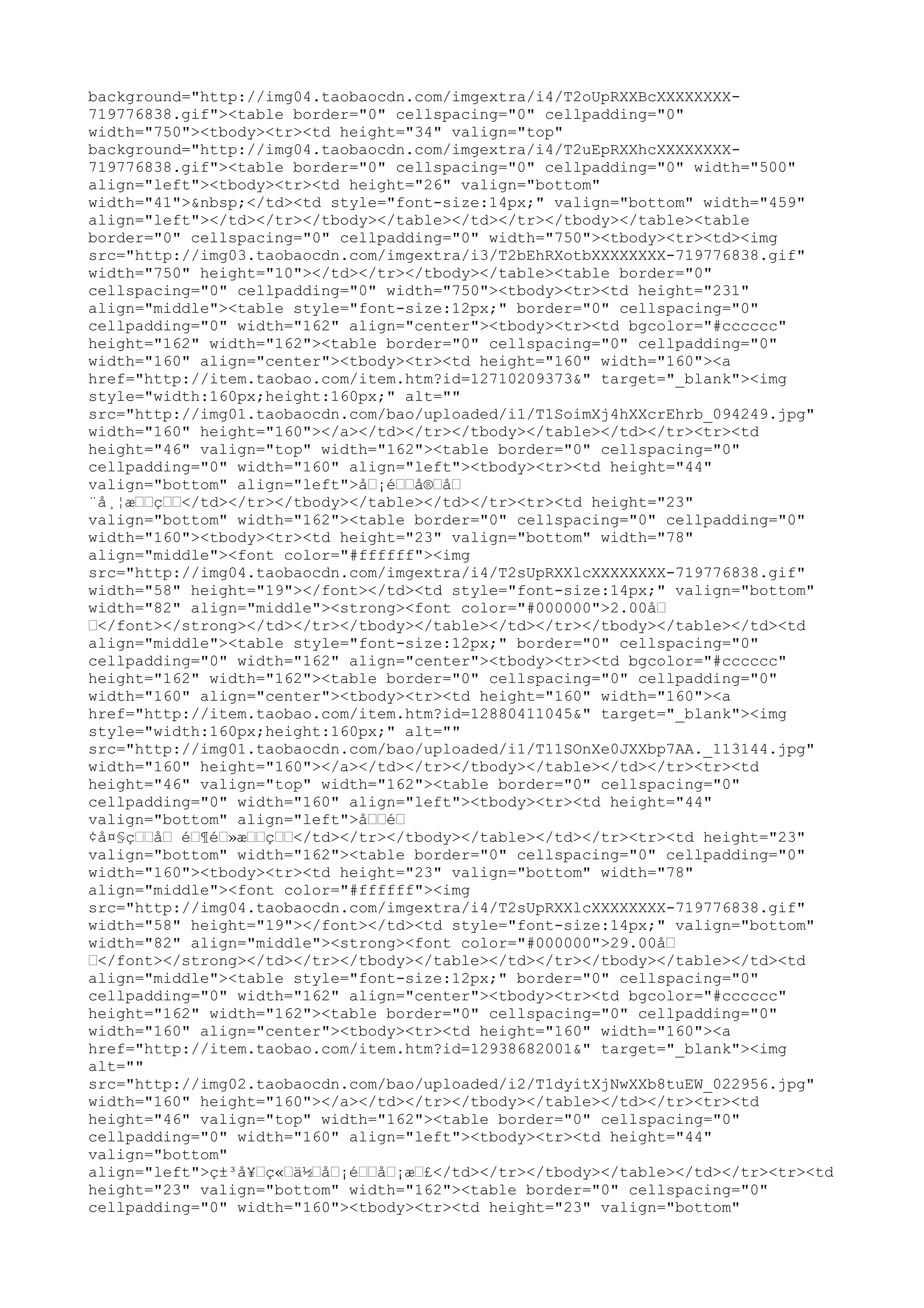 background="http://img04.taobaocdn.com/imgextra/i4/T2oUpRXXBcXXXXXXXX-
719776838.gif"><table border="0" cellspacing="0" cellpadding="0"
width="750"><tbody><tr><td height="34" valign="top"
background="http://img04.taobaocdn.com/imgextra/i4/T2uEpRXXhcXXXXXXXX-
719776838.gif"><table border="0" cellspacing="0" cellpadding="0" width="500"
align="left"><tbody><tr><td height="26" valign="bottom"
width="41">&nbsp;</td><td style="font-size:14px;" valign="bottom" width="459"
align="left"></td></tr></tbody></table></td></tr></tbody></table><table
border="0" cellspacing="0" cellpadding="0" width="750"><tbody><tr><td><img
src="http://img03.taobaocdn.com/imgextra/i3/T2bEhRXotbXXXXXXXX-719776838.gif"
width="750" height="10"></td></tr></tbody></table><table border="0"
cellspacing="0" cellpadding="0" width="750"><tbody><tr><td height="231"
align="middle"><table style="font-size:12px;" border="0" cellspacing="0"
cellpadding="0" width="162" align="center"><tbody><tr><td bgcolor="#cccccc"
height="162" width="162"><table border="0" cellspacing="0" cellpadding="0"
width="160" align="center"><tbody><tr><td height="160" width="160"><a
href="http://item.taobao.com/item.htm?id=12710209373&" target="_blank"><img
style="width:160px;height:160px;" alt=""
src="http://img01.taobaocdn.com/bao/uploaded/i1/T1SoimXj4hXXcrEhrb_094249.jpg"
width="160" height="160"></a></td></tr></tbody></table></td></tr><tr><td
height="46" valign="top" width="162"><table border="0" cellspacing="0"
cellpadding="0" width="160" align="left"><tbody><tr><td height="44"
valign="bottom" align="left">å…¡é……å®…å…
¨å¸¦æ……ç……</td></tr></tbody></table></td></tr><tr><td height="23"
valign="bottom" width="162"><table border="0" cellspacing="0" cellpadding="0"
width="160"><tbody><tr><td height="23" valign="bottom" width="78"
align="middle"><font color="#ffffff"><img
src="http://img04.taobaocdn.com/imgextra/i4/T2sUpRXXlcXXXXXXXX-719776838.gif"
width="58" height="19"></font></td><td style="font-size:14px;" valign="bottom"
width="82" align="middle"><strong><font color="#000000">2.00å…
…</font></strong></td></tr></tbody></table></td></tr></tbody></table></td><td
align="middle"><table style="font-size:12px;" border="0" cellspacing="0"
cellpadding="0" width="162" align="center"><tbody><tr><td bgcolor="#cccccc"
height="162" width="162"><table border="0" cellspacing="0" cellpadding="0"
width="160" align="center"><tbody><tr><td height="160" width="160"><a
href="http://item.taobao.com/item.htm?id=12880411045&" target="_blank"><img
style="width:160px;height:160px;" alt=""
src="http://img01.taobaocdn.com/bao/uploaded/i1/T11SOnXe0JXXbp7AA._113144.jpg"
width="160" height="160"></a></td></tr></tbody></table></td></tr><tr><td
height="46" valign="top" width="162"><table border="0" cellspacing="0"
cellpadding="0" width="160" align="left"><tbody><tr><td height="44"
valign="bottom" align="left">å……é…
¢å¤§ç……å… é…¶é…»æ……ç……</td></tr></tbody></table></td></tr><tr><td height="23"
valign="bottom" width="162"><table border="0" cellspacing="0" cellpadding="0"
width="160"><tbody><tr><td height="23" valign="bottom" width="78"
align="middle"><font color="#ffffff"><img
src="http://img04.taobaocdn.com/imgextra/i4/T2sUpRXXlcXXXXXXXX-719776838.gif"
width="58" height="19"></font></td><td style="font-size:14px;" valign="bottom"
width="82" align="middle"><strong><font color="#000000">29.00å…
…</font></strong></td></tr></tbody></table></td></tr></tbody></table></td><td
align="middle"><table style="font-size:12px;" border="0" cellspacing="0"
cellpadding="0" width="162" align="center"><tbody><tr><td bgcolor="#cccccc"
height="162" width="162"><table border="0" cellspacing="0" cellpadding="0"
width="160" align="center"><tbody><tr><td height="160" width="160"><a
href="http://item.taobao.com/item.htm?id=12938682001&" target="_blank"><img
alt=""
src="http://img02.taobaocdn.com/bao/uploaded/i2/T1dyitXjNwXXb8tuEW_022956.jpg"
width="160" height="160"></a></td></tr></tbody></table></td></tr><tr><td
height="46" valign="top" width="162"><table border="0" cellspacing="0"
cellpadding="0" width="160" align="left"><tbody><tr><td height="44"
valign="bottom"
align="left">ç±³å¥…ç«…ä½…å…¡é……å…¡æ…£</td></tr></tbody></table></td></tr><tr><td
height="23" valign="bottom" width="162"><table border="0" cellspacing="0"
cellpadding="0" width="160"><tbody><tr><td height="23" valign="bottom"
 