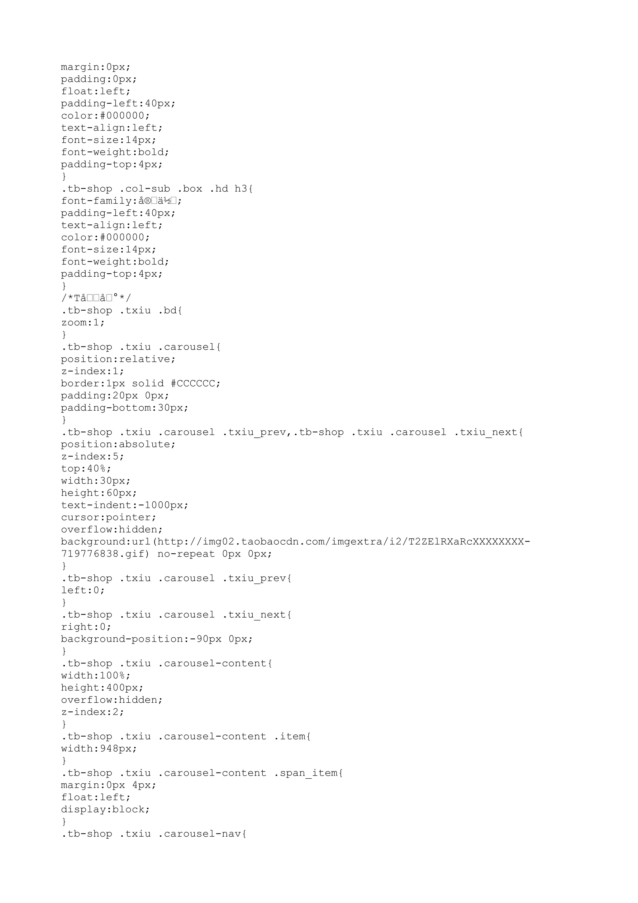 margin:0px;
padding:0px;
float:left;
padding-left:40px;
color:#000000;
text-align:left;
font-size:14px;
font-weight:bold;
padding-top:4px;
}
.tb-shop .col-sub .box .hd h3{
font-family:å®–ä½–;
padding-left:40px;
text-align:left;
color:#000000;
font-size:14px;
font-weight:bold;
padding-top:4px;
}
/*Tå––å–°*/
.tb-shop .txiu .bd{
zoom:1;
}
.tb-shop .txiu .carousel{
position:relative;
z-index:1;
border:1px solid #CCCCCC;
padding:20px 0px;
padding-bottom:30px;
}
.tb-shop .txiu .carousel .txiu_prev,.tb-shop .txiu .carousel .txiu_next{
position:absolute;
z-index:5;
top:40%;
width:30px;
height:60px;
text-indent:-1000px;
cursor:pointer;
overflow:hidden;
background:url(http://img02.taobaocdn.com/imgextra/i2/T2ZElRXaRcXXXXXXXX-
719776838.gif) no-repeat 0px 0px;
}
.tb-shop .txiu .carousel .txiu_prev{
left:0;
}
.tb-shop .txiu .carousel .txiu_next{
right:0;
background-position:-90px 0px;
}
.tb-shop .txiu .carousel-content{
width:100%;
height:400px;
overflow:hidden;
z-index:2;
}
.tb-shop .txiu .carousel-content .item{
width:948px;
}
.tb-shop .txiu .carousel-content .span_item{
margin:0px 4px;
float:left;
display:block;
}
.tb-shop .txiu .carousel-nav{
 