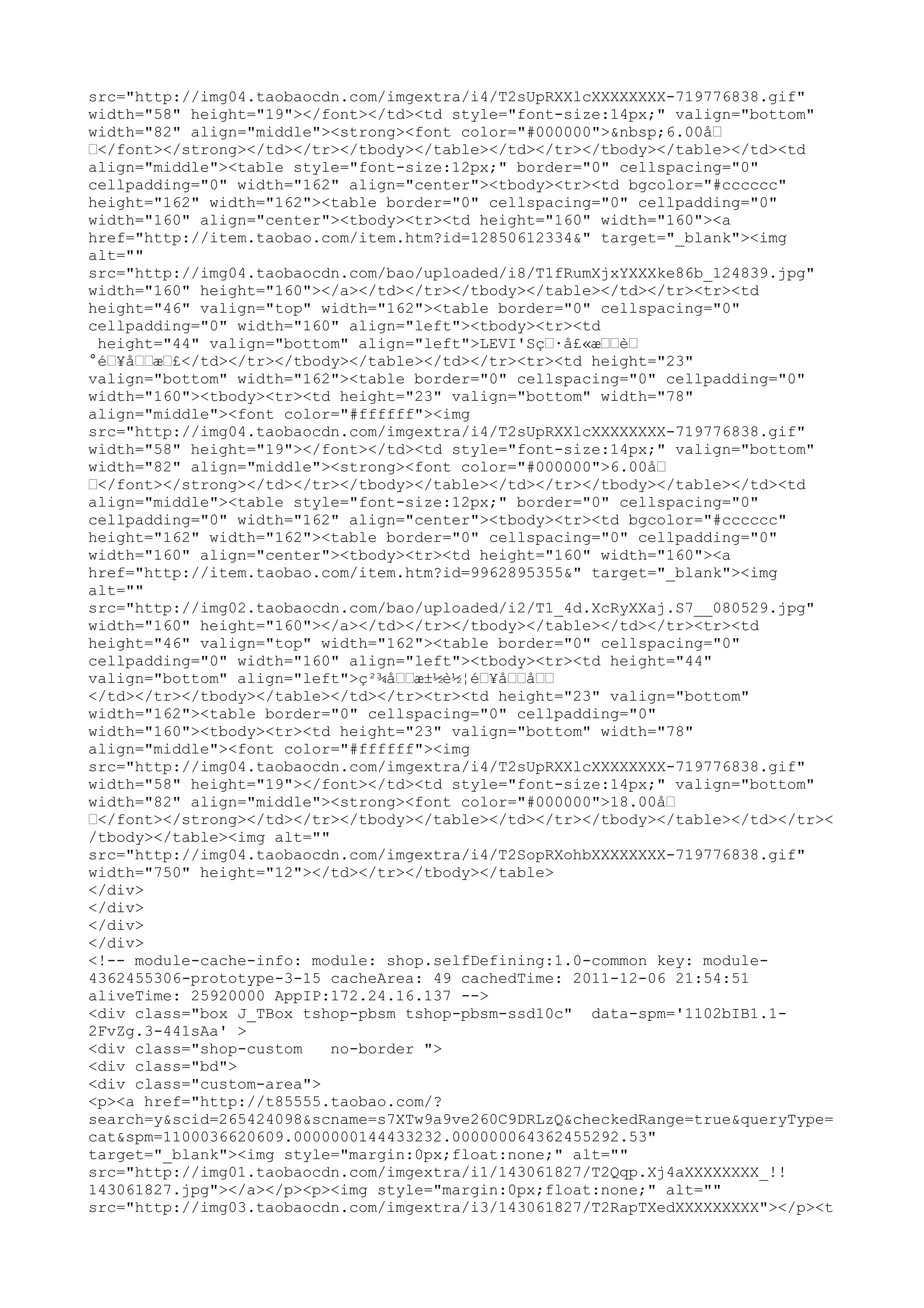 src="http://img04.taobaocdn.com/imgextra/i4/T2sUpRXXlcXXXXXXXX-719776838.gif"
width="58" height="19"></font></td><td style="font-size:14px;" valign="bottom"
width="82" align="middle"><strong><font color="#000000">&nbsp;6.00å…
…</font></strong></td></tr></tbody></table></td></tr></tbody></table></td><td
align="middle"><table style="font-size:12px;" border="0" cellspacing="0"
cellpadding="0" width="162" align="center"><tbody><tr><td bgcolor="#cccccc"
height="162" width="162"><table border="0" cellspacing="0" cellpadding="0"
width="160" align="center"><tbody><tr><td height="160" width="160"><a
href="http://item.taobao.com/item.htm?id=12850612334&" target="_blank"><img
alt=""
src="http://img04.taobaocdn.com/bao/uploaded/i8/T1fRumXjxYXXXke86b_124839.jpg"
width="160" height="160"></a></td></tr></tbody></table></td></tr><tr><td
height="46" valign="top" width="162"><table border="0" cellspacing="0"
cellpadding="0" width="160" align="left"><tbody><tr><td
 height="44" valign="bottom" align="left">LEVI'Sç…·å£«æ……è…
°é…¥å……æ…£</td></tr></tbody></table></td></tr><tr><td height="23"
valign="bottom" width="162"><table border="0" cellspacing="0" cellpadding="0"
width="160"><tbody><tr><td height="23" valign="bottom" width="78"
align="middle"><font color="#ffffff"><img
src="http://img04.taobaocdn.com/imgextra/i4/T2sUpRXXlcXXXXXXXX-719776838.gif"
width="58" height="19"></font></td><td style="font-size:14px;" valign="bottom"
width="82" align="middle"><strong><font color="#000000">6.00å…
…</font></strong></td></tr></tbody></table></td></tr></tbody></table></td><td
align="middle"><table style="font-size:12px;" border="0" cellspacing="0"
cellpadding="0" width="162" align="center"><tbody><tr><td bgcolor="#cccccc"
height="162" width="162"><table border="0" cellspacing="0" cellpadding="0"
width="160" align="center"><tbody><tr><td height="160" width="160"><a
href="http://item.taobao.com/item.htm?id=9962895355&" target="_blank"><img
alt=""
src="http://img02.taobaocdn.com/bao/uploaded/i2/T1_4d.XcRyXXaj.S7__080529.jpg"
width="160" height="160"></a></td></tr></tbody></table></td></tr><tr><td
height="46" valign="top" width="162"><table border="0" cellspacing="0"
cellpadding="0" width="160" align="left"><tbody><tr><td height="44"
valign="bottom" align="left">ç²¾å……æ±½è½¦é…¥å……å……
</td></tr></tbody></table></td></tr><tr><td height="23" valign="bottom"
width="162"><table border="0" cellspacing="0" cellpadding="0"
width="160"><tbody><tr><td height="23" valign="bottom" width="78"
align="middle"><font color="#ffffff"><img
src="http://img04.taobaocdn.com/imgextra/i4/T2sUpRXXlcXXXXXXXX-719776838.gif"
width="58" height="19"></font></td><td style="font-size:14px;" valign="bottom"
width="82" align="middle"><strong><font color="#000000">18.00å…
…</font></strong></td></tr></tbody></table></td></tr></tbody></table></td></tr><
/tbody></table><img alt=""
src="http://img04.taobaocdn.com/imgextra/i4/T2SopRXohbXXXXXXXX-719776838.gif"
width="750" height="12"></td></tr></tbody></table>
</div>
</div>
</div>
</div>
<!-- module-cache-info: module: shop.selfDefining:1.0-common key: module-
4362455306-prototype-3-15 cacheArea: 49 cachedTime: 2011-12-06 21:54:51
aliveTime: 25920000 AppIP:172.24.16.137 -->
<div class="box J_TBox tshop-pbsm tshop-pbsm-ssd10c" data-spm='1102bIB1.1-
2FvZg.3-441sAa' >
<div class="shop-custom    no-border ">
<div class="bd">
<div class="custom-area">
<p><a href="http://t85555.taobao.com/?
search=y&scid=265424098&scname=s7XTw9a9ve260C9DRLzQ&checkedRange=true&queryType=
cat&spm=1100036620609.0000000144433232.000000064362455292.53"
target="_blank"><img style="margin:0px;float:none;" alt=""
src="http://img01.taobaocdn.com/imgextra/i1/143061827/T2Qqp.Xj4aXXXXXXXX_!!
143061827.jpg"></a></p><p><img style="margin:0px;float:none;" alt=""
src="http://img03.taobaocdn.com/imgextra/i3/143061827/T2RapTXedXXXXXXXXX"></p><t
 