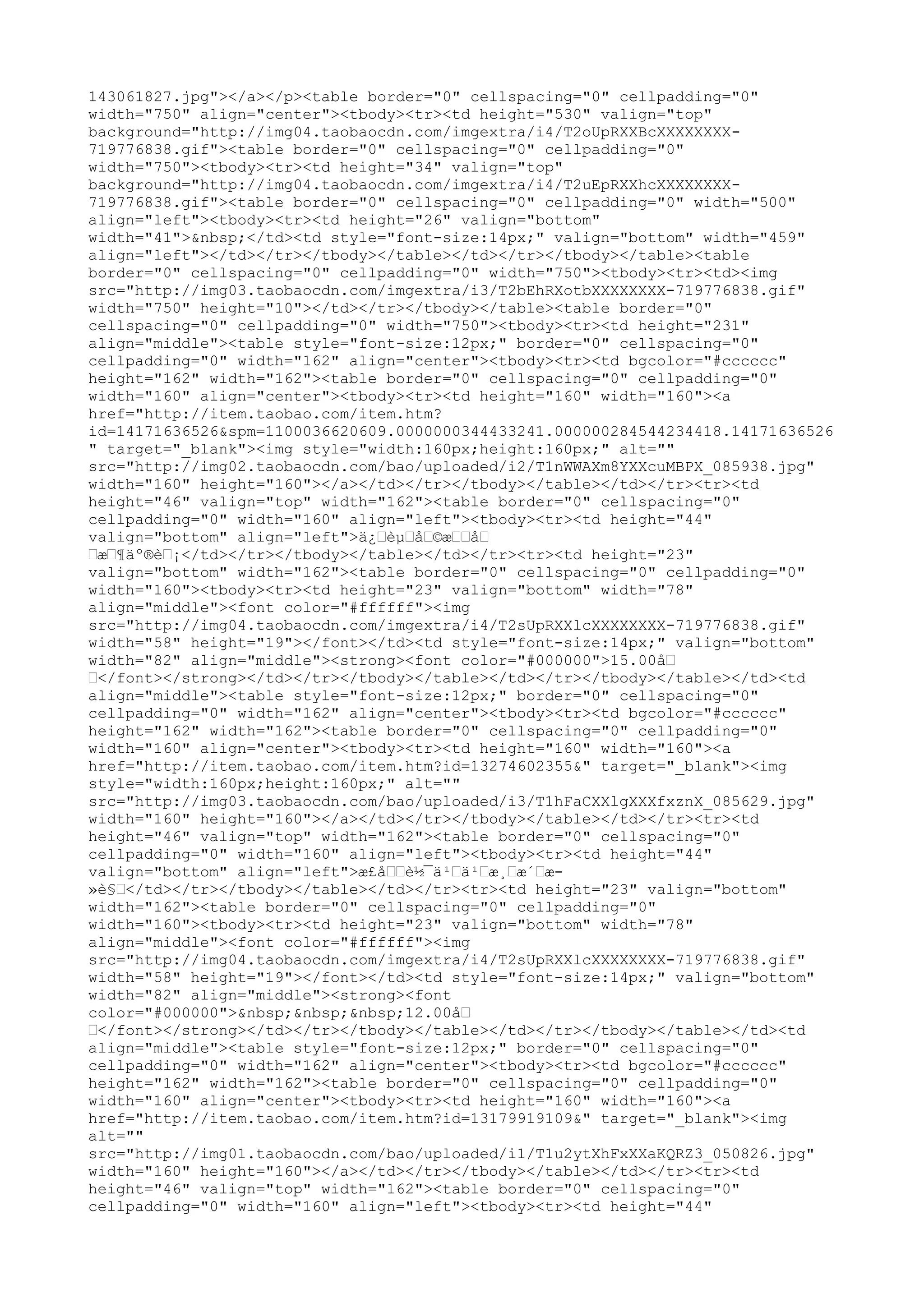 143061827.jpg"></a></p><table border="0" cellspacing="0" cellpadding="0"
width="750" align="center"><tbody><tr><td height="530" valign="top"
background="http://img04.taobaocdn.com/imgextra/i4/T2oUpRXXBcXXXXXXXX-
719776838.gif"><table border="0" cellspacing="0" cellpadding="0"
width="750"><tbody><tr><td height="34" valign="top"
background="http://img04.taobaocdn.com/imgextra/i4/T2uEpRXXhcXXXXXXXX-
719776838.gif"><table border="0" cellspacing="0" cellpadding="0" width="500"
align="left"><tbody><tr><td height="26" valign="bottom"
width="41">&nbsp;</td><td style="font-size:14px;" valign="bottom" width="459"
align="left"></td></tr></tbody></table></td></tr></tbody></table><table
border="0" cellspacing="0" cellpadding="0" width="750"><tbody><tr><td><img
src="http://img03.taobaocdn.com/imgextra/i3/T2bEhRXotbXXXXXXXX-719776838.gif"
width="750" height="10"></td></tr></tbody></table><table border="0"
cellspacing="0" cellpadding="0" width="750"><tbody><tr><td height="231"
align="middle"><table style="font-size:12px;" border="0" cellspacing="0"
cellpadding="0" width="162" align="center"><tbody><tr><td bgcolor="#cccccc"
height="162" width="162"><table border="0" cellspacing="0" cellpadding="0"
width="160" align="center"><tbody><tr><td height="160" width="160"><a
href="http://item.taobao.com/item.htm?
id=14171636526&spm=1100036620609.0000000344433241.000000284544234418.14171636526
" target="_blank"><img style="width:160px;height:160px;" alt=""
src="http://img02.taobaocdn.com/bao/uploaded/i2/T1nWWAXm8YXXcuMBPX_085938.jpg"
width="160" height="160"></a></td></tr></tbody></table></td></tr><tr><td
height="46" valign="top" width="162"><table border="0" cellspacing="0"
cellpadding="0" width="160" align="left"><tbody><tr><td height="44"
valign="bottom" align="left">ä¿…èµ…å…©æ……å…
…æ…¶äº®è…¡</td></tr></tbody></table></td></tr><tr><td height="23"
valign="bottom" width="162"><table border="0" cellspacing="0" cellpadding="0"
width="160"><tbody><tr><td height="23" valign="bottom" width="78"
align="middle"><font color="#ffffff"><img
src="http://img04.taobaocdn.com/imgextra/i4/T2sUpRXXlcXXXXXXXX-719776838.gif"
width="58" height="19"></font></td><td style="font-size:14px;" valign="bottom"
width="82" align="middle"><strong><font color="#000000">15.00å…
…</font></strong></td></tr></tbody></table></td></tr></tbody></table></td><td
align="middle"><table style="font-size:12px;" border="0" cellspacing="0"
cellpadding="0" width="162" align="center"><tbody><tr><td bgcolor="#cccccc"
height="162" width="162"><table border="0" cellspacing="0" cellpadding="0"
width="160" align="center"><tbody><tr><td height="160" width="160"><a
href="http://item.taobao.com/item.htm?id=13274602355&" target="_blank"><img
style="width:160px;height:160px;" alt=""
src="http://img03.taobaocdn.com/bao/uploaded/i3/T1hFaCXXlgXXXfxznX_085629.jpg"
width="160" height="160"></a></td></tr></tbody></table></td></tr><tr><td
height="46" valign="top" width="162"><table border="0" cellspacing="0"
cellpadding="0" width="160" align="left"><tbody><tr><td height="44"
valign="bottom" align="left">æ£å……è½¯ä¹…ä¹…æ¸…æ´…æ-
»è§…</td></tr></tbody></table></td></tr><tr><td height="23" valign="bottom"
width="162"><table border="0" cellspacing="0" cellpadding="0"
width="160"><tbody><tr><td height="23" valign="bottom" width="78"
align="middle"><font color="#ffffff"><img
src="http://img04.taobaocdn.com/imgextra/i4/T2sUpRXXlcXXXXXXXX-719776838.gif"
width="58" height="19"></font></td><td style="font-size:14px;" valign="bottom"
width="82" align="middle"><strong><font
color="#000000">&nbsp;&nbsp;&nbsp;12.00å…
…</font></strong></td></tr></tbody></table></td></tr></tbody></table></td><td
align="middle"><table style="font-size:12px;" border="0" cellspacing="0"
cellpadding="0" width="162" align="center"><tbody><tr><td bgcolor="#cccccc"
height="162" width="162"><table border="0" cellspacing="0" cellpadding="0"
width="160" align="center"><tbody><tr><td height="160" width="160"><a
href="http://item.taobao.com/item.htm?id=13179919109&" target="_blank"><img
alt=""
src="http://img01.taobaocdn.com/bao/uploaded/i1/T1u2ytXhFxXXaKQRZ3_050826.jpg"
width="160" height="160"></a></td></tr></tbody></table></td></tr><tr><td
height="46" valign="top" width="162"><table border="0" cellspacing="0"
cellpadding="0" width="160" align="left"><tbody><tr><td height="44"
 