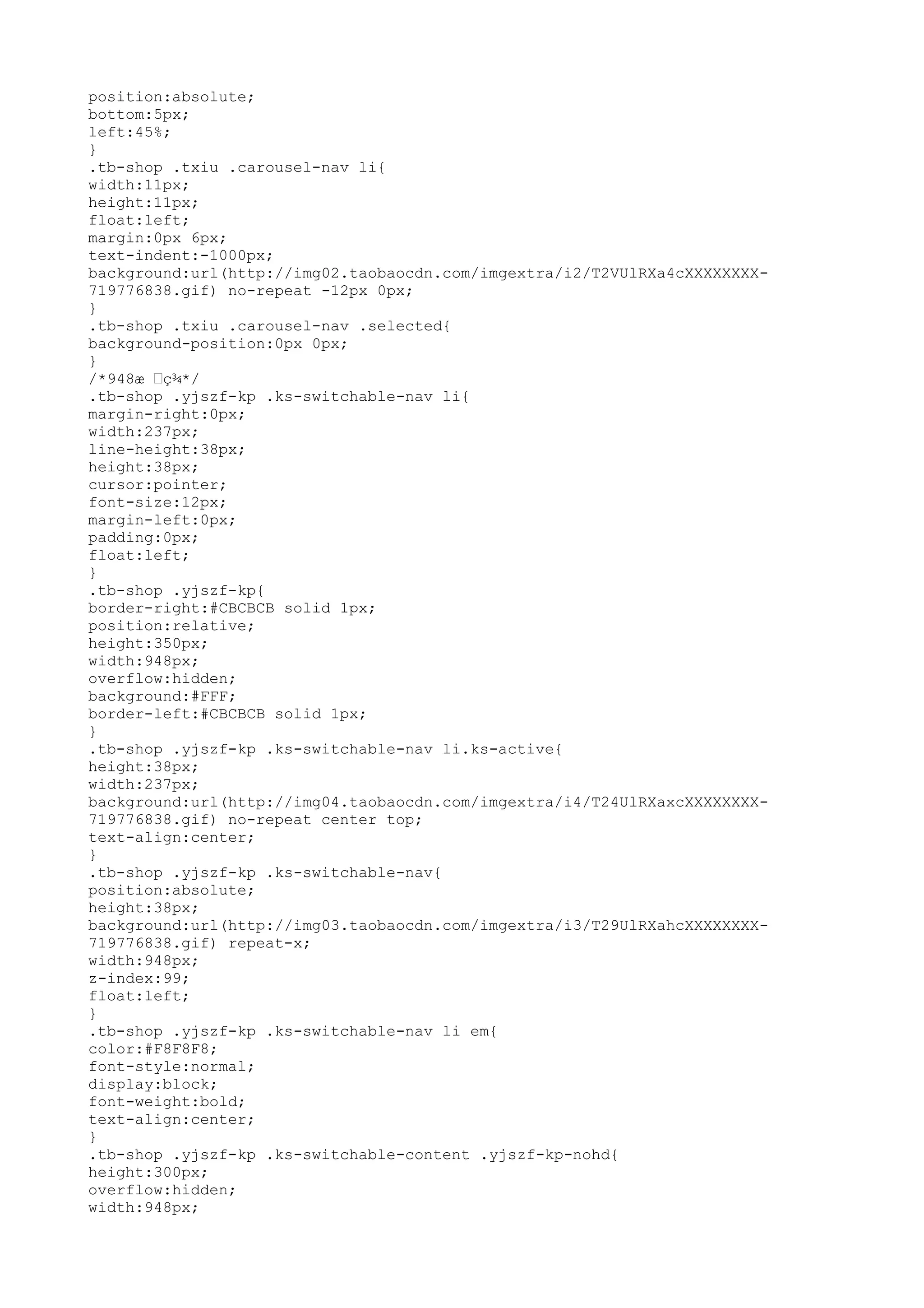 position:absolute;
bottom:5px;
left:45%;
}
.tb-shop .txiu .carousel-nav li{
width:11px;
height:11px;
float:left;
margin:0px 6px;
text-indent:-1000px;
background:url(http://img02.taobaocdn.com/imgextra/i2/T2VUlRXa4cXXXXXXXX-
719776838.gif) no-repeat -12px 0px;
}
.tb-shop .txiu .carousel-nav .selected{
background-position:0px 0px;
}
/*948æ –ç¾*/
.tb-shop .yjszf-kp .ks-switchable-nav li{
margin-right:0px;
width:237px;
line-height:38px;
height:38px;
cursor:pointer;
font-size:12px;
margin-left:0px;
padding:0px;
float:left;
}
.tb-shop .yjszf-kp{
border-right:#CBCBCB solid 1px;
position:relative;
height:350px;
width:948px;
overflow:hidden;
background:#FFF;
border-left:#CBCBCB solid 1px;
}
.tb-shop .yjszf-kp .ks-switchable-nav li.ks-active{
height:38px;
width:237px;
background:url(http://img04.taobaocdn.com/imgextra/i4/T24UlRXaxcXXXXXXXX-
719776838.gif) no-repeat center top;
text-align:center;
}
.tb-shop .yjszf-kp .ks-switchable-nav{
position:absolute;
height:38px;
background:url(http://img03.taobaocdn.com/imgextra/i3/T29UlRXahcXXXXXXXX-
719776838.gif) repeat-x;
width:948px;
z-index:99;
float:left;
}
.tb-shop .yjszf-kp .ks-switchable-nav li em{
color:#F8F8F8;
font-style:normal;
display:block;
font-weight:bold;
text-align:center;
}
.tb-shop .yjszf-kp .ks-switchable-content .yjszf-kp-nohd{
height:300px;
overflow:hidden;
width:948px;
 