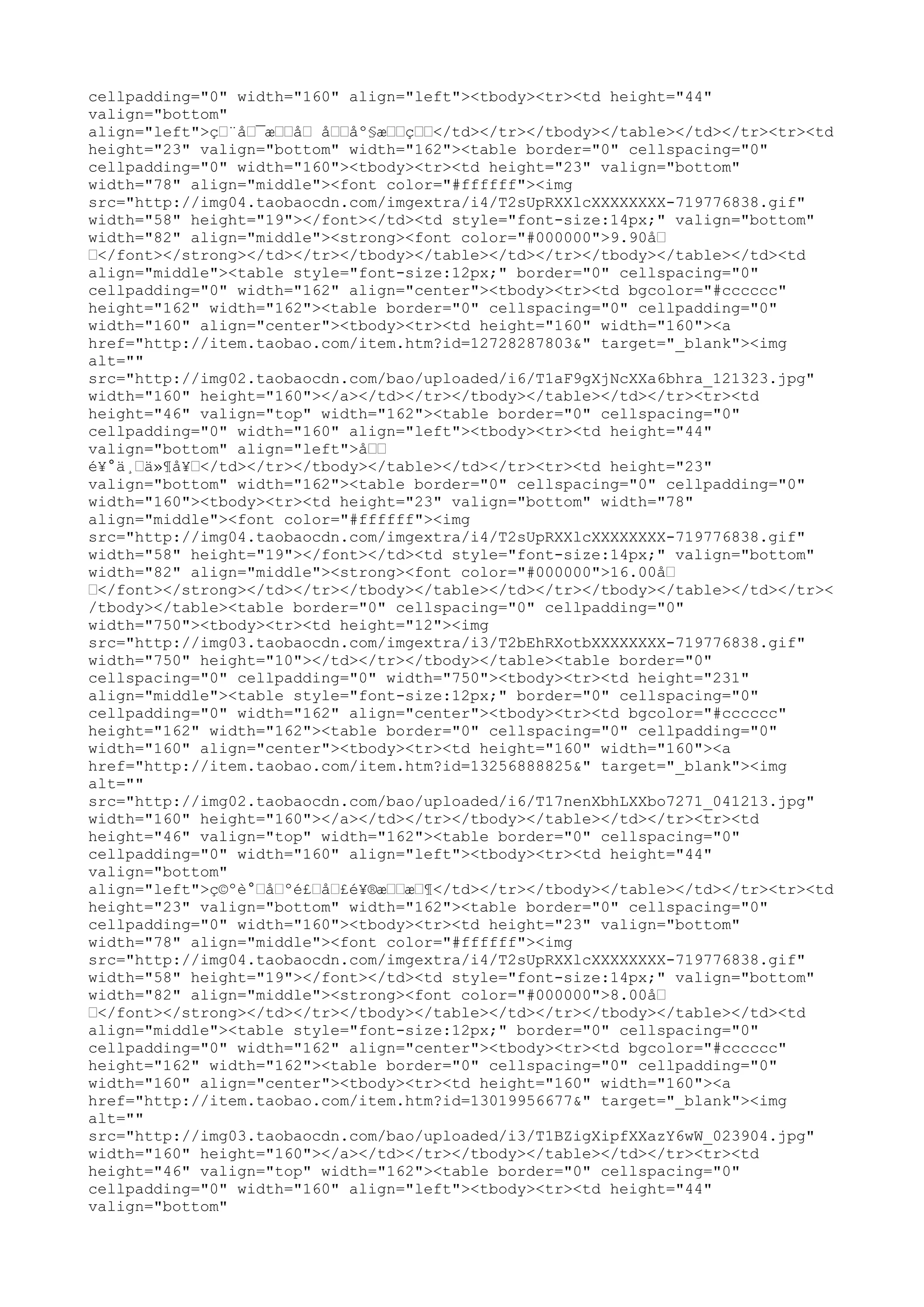 cellpadding="0" width="160" align="left"><tbody><tr><td height="44"
valign="bottom"
align="left">ç…¨å…¯æ……å… å……åº§æ……ç……</td></tr></tbody></table></td></tr><tr><td
height="23" valign="bottom" width="162"><table border="0" cellspacing="0"
cellpadding="0" width="160"><tbody><tr><td height="23" valign="bottom"
width="78" align="middle"><font color="#ffffff"><img
src="http://img04.taobaocdn.com/imgextra/i4/T2sUpRXXlcXXXXXXXX-719776838.gif"
width="58" height="19"></font></td><td style="font-size:14px;" valign="bottom"
width="82" align="middle"><strong><font color="#000000">9.90å…
…</font></strong></td></tr></tbody></table></td></tr></tbody></table></td><td
align="middle"><table style="font-size:12px;" border="0" cellspacing="0"
cellpadding="0" width="162" align="center"><tbody><tr><td bgcolor="#cccccc"
height="162" width="162"><table border="0" cellspacing="0" cellpadding="0"
width="160" align="center"><tbody><tr><td height="160" width="160"><a
href="http://item.taobao.com/item.htm?id=12728287803&" target="_blank"><img
alt=""
src="http://img02.taobaocdn.com/bao/uploaded/i6/T1aF9gXjNcXXa6bhra_121323.jpg"
width="160" height="160"></a></td></tr></tbody></table></td></tr><tr><td
height="46" valign="top" width="162"><table border="0" cellspacing="0"
cellpadding="0" width="160" align="left"><tbody><tr><td height="44"
valign="bottom" align="left">å……
é¥°ä¸…ä»¶å¥…</td></tr></tbody></table></td></tr><tr><td height="23"
valign="bottom" width="162"><table border="0" cellspacing="0" cellpadding="0"
width="160"><tbody><tr><td height="23" valign="bottom" width="78"
align="middle"><font color="#ffffff"><img
src="http://img04.taobaocdn.com/imgextra/i4/T2sUpRXXlcXXXXXXXX-719776838.gif"
width="58" height="19"></font></td><td style="font-size:14px;" valign="bottom"
width="82" align="middle"><strong><font color="#000000">16.00å…
…</font></strong></td></tr></tbody></table></td></tr></tbody></table></td></tr><
/tbody></table><table border="0" cellspacing="0" cellpadding="0"
width="750"><tbody><tr><td height="12"><img
src="http://img03.taobaocdn.com/imgextra/i3/T2bEhRXotbXXXXXXXX-719776838.gif"
width="750" height="10"></td></tr></tbody></table><table border="0"
cellspacing="0" cellpadding="0" width="750"><tbody><tr><td height="231"
align="middle"><table style="font-size:12px;" border="0" cellspacing="0"
cellpadding="0" width="162" align="center"><tbody><tr><td bgcolor="#cccccc"
height="162" width="162"><table border="0" cellspacing="0" cellpadding="0"
width="160" align="center"><tbody><tr><td height="160" width="160"><a
href="http://item.taobao.com/item.htm?id=13256888825&" target="_blank"><img
alt=""
src="http://img02.taobaocdn.com/bao/uploaded/i6/T17nenXbhLXXbo7271_041213.jpg"
width="160" height="160"></a></td></tr></tbody></table></td></tr><tr><td
height="46" valign="top" width="162"><table border="0" cellspacing="0"
cellpadding="0" width="160" align="left"><tbody><tr><td height="44"
valign="bottom"
align="left">ç©ºè°…å…ºé£…å…£é¥®æ……æ…¶</td></tr></tbody></table></td></tr><tr><td
height="23" valign="bottom" width="162"><table border="0" cellspacing="0"
cellpadding="0" width="160"><tbody><tr><td height="23" valign="bottom"
width="78" align="middle"><font color="#ffffff"><img
src="http://img04.taobaocdn.com/imgextra/i4/T2sUpRXXlcXXXXXXXX-719776838.gif"
width="58" height="19"></font></td><td style="font-size:14px;" valign="bottom"
width="82" align="middle"><strong><font color="#000000">8.00å…
…</font></strong></td></tr></tbody></table></td></tr></tbody></table></td><td
align="middle"><table style="font-size:12px;" border="0" cellspacing="0"
cellpadding="0" width="162" align="center"><tbody><tr><td bgcolor="#cccccc"
height="162" width="162"><table border="0" cellspacing="0" cellpadding="0"
width="160" align="center"><tbody><tr><td height="160" width="160"><a
href="http://item.taobao.com/item.htm?id=13019956677&" target="_blank"><img
alt=""
src="http://img03.taobaocdn.com/bao/uploaded/i3/T1BZigXipfXXazY6wW_023904.jpg"
width="160" height="160"></a></td></tr></tbody></table></td></tr><tr><td
height="46" valign="top" width="162"><table border="0" cellspacing="0"
cellpadding="0" width="160" align="left"><tbody><tr><td height="44"
valign="bottom"
 