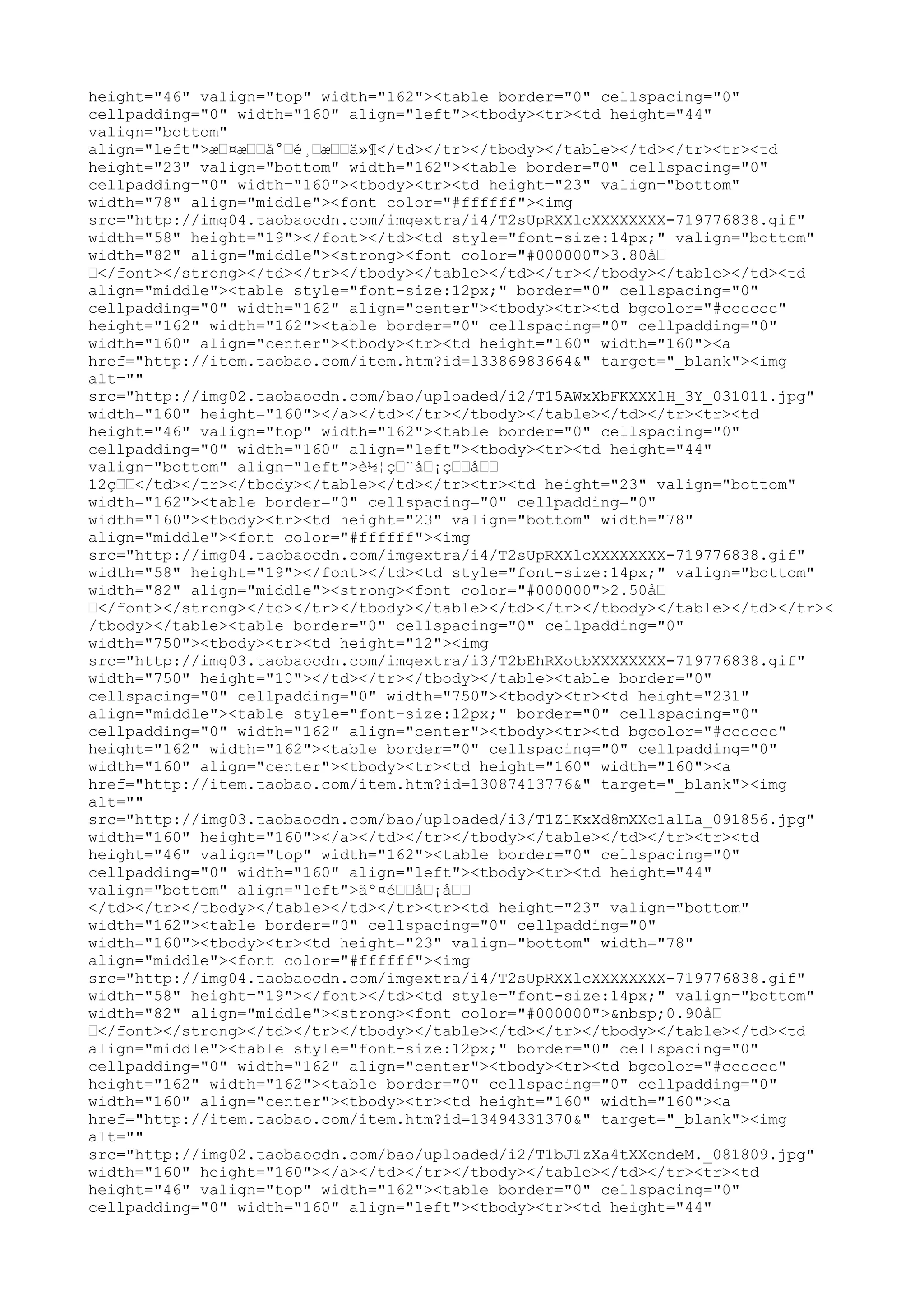 height="46" valign="top" width="162"><table border="0" cellspacing="0"
cellpadding="0" width="160" align="left"><tbody><tr><td height="44"
valign="bottom"
align="left">æ…¤æ……å°…é¸…æ……ä»¶</td></tr></tbody></table></td></tr><tr><td
height="23" valign="bottom" width="162"><table border="0" cellspacing="0"
cellpadding="0" width="160"><tbody><tr><td height="23" valign="bottom"
width="78" align="middle"><font color="#ffffff"><img
src="http://img04.taobaocdn.com/imgextra/i4/T2sUpRXXlcXXXXXXXX-719776838.gif"
width="58" height="19"></font></td><td style="font-size:14px;" valign="bottom"
width="82" align="middle"><strong><font color="#000000">3.80å…
…</font></strong></td></tr></tbody></table></td></tr></tbody></table></td><td
align="middle"><table style="font-size:12px;" border="0" cellspacing="0"
cellpadding="0" width="162" align="center"><tbody><tr><td bgcolor="#cccccc"
height="162" width="162"><table border="0" cellspacing="0" cellpadding="0"
width="160" align="center"><tbody><tr><td height="160" width="160"><a
href="http://item.taobao.com/item.htm?id=13386983664&" target="_blank"><img
alt=""
src="http://img02.taobaocdn.com/bao/uploaded/i2/T15AWxXbFKXXXlH_3Y_031011.jpg"
width="160" height="160"></a></td></tr></tbody></table></td></tr><tr><td
height="46" valign="top" width="162"><table border="0" cellspacing="0"
cellpadding="0" width="160" align="left"><tbody><tr><td height="44"
valign="bottom" align="left">è½¦ç…¨å…¡ç……å……
12ç……</td></tr></tbody></table></td></tr><tr><td height="23" valign="bottom"
width="162"><table border="0" cellspacing="0" cellpadding="0"
width="160"><tbody><tr><td height="23" valign="bottom" width="78"
align="middle"><font color="#ffffff"><img
src="http://img04.taobaocdn.com/imgextra/i4/T2sUpRXXlcXXXXXXXX-719776838.gif"
width="58" height="19"></font></td><td style="font-size:14px;" valign="bottom"
width="82" align="middle"><strong><font color="#000000">2.50å…
…</font></strong></td></tr></tbody></table></td></tr></tbody></table></td></tr><
/tbody></table><table border="0" cellspacing="0" cellpadding="0"
width="750"><tbody><tr><td height="12"><img
src="http://img03.taobaocdn.com/imgextra/i3/T2bEhRXotbXXXXXXXX-719776838.gif"
width="750" height="10"></td></tr></tbody></table><table border="0"
cellspacing="0" cellpadding="0" width="750"><tbody><tr><td height="231"
align="middle"><table style="font-size:12px;" border="0" cellspacing="0"
cellpadding="0" width="162" align="center"><tbody><tr><td bgcolor="#cccccc"
height="162" width="162"><table border="0" cellspacing="0" cellpadding="0"
width="160" align="center"><tbody><tr><td height="160" width="160"><a
href="http://item.taobao.com/item.htm?id=13087413776&" target="_blank"><img
alt=""
src="http://img03.taobaocdn.com/bao/uploaded/i3/T1Z1KxXd8mXXc1alLa_091856.jpg"
width="160" height="160"></a></td></tr></tbody></table></td></tr><tr><td
height="46" valign="top" width="162"><table border="0" cellspacing="0"
cellpadding="0" width="160" align="left"><tbody><tr><td height="44"
valign="bottom" align="left">äº¤é……å…¡å……
</td></tr></tbody></table></td></tr><tr><td height="23" valign="bottom"
width="162"><table border="0" cellspacing="0" cellpadding="0"
width="160"><tbody><tr><td height="23" valign="bottom" width="78"
align="middle"><font color="#ffffff"><img
src="http://img04.taobaocdn.com/imgextra/i4/T2sUpRXXlcXXXXXXXX-719776838.gif"
width="58" height="19"></font></td><td style="font-size:14px;" valign="bottom"
width="82" align="middle"><strong><font color="#000000">&nbsp;0.90å…
…</font></strong></td></tr></tbody></table></td></tr></tbody></table></td><td
align="middle"><table style="font-size:12px;" border="0" cellspacing="0"
cellpadding="0" width="162" align="center"><tbody><tr><td bgcolor="#cccccc"
height="162" width="162"><table border="0" cellspacing="0" cellpadding="0"
width="160" align="center"><tbody><tr><td height="160" width="160"><a
href="http://item.taobao.com/item.htm?id=13494331370&" target="_blank"><img
alt=""
src="http://img02.taobaocdn.com/bao/uploaded/i2/T1bJ1zXa4tXXcndeM._081809.jpg"
width="160" height="160"></a></td></tr></tbody></table></td></tr><tr><td
height="46" valign="top" width="162"><table border="0" cellspacing="0"
cellpadding="0" width="160" align="left"><tbody><tr><td height="44"
 