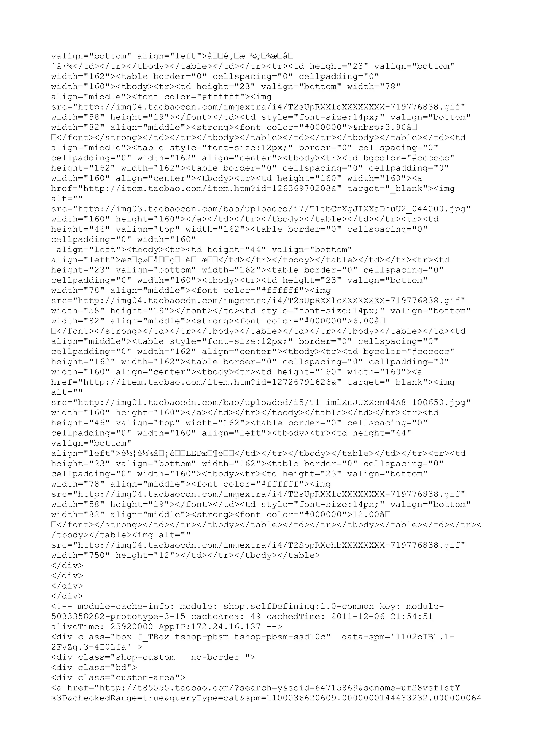 valign="bottom" align="left">å……é¸…æ ¼ç…¾æ…å…
´å·¾</td></tr></tbody></table></td></tr><tr><td height="23" valign="bottom"
width="162"><table border="0" cellspacing="0" cellpadding="0"
width="160"><tbody><tr><td height="23" valign="bottom" width="78"
align="middle"><font color="#ffffff"><img
src="http://img04.taobaocdn.com/imgextra/i4/T2sUpRXXlcXXXXXXXX-719776838.gif"
width="58" height="19"></font></td><td style="font-size:14px;" valign="bottom"
width="82" align="middle"><strong><font color="#000000">&nbsp;3.80å…
…</font></strong></td></tr></tbody></table></td></tr></tbody></table></td><td
align="middle"><table style="font-size:12px;" border="0" cellspacing="0"
cellpadding="0" width="162" align="center"><tbody><tr><td bgcolor="#cccccc"
height="162" width="162"><table border="0" cellspacing="0" cellpadding="0"
width="160" align="center"><tbody><tr><td height="160" width="160"><a
href="http://item.taobao.com/item.htm?id=12636970208&" target="_blank"><img
alt=""
src="http://img03.taobaocdn.com/bao/uploaded/i7/T1tbCmXgJIXXaDhuU2_044000.jpg"
width="160" height="160"></a></td></tr></tbody></table></td></tr><tr><td
height="46" valign="top" width="162"><table border="0" cellspacing="0"
cellpadding="0" width="160"
 align="left"><tbody><tr><td height="44" valign="bottom"
align="left">æ¤…ç»…å……ç…¡é… æ……</td></tr></tbody></table></td></tr><tr><td
height="23" valign="bottom" width="162"><table border="0" cellspacing="0"
cellpadding="0" width="160"><tbody><tr><td height="23" valign="bottom"
width="78" align="middle"><font color="#ffffff"><img
src="http://img04.taobaocdn.com/imgextra/i4/T2sUpRXXlcXXXXXXXX-719776838.gif"
width="58" height="19"></font></td><td style="font-size:14px;" valign="bottom"
width="82" align="middle"><strong><font color="#000000">6.00å…
…</font></strong></td></tr></tbody></table></td></tr></tbody></table></td><td
align="middle"><table style="font-size:12px;" border="0" cellspacing="0"
cellpadding="0" width="162" align="center"><tbody><tr><td bgcolor="#cccccc"
height="162" width="162"><table border="0" cellspacing="0" cellpadding="0"
width="160" align="center"><tbody><tr><td height="160" width="160"><a
href="http://item.taobao.com/item.htm?id=12726791626&" target="_blank"><img
alt=""
src="http://img01.taobaocdn.com/bao/uploaded/i5/T1_imlXnJUXXcn44A8_100650.jpg"
width="160" height="160"></a></td></tr></tbody></table></td></tr><tr><td
height="46" valign="top" width="162"><table border="0" cellspacing="0"
cellpadding="0" width="160" align="left"><tbody><tr><td height="44"
valign="bottom"
align="left">è½¦è½½å…¡é……LEDæ…¶é……</td></tr></tbody></table></td></tr><tr><td
height="23" valign="bottom" width="162"><table border="0" cellspacing="0"
cellpadding="0" width="160"><tbody><tr><td height="23" valign="bottom"
width="78" align="middle"><font color="#ffffff"><img
src="http://img04.taobaocdn.com/imgextra/i4/T2sUpRXXlcXXXXXXXX-719776838.gif"
width="58" height="19"></font></td><td style="font-size:14px;" valign="bottom"
width="82" align="middle"><strong><font color="#000000">12.00å…
…</font></strong></td></tr></tbody></table></td></tr></tbody></table></td></tr><
/tbody></table><img alt=""
src="http://img04.taobaocdn.com/imgextra/i4/T2SopRXohbXXXXXXXX-719776838.gif"
width="750" height="12"></td></tr></tbody></table>
</div>
</div>
</div>
</div>
<!-- module-cache-info: module: shop.selfDefining:1.0-common key: module-
5033358282-prototype-3-15 cacheArea: 49 cachedTime: 2011-12-06 21:54:51
aliveTime: 25920000 AppIP:172.24.16.137 -->
<div class="box J_TBox tshop-pbsm tshop-pbsm-ssd10c" data-spm='1102bIB1.1-
2FvZg.3-4I0Lfa' >
<div class="shop-custom    no-border ">
<div class="bd">
<div class="custom-area">
<a href="http://t85555.taobao.com/?search=y&scid=64715869&scname=uf28vsflstY
%3D&checkedRange=true&queryType=cat&spm=1100036620609.0000000144433232.000000064
 