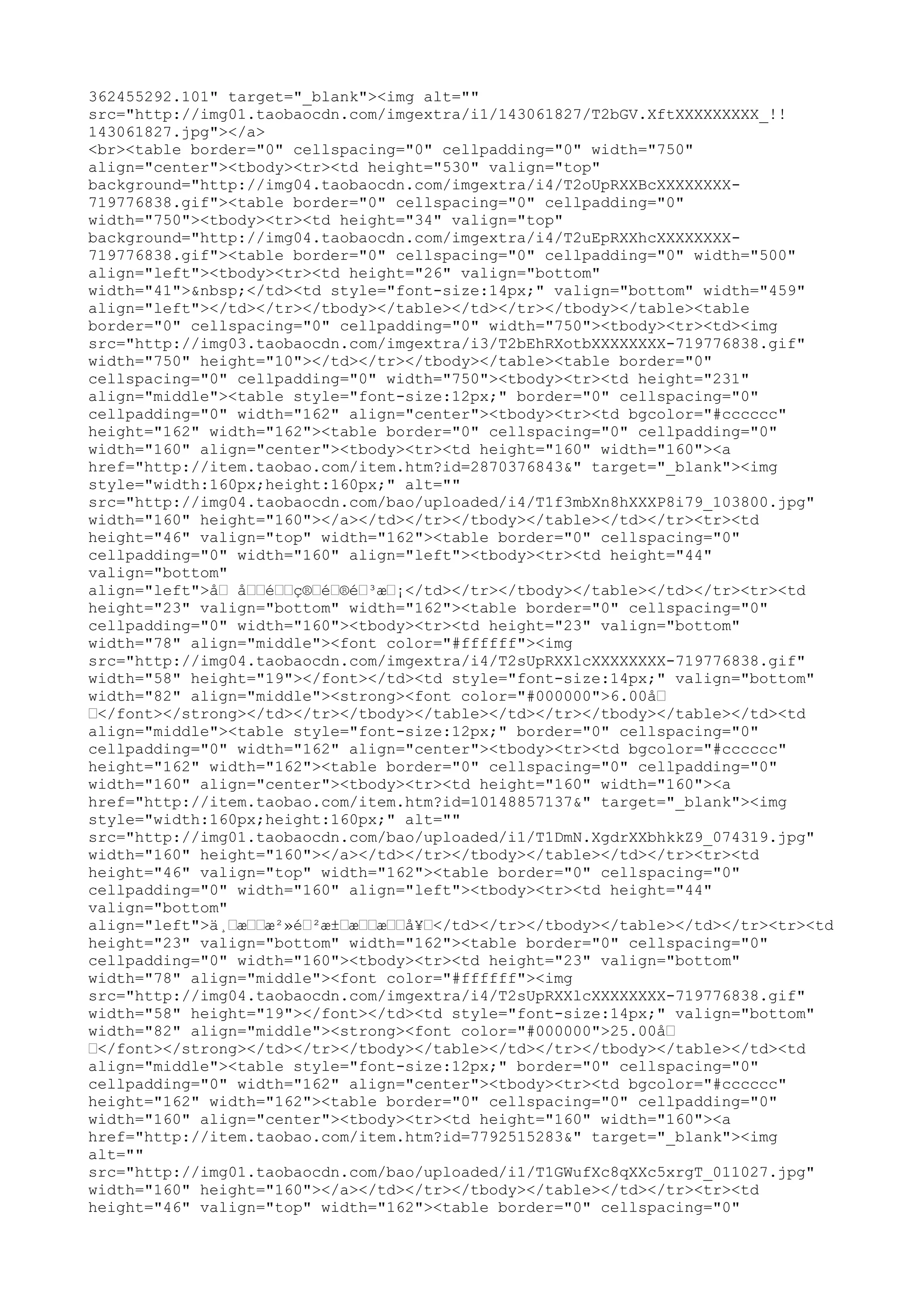 362455292.101" target="_blank"><img alt=""
src="http://img01.taobaocdn.com/imgextra/i1/143061827/T2bGV.XftXXXXXXXXX_!!
143061827.jpg"></a>
<br><table border="0" cellspacing="0" cellpadding="0" width="750"
align="center"><tbody><tr><td height="530" valign="top"
background="http://img04.taobaocdn.com/imgextra/i4/T2oUpRXXBcXXXXXXXX-
719776838.gif"><table border="0" cellspacing="0" cellpadding="0"
width="750"><tbody><tr><td height="34" valign="top"
background="http://img04.taobaocdn.com/imgextra/i4/T2uEpRXXhcXXXXXXXX-
719776838.gif"><table border="0" cellspacing="0" cellpadding="0" width="500"
align="left"><tbody><tr><td height="26" valign="bottom"
width="41">&nbsp;</td><td style="font-size:14px;" valign="bottom" width="459"
align="left"></td></tr></tbody></table></td></tr></tbody></table><table
border="0" cellspacing="0" cellpadding="0" width="750"><tbody><tr><td><img
src="http://img03.taobaocdn.com/imgextra/i3/T2bEhRXotbXXXXXXXX-719776838.gif"
width="750" height="10"></td></tr></tbody></table><table border="0"
cellspacing="0" cellpadding="0" width="750"><tbody><tr><td height="231"
align="middle"><table style="font-size:12px;" border="0" cellspacing="0"
cellpadding="0" width="162" align="center"><tbody><tr><td bgcolor="#cccccc"
height="162" width="162"><table border="0" cellspacing="0" cellpadding="0"
width="160" align="center"><tbody><tr><td height="160" width="160"><a
href="http://item.taobao.com/item.htm?id=2870376843&" target="_blank"><img
style="width:160px;height:160px;" alt=""
src="http://img04.taobaocdn.com/bao/uploaded/i4/T1f3mbXn8hXXXP8i79_103800.jpg"
width="160" height="160"></a></td></tr></tbody></table></td></tr><tr><td
height="46" valign="top" width="162"><table border="0" cellspacing="0"
cellpadding="0" width="160" align="left"><tbody><tr><td height="44"
valign="bottom"
align="left">å… å……é……ç®…é…®é…³æ…¡</td></tr></tbody></table></td></tr><tr><td
height="23" valign="bottom" width="162"><table border="0" cellspacing="0"
cellpadding="0" width="160"><tbody><tr><td height="23" valign="bottom"
width="78" align="middle"><font color="#ffffff"><img
src="http://img04.taobaocdn.com/imgextra/i4/T2sUpRXXlcXXXXXXXX-719776838.gif"
width="58" height="19"></font></td><td style="font-size:14px;" valign="bottom"
width="82" align="middle"><strong><font color="#000000">6.00å…
…</font></strong></td></tr></tbody></table></td></tr></tbody></table></td><td
align="middle"><table style="font-size:12px;" border="0" cellspacing="0"
cellpadding="0" width="162" align="center"><tbody><tr><td bgcolor="#cccccc"
height="162" width="162"><table border="0" cellspacing="0" cellpadding="0"
width="160" align="center"><tbody><tr><td height="160" width="160"><a
href="http://item.taobao.com/item.htm?id=10148857137&" target="_blank"><img
style="width:160px;height:160px;" alt=""
src="http://img01.taobaocdn.com/bao/uploaded/i1/T1DmN.XgdrXXbhkkZ9_074319.jpg"
width="160" height="160"></a></td></tr></tbody></table></td></tr><tr><td
height="46" valign="top" width="162"><table border="0" cellspacing="0"
cellpadding="0" width="160" align="left"><tbody><tr><td height="44"
valign="bottom"
align="left">ä¸…æ……æ²»é…²æ±…æ……æ……å¥…</td></tr></tbody></table></td></tr><tr><td
height="23" valign="bottom" width="162"><table border="0" cellspacing="0"
cellpadding="0" width="160"><tbody><tr><td height="23" valign="bottom"
width="78" align="middle"><font color="#ffffff"><img
src="http://img04.taobaocdn.com/imgextra/i4/T2sUpRXXlcXXXXXXXX-719776838.gif"
width="58" height="19"></font></td><td style="font-size:14px;" valign="bottom"
width="82" align="middle"><strong><font color="#000000">25.00å…
…</font></strong></td></tr></tbody></table></td></tr></tbody></table></td><td
align="middle"><table style="font-size:12px;" border="0" cellspacing="0"
cellpadding="0" width="162" align="center"><tbody><tr><td bgcolor="#cccccc"
height="162" width="162"><table border="0" cellspacing="0" cellpadding="0"
width="160" align="center"><tbody><tr><td height="160" width="160"><a
href="http://item.taobao.com/item.htm?id=7792515283&" target="_blank"><img
alt=""
src="http://img01.taobaocdn.com/bao/uploaded/i1/T1GWufXc8qXXc5xrgT_011027.jpg"
width="160" height="160"></a></td></tr></tbody></table></td></tr><tr><td
height="46" valign="top" width="162"><table border="0" cellspacing="0"
 