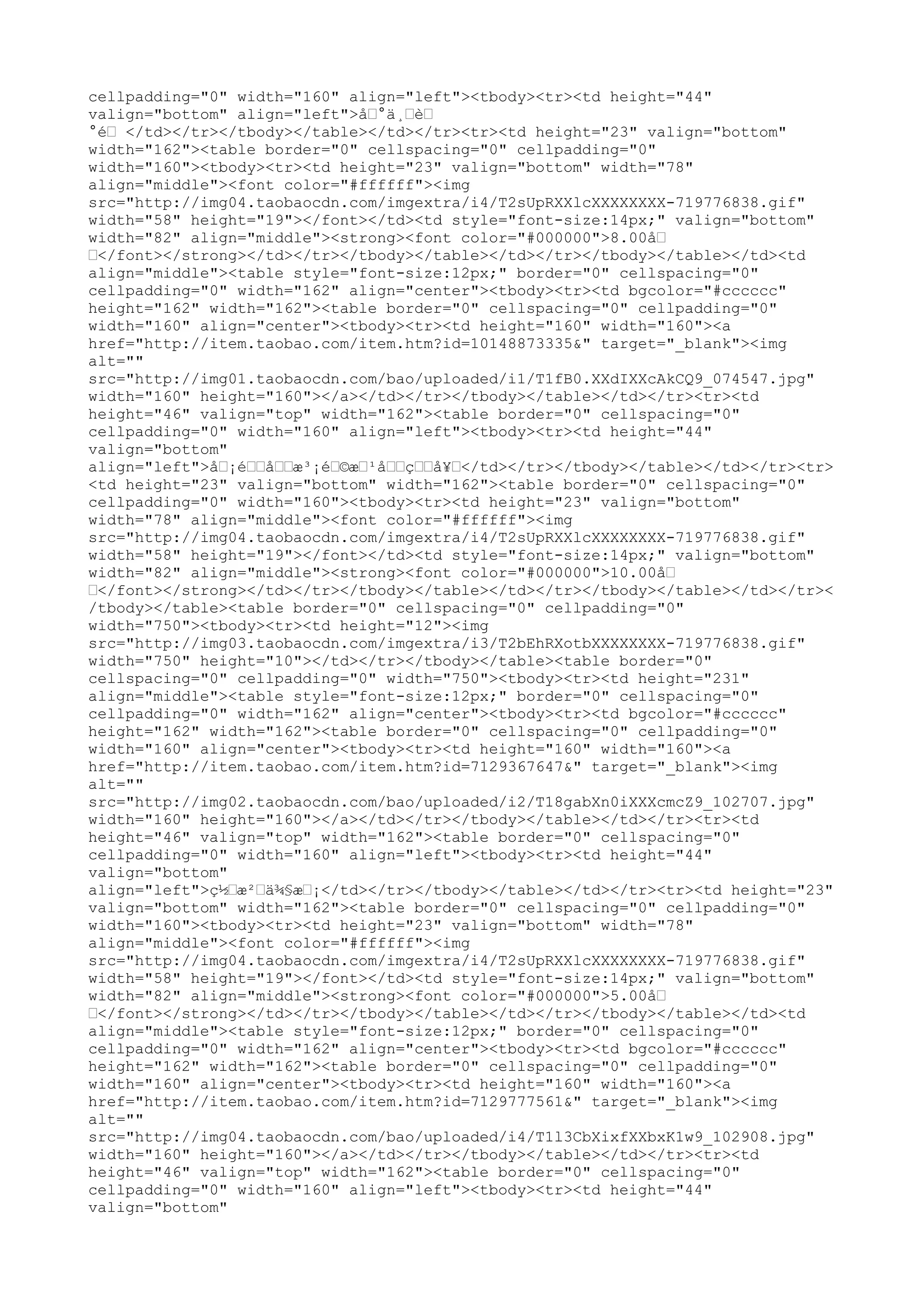 cellpadding="0" width="160" align="left"><tbody><tr><td height="44"
valign="bottom" align="left">å…°ä¸…è…
°é… </td></tr></tbody></table></td></tr><tr><td height="23" valign="bottom"
width="162"><table border="0" cellspacing="0" cellpadding="0"
width="160"><tbody><tr><td height="23" valign="bottom" width="78"
align="middle"><font color="#ffffff"><img
src="http://img04.taobaocdn.com/imgextra/i4/T2sUpRXXlcXXXXXXXX-719776838.gif"
width="58" height="19"></font></td><td style="font-size:14px;" valign="bottom"
width="82" align="middle"><strong><font color="#000000">8.00å…
…</font></strong></td></tr></tbody></table></td></tr></tbody></table></td><td
align="middle"><table style="font-size:12px;" border="0" cellspacing="0"
cellpadding="0" width="162" align="center"><tbody><tr><td bgcolor="#cccccc"
height="162" width="162"><table border="0" cellspacing="0" cellpadding="0"
width="160" align="center"><tbody><tr><td height="160" width="160"><a
href="http://item.taobao.com/item.htm?id=10148873335&" target="_blank"><img
alt=""
src="http://img01.taobaocdn.com/bao/uploaded/i1/T1fB0.XXdIXXcAkCQ9_074547.jpg"
width="160" height="160"></a></td></tr></tbody></table></td></tr><tr><td
height="46" valign="top" width="162"><table border="0" cellspacing="0"
cellpadding="0" width="160" align="left"><tbody><tr><td height="44"
valign="bottom"
align="left">å…¡é……å……æ³¡é…©æ…¹å……ç……å¥…</td></tr></tbody></table></td></tr><tr>
<td height="23" valign="bottom" width="162"><table border="0" cellspacing="0"
cellpadding="0" width="160"><tbody><tr><td height="23" valign="bottom"
width="78" align="middle"><font color="#ffffff"><img
src="http://img04.taobaocdn.com/imgextra/i4/T2sUpRXXlcXXXXXXXX-719776838.gif"
width="58" height="19"></font></td><td style="font-size:14px;" valign="bottom"
width="82" align="middle"><strong><font color="#000000">10.00å…
…</font></strong></td></tr></tbody></table></td></tr></tbody></table></td></tr><
/tbody></table><table border="0" cellspacing="0" cellpadding="0"
width="750"><tbody><tr><td height="12"><img
src="http://img03.taobaocdn.com/imgextra/i3/T2bEhRXotbXXXXXXXX-719776838.gif"
width="750" height="10"></td></tr></tbody></table><table border="0"
cellspacing="0" cellpadding="0" width="750"><tbody><tr><td height="231"
align="middle"><table style="font-size:12px;" border="0" cellspacing="0"
cellpadding="0" width="162" align="center"><tbody><tr><td bgcolor="#cccccc"
height="162" width="162"><table border="0" cellspacing="0" cellpadding="0"
width="160" align="center"><tbody><tr><td height="160" width="160"><a
href="http://item.taobao.com/item.htm?id=7129367647&" target="_blank"><img
alt=""
src="http://img02.taobaocdn.com/bao/uploaded/i2/T18gabXn0iXXXcmcZ9_102707.jpg"
width="160" height="160"></a></td></tr></tbody></table></td></tr><tr><td
height="46" valign="top" width="162"><table border="0" cellspacing="0"
cellpadding="0" width="160" align="left"><tbody><tr><td height="44"
valign="bottom"
align="left">ç½…æ²…ä¾§æ…¡</td></tr></tbody></table></td></tr><tr><td height="23"
valign="bottom" width="162"><table border="0" cellspacing="0" cellpadding="0"
width="160"><tbody><tr><td height="23" valign="bottom" width="78"
align="middle"><font color="#ffffff"><img
src="http://img04.taobaocdn.com/imgextra/i4/T2sUpRXXlcXXXXXXXX-719776838.gif"
width="58" height="19"></font></td><td style="font-size:14px;" valign="bottom"
width="82" align="middle"><strong><font color="#000000">5.00å…
…</font></strong></td></tr></tbody></table></td></tr></tbody></table></td><td
align="middle"><table style="font-size:12px;" border="0" cellspacing="0"
cellpadding="0" width="162" align="center"><tbody><tr><td bgcolor="#cccccc"
height="162" width="162"><table border="0" cellspacing="0" cellpadding="0"
width="160" align="center"><tbody><tr><td height="160" width="160"><a
href="http://item.taobao.com/item.htm?id=7129777561&" target="_blank"><img
alt=""
src="http://img04.taobaocdn.com/bao/uploaded/i4/T1l3CbXixfXXbxK1w9_102908.jpg"
width="160" height="160"></a></td></tr></tbody></table></td></tr><tr><td
height="46" valign="top" width="162"><table border="0" cellspacing="0"
cellpadding="0" width="160" align="left"><tbody><tr><td height="44"
valign="bottom"
 