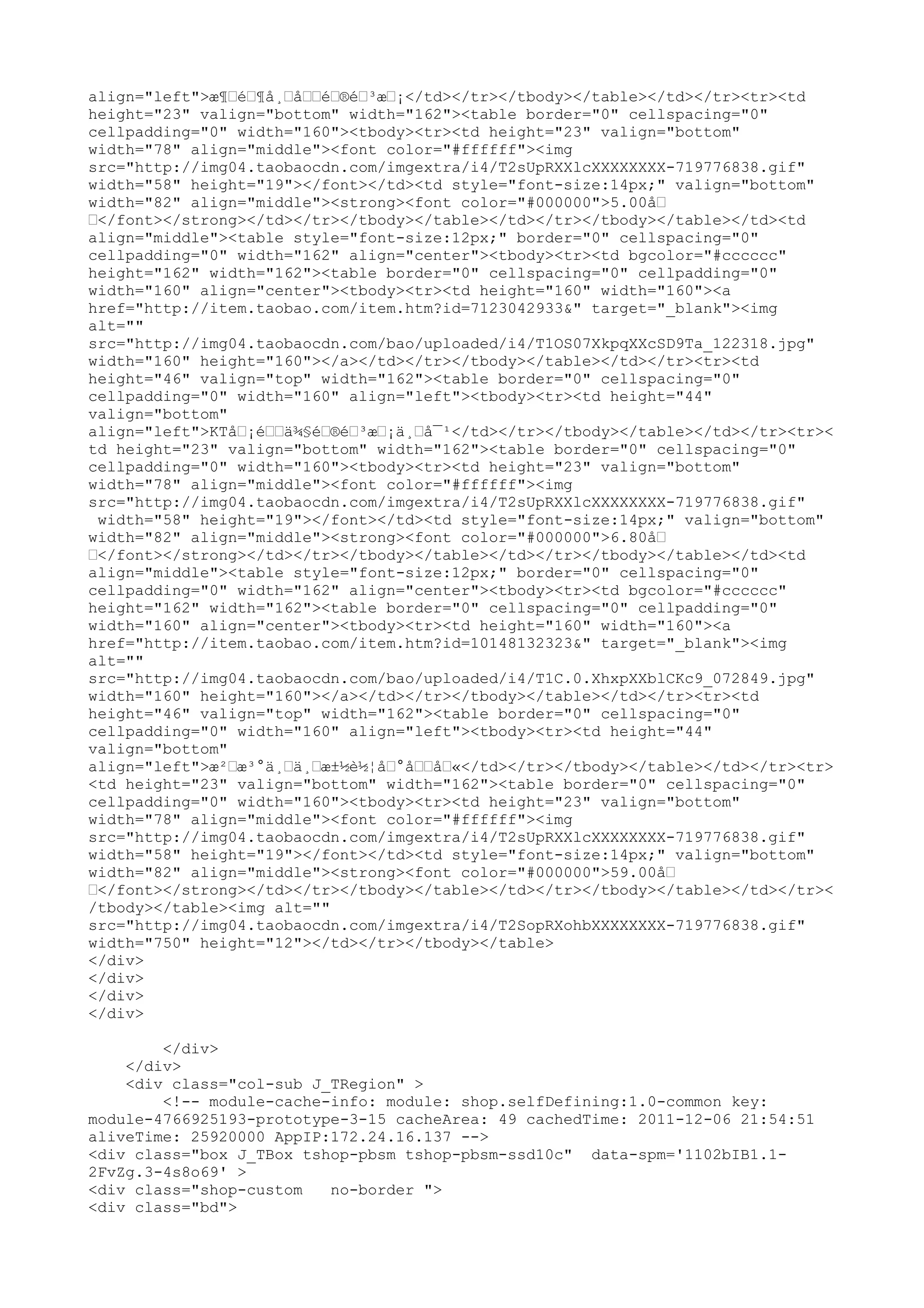 align="left">æ¶…é…¶å¸…å……é…®é…³æ…¡</td></tr></tbody></table></td></tr><tr><td
height="23" valign="bottom" width="162"><table border="0" cellspacing="0"
cellpadding="0" width="160"><tbody><tr><td height="23" valign="bottom"
width="78" align="middle"><font color="#ffffff"><img
src="http://img04.taobaocdn.com/imgextra/i4/T2sUpRXXlcXXXXXXXX-719776838.gif"
width="58" height="19"></font></td><td style="font-size:14px;" valign="bottom"
width="82" align="middle"><strong><font color="#000000">5.00å…
…</font></strong></td></tr></tbody></table></td></tr></tbody></table></td><td
align="middle"><table style="font-size:12px;" border="0" cellspacing="0"
cellpadding="0" width="162" align="center"><tbody><tr><td bgcolor="#cccccc"
height="162" width="162"><table border="0" cellspacing="0" cellpadding="0"
width="160" align="center"><tbody><tr><td height="160" width="160"><a
href="http://item.taobao.com/item.htm?id=7123042933&" target="_blank"><img
alt=""
src="http://img04.taobaocdn.com/bao/uploaded/i4/T1OS07XkpqXXcSD9Ta_122318.jpg"
width="160" height="160"></a></td></tr></tbody></table></td></tr><tr><td
height="46" valign="top" width="162"><table border="0" cellspacing="0"
cellpadding="0" width="160" align="left"><tbody><tr><td height="44"
valign="bottom"
align="left">KTå…¡é……ä¾§é…®é…³æ…¡ä¸…å¯¹</td></tr></tbody></table></td></tr><tr><
td height="23" valign="bottom" width="162"><table border="0" cellspacing="0"
cellpadding="0" width="160"><tbody><tr><td height="23" valign="bottom"
width="78" align="middle"><font color="#ffffff"><img
src="http://img04.taobaocdn.com/imgextra/i4/T2sUpRXXlcXXXXXXXX-719776838.gif"
 width="58" height="19"></font></td><td style="font-size:14px;" valign="bottom"
width="82" align="middle"><strong><font color="#000000">6.80å…
…</font></strong></td></tr></tbody></table></td></tr></tbody></table></td><td
align="middle"><table style="font-size:12px;" border="0" cellspacing="0"
cellpadding="0" width="162" align="center"><tbody><tr><td bgcolor="#cccccc"
height="162" width="162"><table border="0" cellspacing="0" cellpadding="0"
width="160" align="center"><tbody><tr><td height="160" width="160"><a
href="http://item.taobao.com/item.htm?id=10148132323&" target="_blank"><img
alt=""
src="http://img04.taobaocdn.com/bao/uploaded/i4/T1C.0.XhxpXXblCKc9_072849.jpg"
width="160" height="160"></a></td></tr></tbody></table></td></tr><tr><td
height="46" valign="top" width="162"><table border="0" cellspacing="0"
cellpadding="0" width="160" align="left"><tbody><tr><td height="44"
valign="bottom"
align="left">æ²…æ³°ä¸…ä¸…æ±½è½¦å…°å……å…«</td></tr></tbody></table></td></tr><tr>
<td height="23" valign="bottom" width="162"><table border="0" cellspacing="0"
cellpadding="0" width="160"><tbody><tr><td height="23" valign="bottom"
width="78" align="middle"><font color="#ffffff"><img
src="http://img04.taobaocdn.com/imgextra/i4/T2sUpRXXlcXXXXXXXX-719776838.gif"
width="58" height="19"></font></td><td style="font-size:14px;" valign="bottom"
width="82" align="middle"><strong><font color="#000000">59.00å…
…</font></strong></td></tr></tbody></table></td></tr></tbody></table></td></tr><
/tbody></table><img alt=""
src="http://img04.taobaocdn.com/imgextra/i4/T2SopRXohbXXXXXXXX-719776838.gif"
width="750" height="12"></td></tr></tbody></table>
</div>
</div>
</div>
</div>

        </div>
    </div>
    <div class="col-sub J_TRegion" >
        <!-- module-cache-info: module: shop.selfDefining:1.0-common key:
module-4766925193-prototype-3-15 cacheArea: 49 cachedTime: 2011-12-06 21:54:51
aliveTime: 25920000 AppIP:172.24.16.137 -->
<div class="box J_TBox tshop-pbsm tshop-pbsm-ssd10c" data-spm='1102bIB1.1-
2FvZg.3-4s8o69' >
<div class="shop-custom   no-border ">
<div class="bd">
 