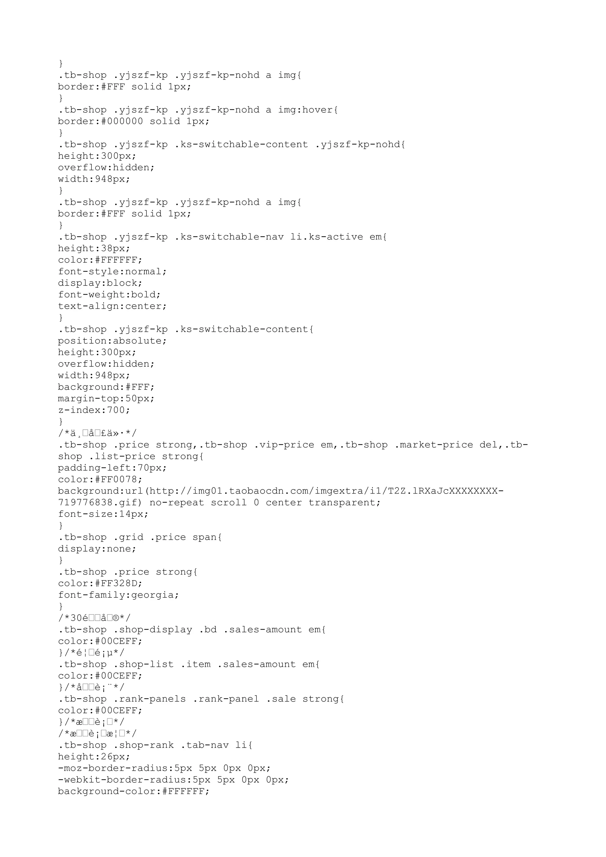 }
.tb-shop .yjszf-kp .yjszf-kp-nohd a img{
border:#FFF solid 1px;
}
.tb-shop .yjszf-kp .yjszf-kp-nohd a img:hover{
border:#000000 solid 1px;
}
.tb-shop .yjszf-kp .ks-switchable-content .yjszf-kp-nohd{
height:300px;
overflow:hidden;
width:948px;
}
.tb-shop .yjszf-kp .yjszf-kp-nohd a img{
border:#FFF solid 1px;
}
.tb-shop .yjszf-kp .ks-switchable-nav li.ks-active em{
height:38px;
color:#FFFFFF;
font-style:normal;
display:block;
font-weight:bold;
text-align:center;
}
.tb-shop .yjszf-kp .ks-switchable-content{
position:absolute;
height:300px;
overflow:hidden;
width:948px;
background:#FFF;
margin-top:50px;
z-index:700;
}
/*ä¸–å–£ä»·*/
.tb-shop .price strong,.tb-shop .vip-price em,.tb-shop .market-price del,.tb-
shop .list-price strong{
padding-left:70px;
color:#FF0078;
background:url(http://img01.taobaocdn.com/imgextra/i1/T2Z.lRXaJcXXXXXXXX-
719776838.gif) no-repeat scroll 0 center transparent;
font-size:14px;
}
.tb-shop .grid .price span{
display:none;
}
.tb-shop .price strong{
color:#FF328D;
font-family:georgia;
}
/*30é––å–®*/
.tb-shop .shop-display .bd .sales-amount em{
color:#00CEFF;
}/*é¦–é¡µ*/
.tb-shop .shop-list .item .sales-amount em{
color:#00CEFF;
}/*å––è¡¨*/
.tb-shop .rank-panels .rank-panel .sale strong{
color:#00CEFF;
}/*æ––è¡–*/
/*æ––è¡–æ¦–*/
.tb-shop .shop-rank .tab-nav li{
height:26px;
-moz-border-radius:5px 5px 0px 0px;
-webkit-border-radius:5px 5px 0px 0px;
background-color:#FFFFFF;
 