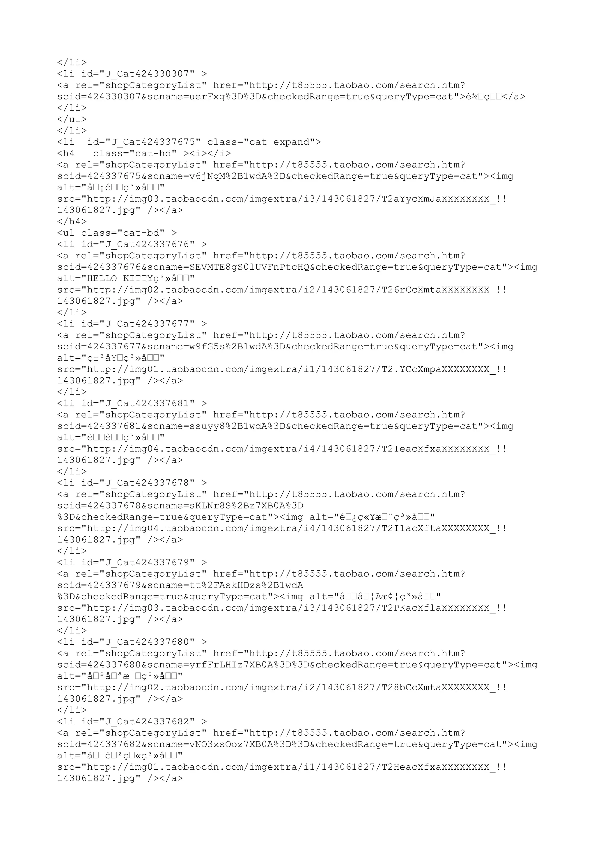 </li>
<li id="J_Cat424330307" >
<a rel="shopCategoryList" href="http://t85555.taobao.com/search.htm?
scid=424330307&scname=uerFxg%3D%3D&checkedRange=true&queryType=cat">é¾œçœœ</a>
</li>
</ul>
</li>
<li id="J_Cat424337675" class="cat expand">
<h4   class="cat-hd" ><i></i>
<a rel="shopCategoryList" href="http://t85555.taobao.com/search.htm?
scid=424337675&scname=v6jNqM%2B1wdA%3D&checkedRange=true&queryType=cat"><img
alt="åœ¡éœœç³»åœœ"
src="http://img03.taobaocdn.com/imgextra/i3/143061827/T2aYycXmJaXXXXXXXX_!!
143061827.jpg" /></a>
</h4>
<ul class="cat-bd" >
<li id="J_Cat424337676" >
<a rel="shopCategoryList" href="http://t85555.taobao.com/search.htm?
scid=424337676&scname=SEVMTE8gS0lUVFnPtcHQ&checkedRange=true&queryType=cat"><img
alt="HELLO KITTYç³»åœœ"
src="http://img02.taobaocdn.com/imgextra/i2/143061827/T26rCcXmtaXXXXXXXX_!!
143061827.jpg" /></a>
</li>
<li id="J_Cat424337677" >
<a rel="shopCategoryList" href="http://t85555.taobao.com/search.htm?
scid=424337677&scname=w9fG5s%2B1wdA%3D&checkedRange=true&queryType=cat"><img
alt="ç±³å¥œç³»åœœ"
src="http://img01.taobaocdn.com/imgextra/i1/143061827/T2.YCcXmpaXXXXXXXX_!!
143061827.jpg" /></a>
</li>
<li id="J_Cat424337681" >
<a rel="shopCategoryList" href="http://t85555.taobao.com/search.htm?
scid=424337681&scname=ssuyy8%2B1wdA%3D&checkedRange=true&queryType=cat"><img
alt="èœœèœœç³»åœœ"
src="http://img04.taobaocdn.com/imgextra/i4/143061827/T2IeacXfxaXXXXXXXX_!!
143061827.jpg" /></a>
</li>
<li id="J_Cat424337678" >
<a rel="shopCategoryList" href="http://t85555.taobao.com/search.htm?
scid=424337678&scname=sKLNr8S%2Bz7XB0A%3D
%3D&checkedRange=true&queryType=cat"><img alt="éœ¿ç«¥æœ¨ç³»åœœ"
src="http://img04.taobaocdn.com/imgextra/i4/143061827/T2I1acXftaXXXXXXXX_!!
143061827.jpg" /></a>
</li>
<li id="J_Cat424337679" >
<a rel="shopCategoryList" href="http://t85555.taobao.com/search.htm?
scid=424337679&scname=tt%2FAskHDzs%2B1wdA
%3D&checkedRange=true&queryType=cat"><img alt="åœœåœ¦Aæ¢¦ç³»åœœ"
src="http://img03.taobaocdn.com/imgextra/i3/143061827/T2PKacXflaXXXXXXXX_!!
143061827.jpg" /></a>
</li>
<li id="J_Cat424337680" >
<a rel="shopCategoryList" href="http://t85555.taobao.com/search.htm?
scid=424337680&scname=yrfFrLHIz7XB0A%3D%3D&checkedRange=true&queryType=cat"><img
alt="åœ²åœªæ¯œç³»åœœ"
src="http://img02.taobaocdn.com/imgextra/i2/143061827/T28bCcXmtaXXXXXXXX_!!
143061827.jpg" /></a>
</li>
<li id="J_Cat424337682" >
<a rel="shopCategoryList" href="http://t85555.taobao.com/search.htm?
scid=424337682&scname=vNO3xsOoz7XB0A%3D%3D&checkedRange=true&queryType=cat"><img
alt="åœ èœ²çœ«ç³»åœœ"
src="http://img01.taobaocdn.com/imgextra/i1/143061827/T2HeacXfxaXXXXXXXX_!!
143061827.jpg" /></a>
 