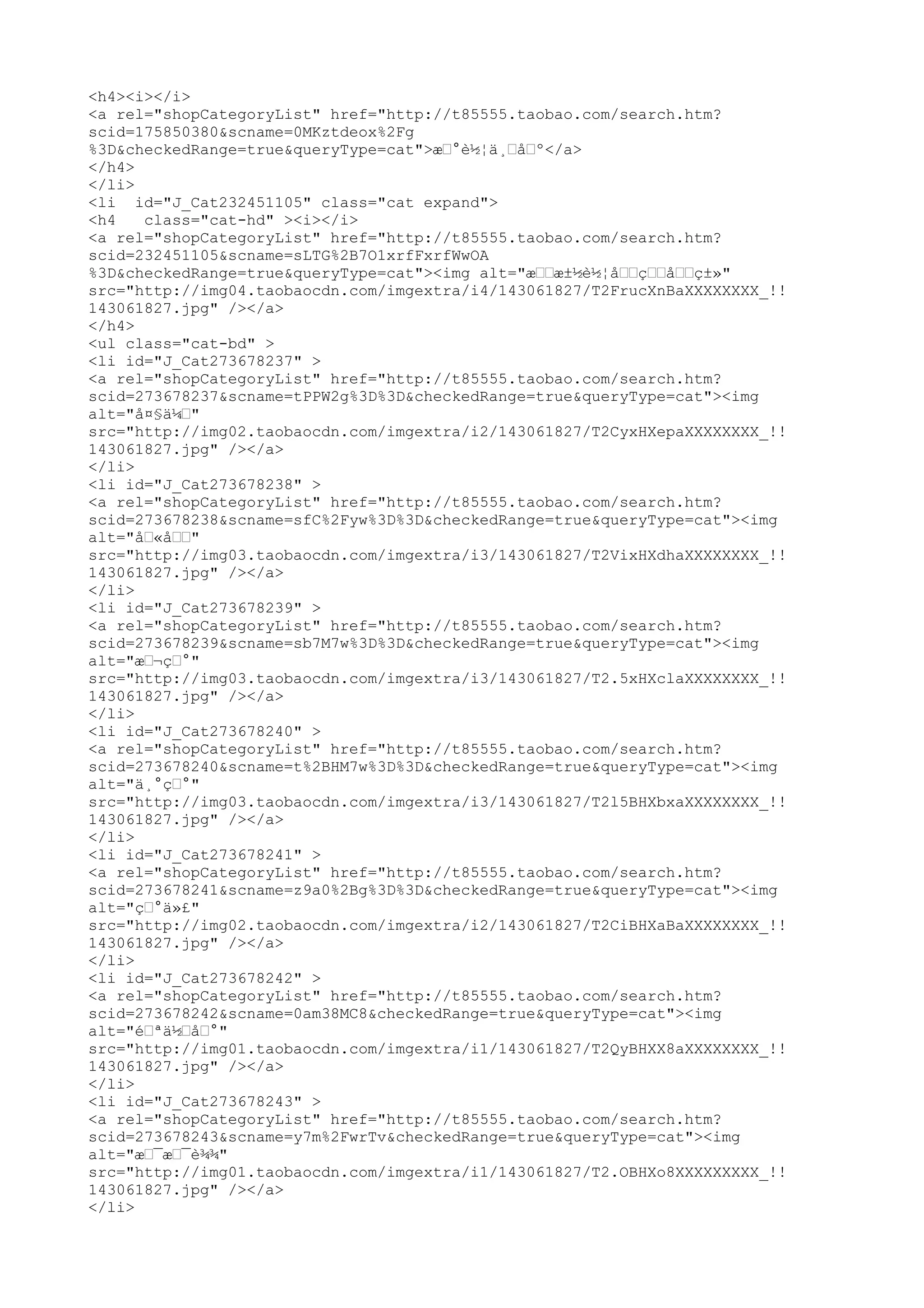 <h4><i></i>
<a rel="shopCategoryList" href="http://t85555.taobao.com/search.htm?
scid=175850380&scname=0MKztdeox%2Fg
%3D&checkedRange=true&queryType=cat">æœ°è½¦ä¸œåœº</a>
</h4>
</li>
<li id="J_Cat232451105" class="cat expand">
<h4   class="cat-hd" ><i></i>
<a rel="shopCategoryList" href="http://t85555.taobao.com/search.htm?
scid=232451105&scname=sLTG%2B7O1xrfFxrfWwOA
%3D&checkedRange=true&queryType=cat"><img alt="æœœæ±½è½¦åœœçœœåœœç±»"
src="http://img04.taobaocdn.com/imgextra/i4/143061827/T2FrucXnBaXXXXXXXX_!!
143061827.jpg" /></a>
</h4>
<ul class="cat-bd" >
<li id="J_Cat273678237" >
<a rel="shopCategoryList" href="http://t85555.taobao.com/search.htm?
scid=273678237&scname=tPPW2g%3D%3D&checkedRange=true&queryType=cat"><img
alt="å¤§ä¼œ"
src="http://img02.taobaocdn.com/imgextra/i2/143061827/T2CyxHXepaXXXXXXXX_!!
143061827.jpg" /></a>
</li>
<li id="J_Cat273678238" >
<a rel="shopCategoryList" href="http://t85555.taobao.com/search.htm?
scid=273678238&scname=sfC%2Fyw%3D%3D&checkedRange=true&queryType=cat"><img
alt="åœ«åœœ"
src="http://img03.taobaocdn.com/imgextra/i3/143061827/T2VixHXdhaXXXXXXXX_!!
143061827.jpg" /></a>
</li>
<li id="J_Cat273678239" >
<a rel="shopCategoryList" href="http://t85555.taobao.com/search.htm?
scid=273678239&scname=sb7M7w%3D%3D&checkedRange=true&queryType=cat"><img
alt="æœ¬çœ°"
src="http://img03.taobaocdn.com/imgextra/i3/143061827/T2.5xHXclaXXXXXXXX_!!
143061827.jpg" /></a>
</li>
<li id="J_Cat273678240" >
<a rel="shopCategoryList" href="http://t85555.taobao.com/search.htm?
scid=273678240&scname=t%2BHM7w%3D%3D&checkedRange=true&queryType=cat"><img
alt="ä¸°çœ°"
src="http://img03.taobaocdn.com/imgextra/i3/143061827/T2l5BHXbxaXXXXXXXX_!!
143061827.jpg" /></a>
</li>
<li id="J_Cat273678241" >
<a rel="shopCategoryList" href="http://t85555.taobao.com/search.htm?
scid=273678241&scname=z9a0%2Bg%3D%3D&checkedRange=true&queryType=cat"><img
alt="çœ°ä»£"
src="http://img02.taobaocdn.com/imgextra/i2/143061827/T2CiBHXaBaXXXXXXXX_!!
143061827.jpg" /></a>
</li>
<li id="J_Cat273678242" >
<a rel="shopCategoryList" href="http://t85555.taobao.com/search.htm?
scid=273678242&scname=0am38MC8&checkedRange=true&queryType=cat"><img
alt="éœªä½œåœ°"
src="http://img01.taobaocdn.com/imgextra/i1/143061827/T2QyBHXX8aXXXXXXXX_!!
143061827.jpg" /></a>
</li>
<li id="J_Cat273678243" >
<a rel="shopCategoryList" href="http://t85555.taobao.com/search.htm?
scid=273678243&scname=y7m%2FwrTv&checkedRange=true&queryType=cat"><img
alt="æœ¯æœ¯è¾¾"
src="http://img01.taobaocdn.com/imgextra/i1/143061827/T2.OBHXo8XXXXXXXXX_!!
143061827.jpg" /></a>
</li>
 