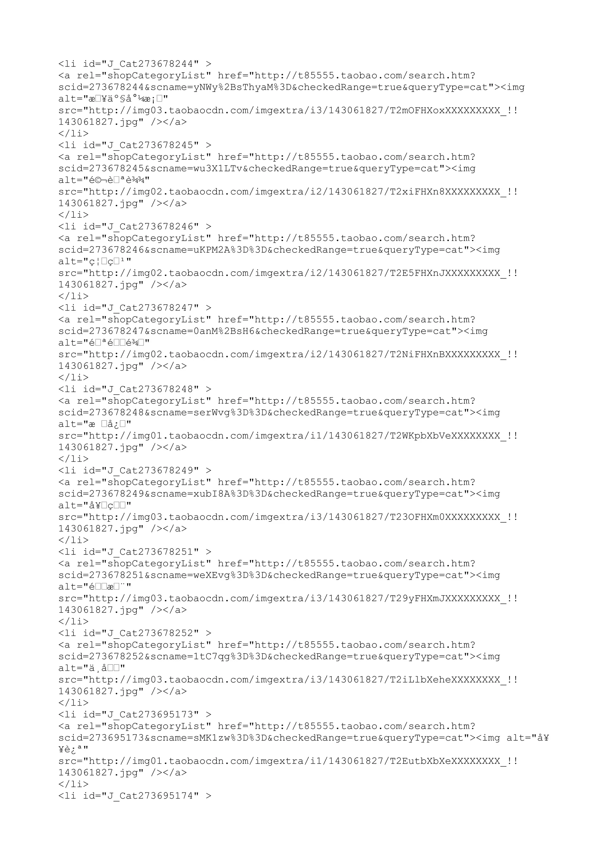<li id="J_Cat273678244" >
<a rel="shopCategoryList" href="http://t85555.taobao.com/search.htm?
scid=273678244&scname=yNWy%2BsThyaM%3D&checkedRange=true&queryType=cat"><img
alt="æœ¥äº§å°¼æ¡œ"
src="http://img03.taobaocdn.com/imgextra/i3/143061827/T2mOFHXoxXXXXXXXXX_!!
143061827.jpg" /></a>
</li>
<li id="J_Cat273678245" >
<a rel="shopCategoryList" href="http://t85555.taobao.com/search.htm?
scid=273678245&scname=wu3X1LTv&checkedRange=true&queryType=cat"><img
alt="é©¬èœªè¾¾"
src="http://img02.taobaocdn.com/imgextra/i2/143061827/T2xiFHXn8XXXXXXXXX_!!
143061827.jpg" /></a>
</li>
<li id="J_Cat273678246" >
<a rel="shopCategoryList" href="http://t85555.taobao.com/search.htm?
scid=273678246&scname=uKPM2A%3D%3D&checkedRange=true&queryType=cat"><img
alt="ç¦œçœ¹"
src="http://img02.taobaocdn.com/imgextra/i2/143061827/T2E5FHXnJXXXXXXXXX_!!
143061827.jpg" /></a>
</li>
<li id="J_Cat273678247" >
<a rel="shopCategoryList" href="http://t85555.taobao.com/search.htm?
scid=273678247&scname=0anM%2BsH6&checkedRange=true&queryType=cat"><img
alt="éœªéœœé¾œ"
src="http://img02.taobaocdn.com/imgextra/i2/143061827/T2NiFHXnBXXXXXXXXX_!!
143061827.jpg" /></a>
</li>
<li id="J_Cat273678248" >
<a rel="shopCategoryList" href="http://t85555.taobao.com/search.htm?
scid=273678248&scname=serWvg%3D%3D&checkedRange=true&queryType=cat"><img
alt="æ œå¿œ"
src="http://img01.taobaocdn.com/imgextra/i1/143061827/T2WKpbXbVeXXXXXXXX_!!
143061827.jpg" /></a>
</li>
<li id="J_Cat273678249" >
<a rel="shopCategoryList" href="http://t85555.taobao.com/search.htm?
scid=273678249&scname=xubI8A%3D%3D&checkedRange=true&queryType=cat"><img
alt="å¥œçœœ"
src="http://img03.taobaocdn.com/imgextra/i3/143061827/T23OFHXm0XXXXXXXXX_!!
143061827.jpg" /></a>
</li>
<li id="J_Cat273678251" >
<a rel="shopCategoryList" href="http://t85555.taobao.com/search.htm?
scid=273678251&scname=weXEvg%3D%3D&checkedRange=true&queryType=cat"><img
alt="éœœæœ¨"
src="http://img03.taobaocdn.com/imgextra/i3/143061827/T29yFHXmJXXXXXXXXX_!!
143061827.jpg" /></a>
</li>
<li id="J_Cat273678252" >
<a rel="shopCategoryList" href="http://t85555.taobao.com/search.htm?
scid=273678252&scname=1tC7qg%3D%3D&checkedRange=true&queryType=cat"><img
alt="ä¸åœœ"
src="http://img03.taobaocdn.com/imgextra/i3/143061827/T2iLlbXeheXXXXXXXX_!!
143061827.jpg" /></a>
</li>
<li id="J_Cat273695173" >
<a rel="shopCategoryList" href="http://t85555.taobao.com/search.htm?
scid=273695173&scname=sMK1zw%3D%3D&checkedRange=true&queryType=cat"><img alt="å¥
¥è¿ª"
src="http://img01.taobaocdn.com/imgextra/i1/143061827/T2EutbXbXeXXXXXXXX_!!
143061827.jpg" /></a>
</li>
<li id="J_Cat273695174" >
 