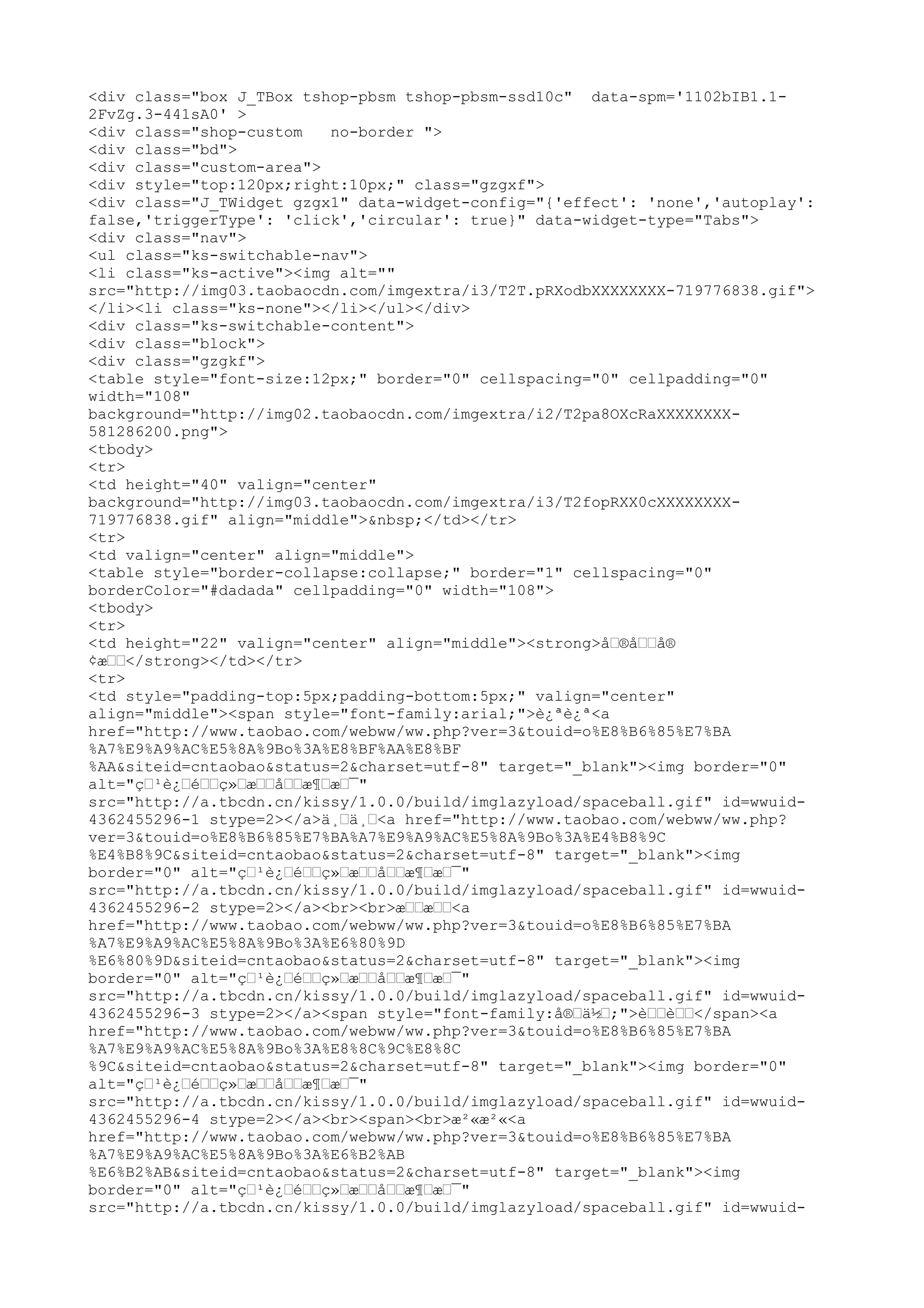 <div class="box J_TBox tshop-pbsm tshop-pbsm-ssd10c" data-spm='1102bIB1.1-
2FvZg.3-441sA0' >
<div class="shop-custom   no-border ">
<div class="bd">
<div class="custom-area">
<div style="top:120px;right:10px;" class="gzgxf">
<div class="J_TWidget gzgx1" data-widget-config="{'effect': 'none','autoplay':
false,'triggerType': 'click','circular': true}" data-widget-type="Tabs">
<div class="nav">
<ul class="ks-switchable-nav">
<li class="ks-active"><img alt=""
src="http://img03.taobaocdn.com/imgextra/i3/T2T.pRXodbXXXXXXXX-719776838.gif">
</li><li class="ks-none"></li></ul></div>
<div class="ks-switchable-content">
<div class="block">
<div class="gzgkf">
<table style="font-size:12px;" border="0" cellspacing="0" cellpadding="0"
width="108"
background="http://img02.taobaocdn.com/imgextra/i2/T2pa8OXcRaXXXXXXXX-
581286200.png">
<tbody>
<tr>
<td height="40" valign="center"
background="http://img03.taobaocdn.com/imgextra/i3/T2fopRXX0cXXXXXXXX-
719776838.gif" align="middle">&nbsp;</td></tr>
<tr>
<td valign="center" align="middle">
<table style="border-collapse:collapse;" border="1" cellspacing="0"
borderColor="#dadada" cellpadding="0" width="108">
<tbody>
<tr>
<td height="22" valign="center" align="middle"><strong>åœ®åœœå®
¢æœœ</strong></td></tr>
<tr>
<td style="padding-top:5px;padding-bottom:5px;" valign="center"
align="middle"><span style="font-family:arial;">è¿ªè¿ª<a
href="http://www.taobao.com/webww/ww.php?ver=3&touid=o%E8%B6%85%E7%BA
%A7%E9%A9%AC%E5%8A%9Bo%3A%E8%BF%AA%E8%BF
%AA&siteid=cntaobao&status=2&charset=utf-8" target="_blank"><img border="0"
alt="çœ¹è¿œéœœç»œæœœåœœæ¶œæœ¯"
src="http://a.tbcdn.cn/kissy/1.0.0/build/imglazyload/spaceball.gif" id=wwuid-
4362455296-1 stype=2></a>ä¸œä¸œ<a href="http://www.taobao.com/webww/ww.php?
ver=3&touid=o%E8%B6%85%E7%BA%A7%E9%A9%AC%E5%8A%9Bo%3A%E4%B8%9C
%E4%B8%9C&siteid=cntaobao&status=2&charset=utf-8" target="_blank"><img
border="0" alt="çœ¹è¿œéœœç»œæœœåœœæ¶œæœ¯"
src="http://a.tbcdn.cn/kissy/1.0.0/build/imglazyload/spaceball.gif" id=wwuid-
4362455296-2 stype=2></a><br><br>æœœæœœ<a
href="http://www.taobao.com/webww/ww.php?ver=3&touid=o%E8%B6%85%E7%BA
%A7%E9%A9%AC%E5%8A%9Bo%3A%E6%80%9D
%E6%80%9D&siteid=cntaobao&status=2&charset=utf-8" target="_blank"><img
border="0" alt="çœ¹è¿œéœœç»œæœœåœœæ¶œæœ¯"
src="http://a.tbcdn.cn/kissy/1.0.0/build/imglazyload/spaceball.gif" id=wwuid-
4362455296-3 stype=2></a><span style="font-family:å®œä½œ;">èœœèœœ</span><a
href="http://www.taobao.com/webww/ww.php?ver=3&touid=o%E8%B6%85%E7%BA
%A7%E9%A9%AC%E5%8A%9Bo%3A%E8%8C%9C%E8%8C
%9C&siteid=cntaobao&status=2&charset=utf-8" target="_blank"><img border="0"
alt="çœ¹è¿œéœœç»œæœœåœœæ¶œæœ¯"
src="http://a.tbcdn.cn/kissy/1.0.0/build/imglazyload/spaceball.gif" id=wwuid-
4362455296-4 stype=2></a><br><span><br>æ²«æ²«<a
href="http://www.taobao.com/webww/ww.php?ver=3&touid=o%E8%B6%85%E7%BA
%A7%E9%A9%AC%E5%8A%9Bo%3A%E6%B2%AB
%E6%B2%AB&siteid=cntaobao&status=2&charset=utf-8" target="_blank"><img
border="0" alt="çœ¹è¿œéœœç»œæœœåœœæ¶œæœ¯"
src="http://a.tbcdn.cn/kissy/1.0.0/build/imglazyload/spaceball.gif" id=wwuid-
 