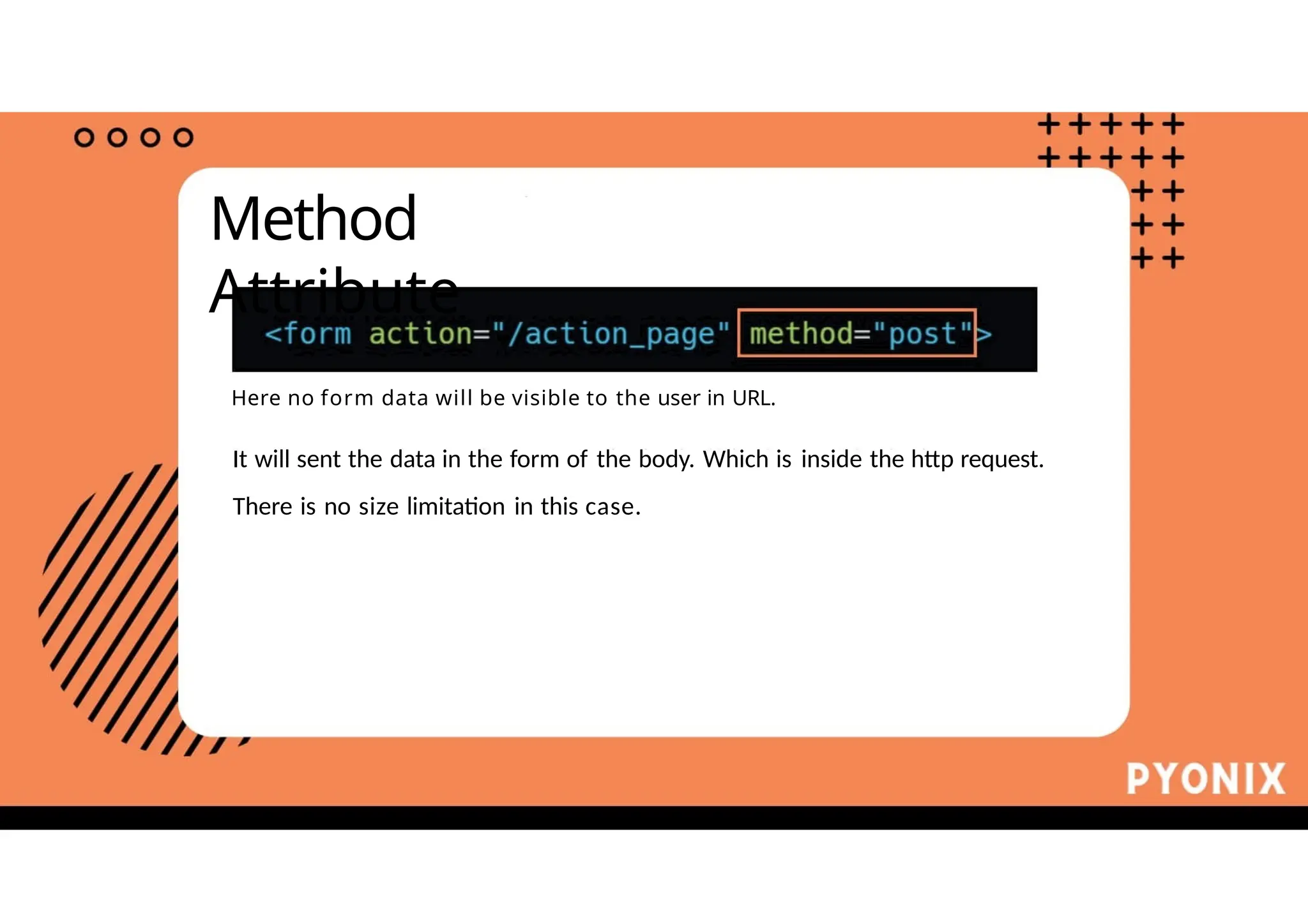 Method
Attribute
Here no form data will be visible to the user in URL.
It will sent the data in the form of the body. Which is inside the http request.
There is no size limitation in this case.
 