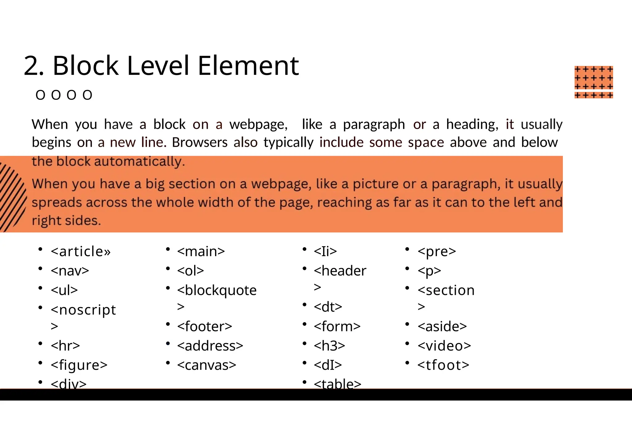 2. Block Level Element
O O O O
When you have a block on a webpage, like a paragraph or a heading, it usually
begins on a new line. Browsers also typically include some space above and below
• <article»
• <nav>
• <ul>
• <noscript
>
• <hr>
• <figure>
• <div>
• <main>
• <ol>
• <blockquote
>
• <footer>
• <address>
• <canvas>
• <Ii>
• <header
>
• <dt>
• <form>
• <h3>
• <dI>
• <table>
• <pre>
• <p>
• <section
>
• <aside>
• <video>
• <tfoot>
 