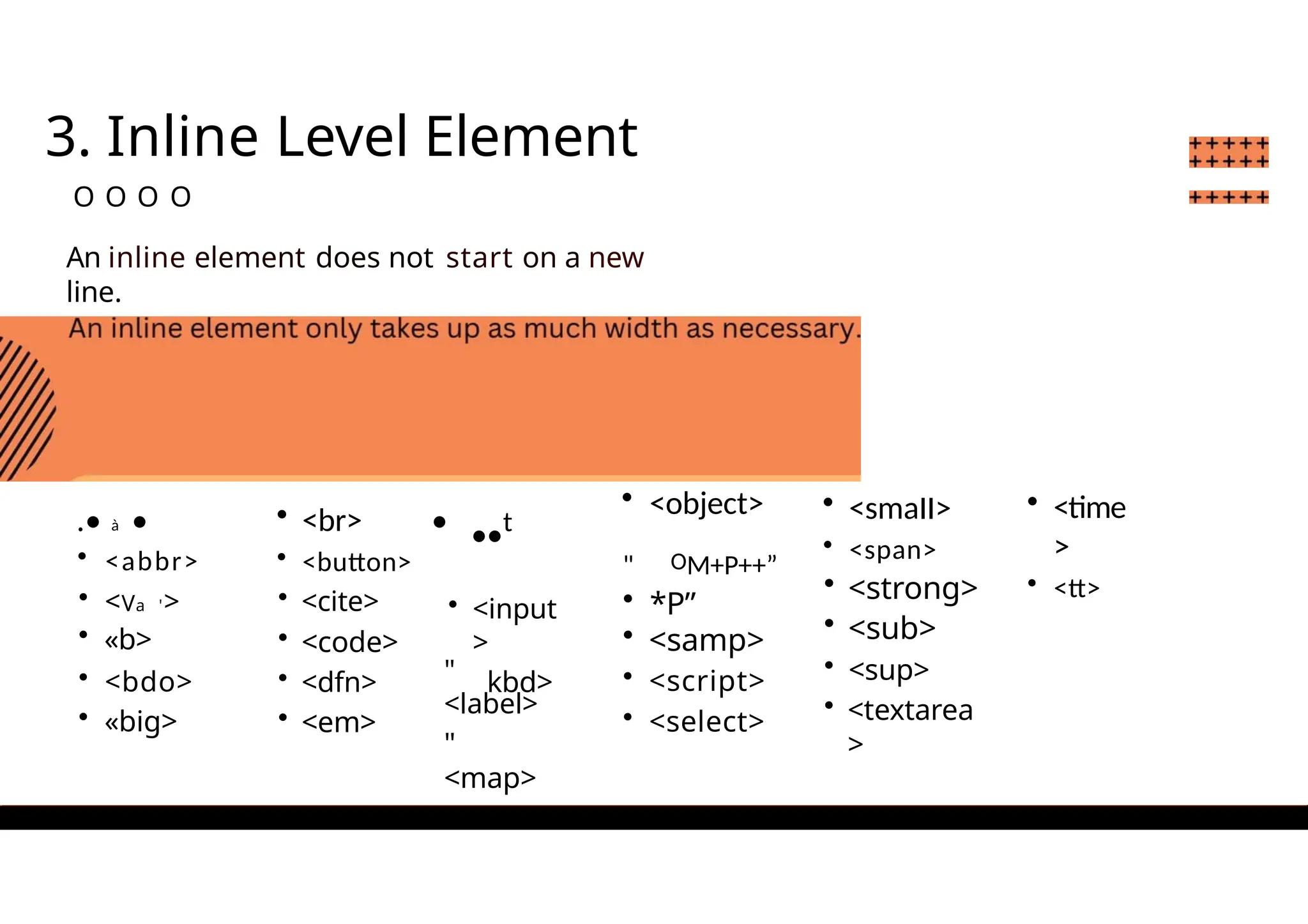 3. Inline Level Element
O O O O
An inline element does not start on a new
line.
.• à •
• <abbr>
• <Va '>
• «b>
• <bdo>
• «big>
• <br>
• <button>
• <cite>
• <code>
• <dfn>
• <em>
• ••t
• <input
>
kbd>
• <object>
" OM+P++”
• *P”
• <samp>
• <script>
• <select>
• <smaII>
• <span>
• <strong>
• <sub>
• <sup>
• <textarea
>
• <time
>
• <tt>
"
<label>
"
<map>
 