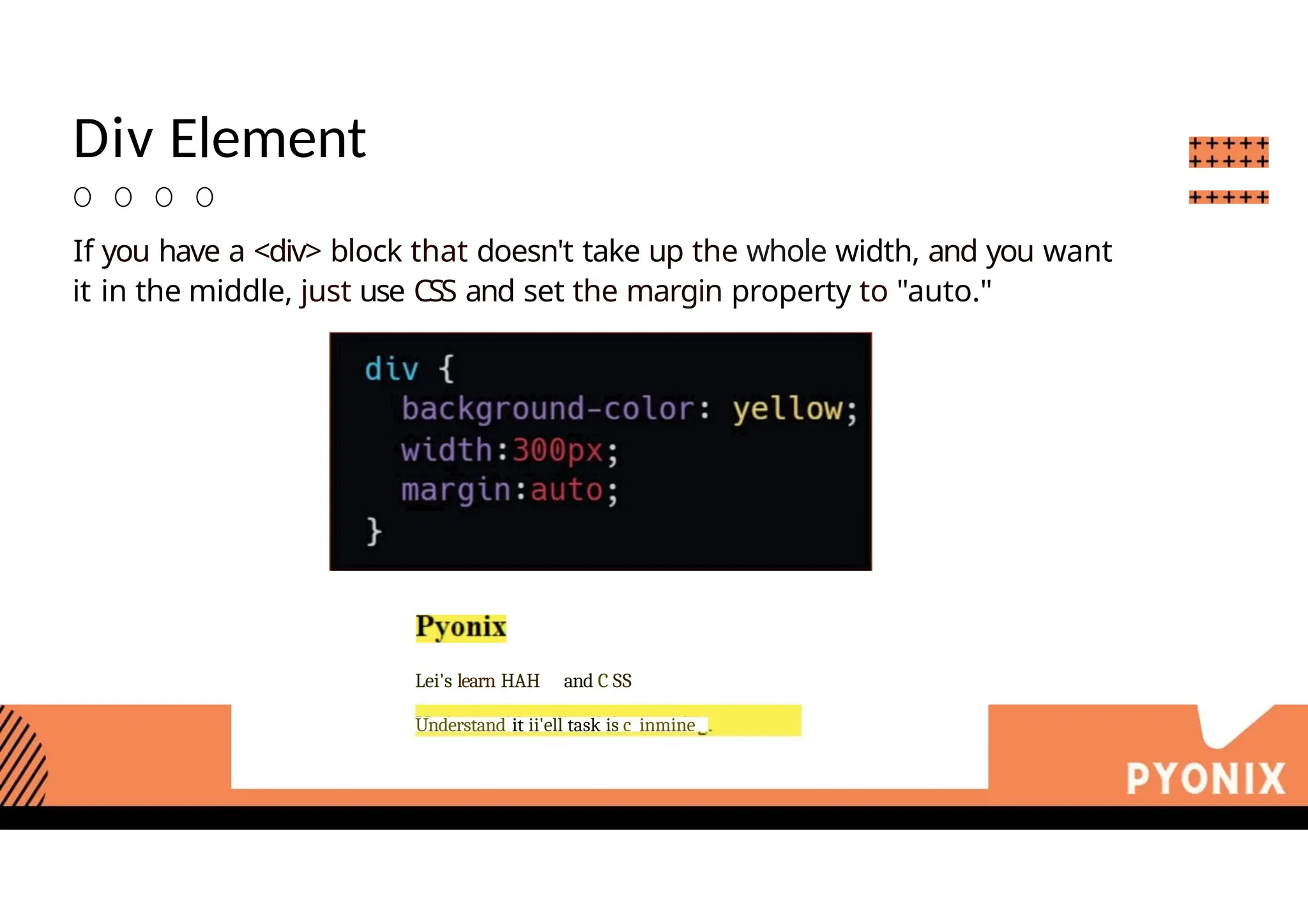 Div Element
O O O O
If you have a <div> block that doesn't take up the whole width, and you want
it in the middle, just use CSS and set the margin property to "auto."
Lei's learn HAH and C SS
Understand it ii'ell task is c inmine
 