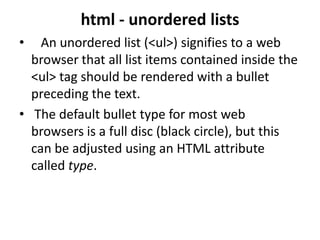 html - unordered lists
• An unordered list (<ul>) signifies to a web
browser that all list items contained inside the
<ul> tag should be rendered with a bullet
preceding the text.
• The default bullet type for most web
browsers is a full disc (black circle), but this
can be adjusted using an HTML attribute
called type.
 