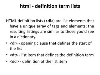 html - definition term lists
HTML definition lists (<dl>) are list elements that
have a unique array of tags and elements; the
resulting listings are similar to those you'd see
in a dictionary.
• <dl> - opening clause that defines the start of
the list
• <dt> - list item that defines the definition term
• <dd> - definition of the list item
 