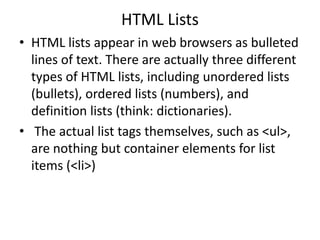 HTML Lists
• HTML lists appear in web browsers as bulleted
lines of text. There are actually three different
types of HTML lists, including unordered lists
(bullets), ordered lists (numbers), and
definition lists (think: dictionaries).
• The actual list tags themselves, such as <ul>,
are nothing but container elements for list
items (<li>)
 