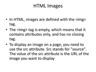 HTML Images
• In HTML, images are defined with the <img>
tag.
• The <img> tag is empty, which means that it
contains attributes only, and has no closing
tag.
• To display an image on a page, you need to
use the src attribute. Src stands for "source".
The value of the src attribute is the URL of the
image you want to display
 