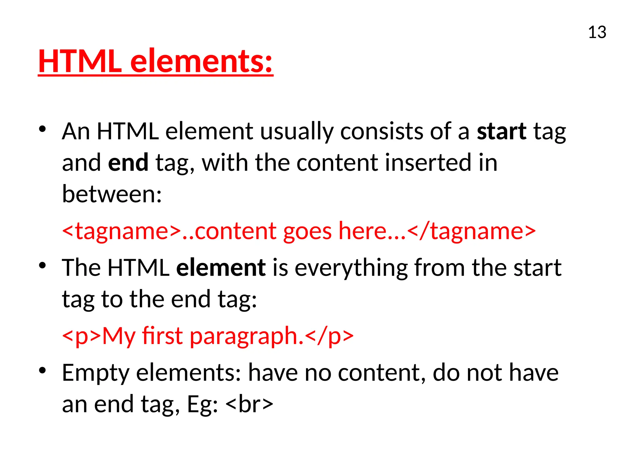 HTML elements:
• An HTML element usually consists of a start tag
and end tag, with the content inserted in
between:
<tagname>..content goes here...</tagname>
• The HTML element is everything from the start
tag to the end tag:
<p>My first paragraph.</p>
• Empty elements: have no content, do not have
an end tag, Eg: <br>
13
 