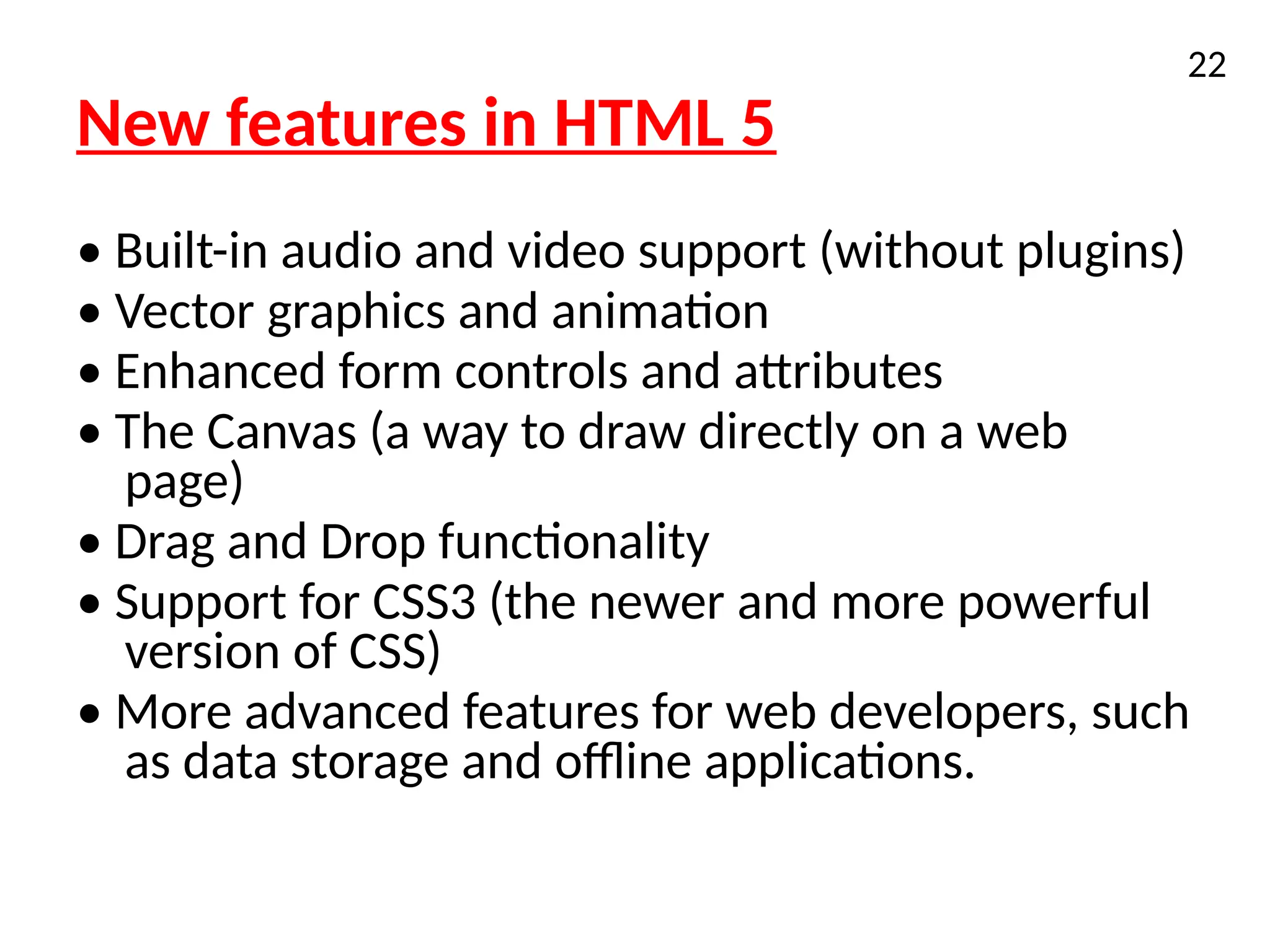 New features in HTML 5
• Built-in audio and video support (without plugins)
• Vector graphics and animation
• Enhanced form controls and attributes
• The Canvas (a way to draw directly on a web
page)
• Drag and Drop functionality
• Support for CSS3 (the newer and more powerful
version of CSS)
• More advanced features for web developers, such
as data storage and offline applications.
22
 