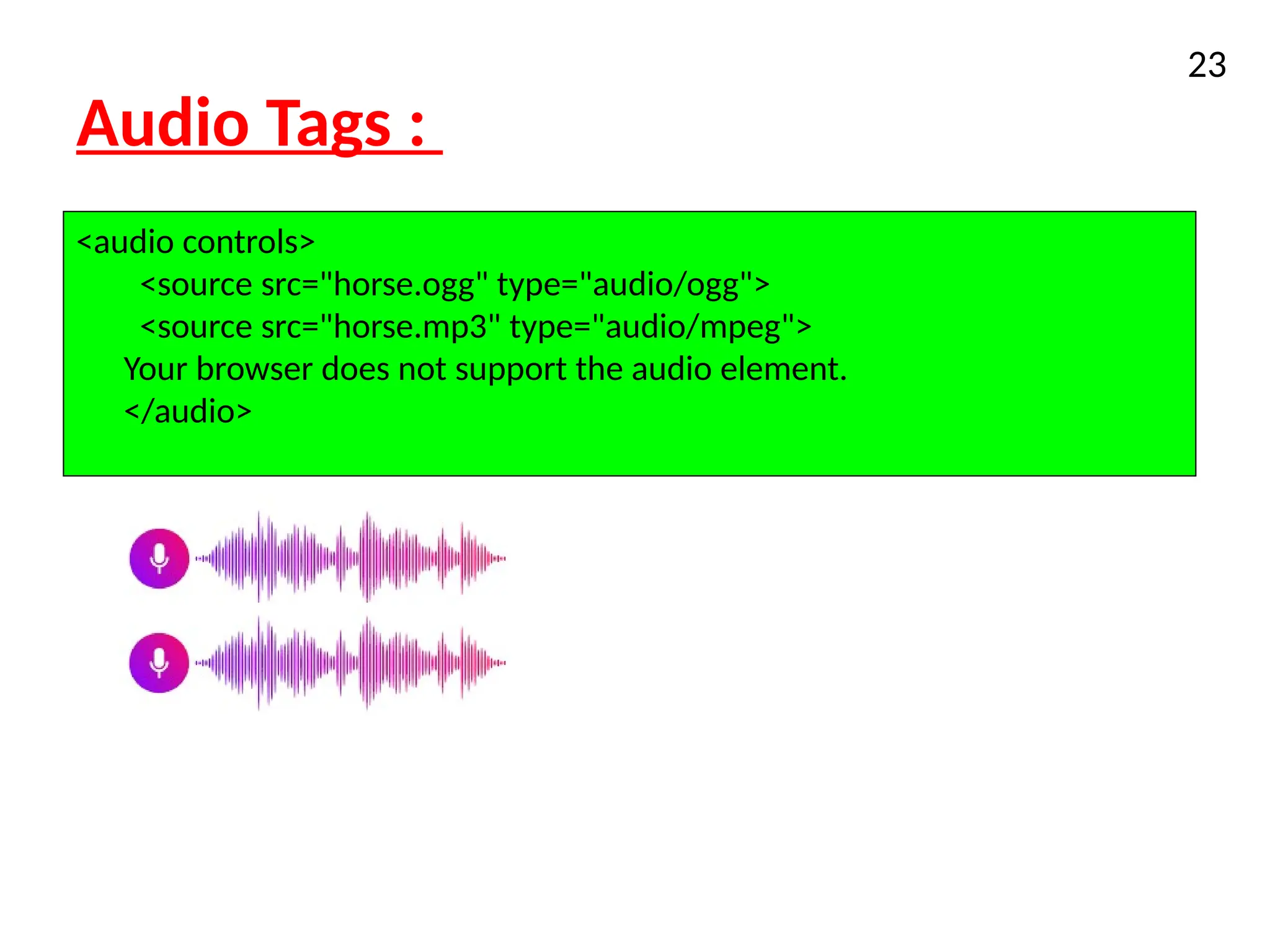 Audio Tags :
XHTML
23
<audio controls>
<source src="horse.ogg" type="audio/ogg">
<source src="horse.mp3" type="audio/mpeg">
Your browser does not support the audio element.
</audio>
 