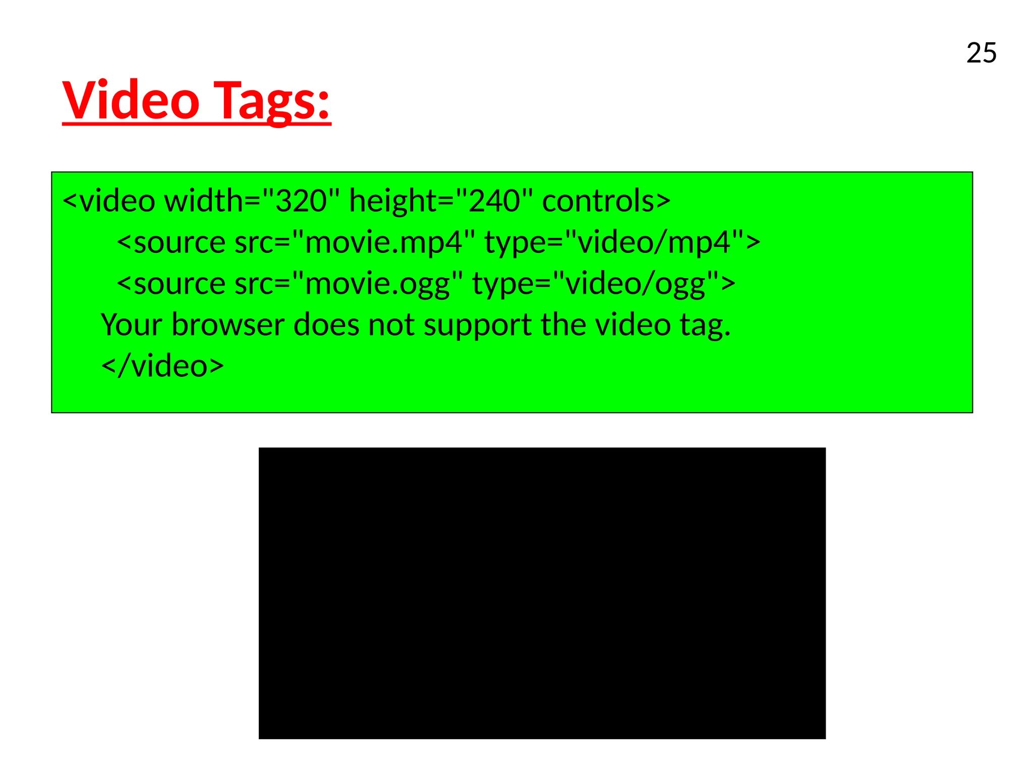 Video Tags:
25
<video width="320" height="240" controls>
<source src="movie.mp4" type="video/mp4">
<source src="movie.ogg" type="video/ogg">
Your browser does not support the video tag.
</video>
 