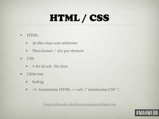 HTML / CSS 
• HTML:! 
• id eller class som selektorer! 
• Flera klasser / id:s per element! 
• CSS:! 
• # för id och . för class! 
• Glöm inte! 
• Indrag! 
• <!-- kommentar HTML --> och /* kommentar CSS */! 
http://wikicode.wikidot.com/system:default-css 
 