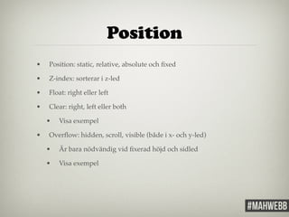 Position 
• Position: static, relative, absolute och fixed! 
• Z-index: sorterar i z-led! 
• Float: right eller left! 
• Clear: right, left eller both! 
• Visa exempel! 
• Overflow: hidden, scroll, visible (både i x- och y-led)! 
• Är bara nödvändig vid fixerad höjd och sidled! 
• Visa exempel ! 
 