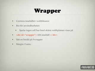 Wrapper 
• Centrera innehållet i webbläsaren! 
• Bra för användbarheten! 
• Spelar ingen roll hur bred skärm webbplatsen visas på! 
• <div id=”wrapper”> Allt innehåll </div>! 
• Sätt en bredd på #wrapper! 
• Margin: 0 auto;! 
 