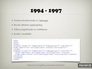 1994 - 1997 
• Frames introducerades av Netscape! 
• Bra för dåtidens uppkoppling! 
• Tolkas oregelbundet av webbläsare! 
• Scrolls i innehållet 
http://www.angelfire.com/super/badwebs/ 
 