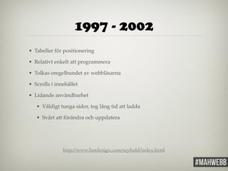 1997 - 2002 
• Tabeller för positionering! 
• Relativt enkelt att programmera! 
• Tolkas oregelbundet av webbläsarna! 
• Scrolls i innehållet! 
• Lidande användbarhet! 
• Väldigt tunga sidor, tog lång tid att ladda! 
• Svårt att förändra och uppdatera 
http://www.hotdesign.com/seybold/index.html 
 