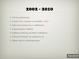 2002 - 2010 
• CSS för positionering! 
• Använd <div> Kaspslar in innehållet </div>! 
• Tolkas mer konsekvent av webbläsarna! 
• Anpassningsbar i höjdled! 
• Snabbare rendering och lättare webbplatser! 
• Lättare att förändra och strukturera om! 
• Öppnar upp för mobilanpassning 
 
