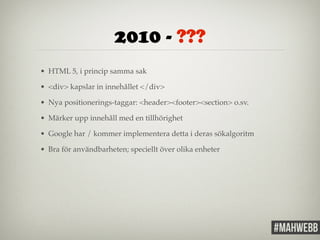 2010 - ??? 
• HTML 5, i princip samma sak! 
• <div> kapslar in innehållet </div>! 
• Nya positionerings-taggar: <header><footer><section> o.sv.! 
• Märker upp innehåll med en tillhörighet! 
• Google har / kommer implementera detta i deras sökalgoritm! 
• Bra för användbarheten; speciellt över olika enheter 
 