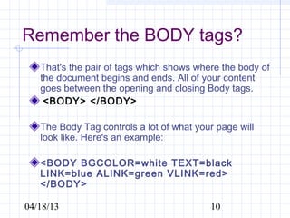 Remember the BODY tags?
   That's the pair of tags which shows where the body of
   the document begins and ends. All of your content
   goes between the opening and closing Body tags.
    <BODY> </BODY>

   The Body Tag controls a lot of what your page will
   look like. Here's an example:

   <BODY BGCOLOR=white TEXT=black
   LINK=blue ALINK=green VLINK=red>
   </BODY>

04/18/13                                  10
 