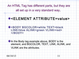 An HTML Tag has different parts, but they are
     all set up in a very standard way.

   <ELEMENT ATTRIBUTE=value>

   <BODY BGCOLOR=white TEXT=black
   LINK=blue ALINK=green VLINK=red>
   </BODY>


   In the Body tag example above, BODY is the
   element, and BGCOLOR, TEXT, LINK, ALINK, and
   VLINK are the attributes.


04/18/13                             11
 